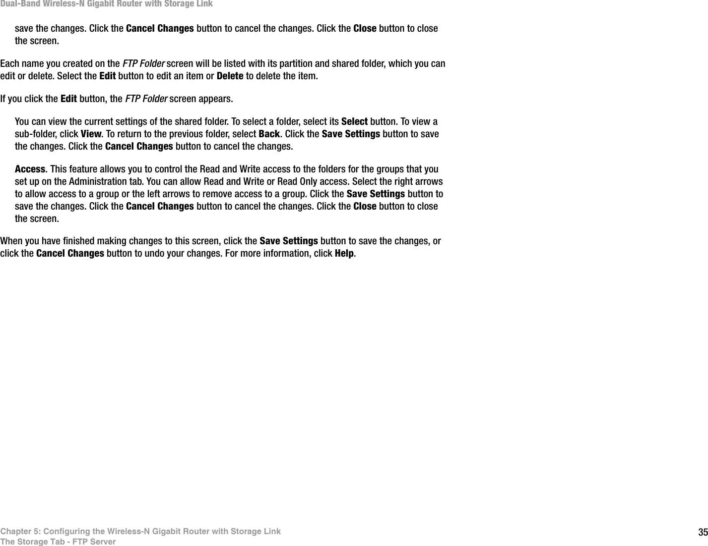 35Chapter 5: Configuring the Wireless-N Gigabit Router with Storage LinkThe Storage Tab - FTP ServerDual-Band Wireless-N Gigabit Router with Storage Linksave the changes. Click the Cancel Changes button to cancel the changes. Click the Close button to close the screen.Each name you created on the FTP Folder screen will be listed with its partition and shared folder, which you can edit or delete. Select the Edit button to edit an item or Delete to delete the item.If you click the Edit button, the FTP Folder screen appears. You can view the current settings of the shared folder. To select a folder, select its Select button. To view a sub-folder, click View. To return to the previous folder, select Back. Click the Save Settings button to save the changes. Click the Cancel Changes button to cancel the changes. Access. This feature allows you to control the Read and Write access to the folders for the groups that you set up on the Administration tab. You can allow Read and Write or Read Only access. Select the right arrows to allow access to a group or the left arrows to remove access to a group. Click the Save Settings button to save the changes. Click the Cancel Changes button to cancel the changes. Click the Close button to close the screen.When you have finished making changes to this screen, click the Save Settings button to save the changes, or click the Cancel Changes button to undo your changes. For more information, click Help.