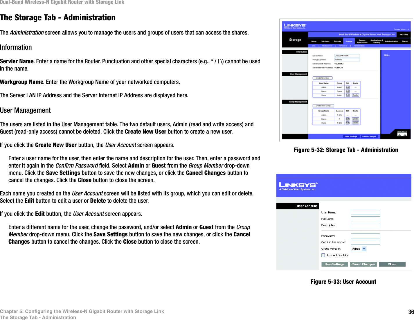 36Chapter 5: Configuring the Wireless-N Gigabit Router with Storage LinkThe Storage Tab - AdministrationDual-Band Wireless-N Gigabit Router with Storage LinkThe Storage Tab - AdministrationThe Administration screen allows you to manage the users and groups of users that can access the shares.InformationServier Name. Enter a name for the Router. Punctuation and other special characters (e.g., * / | \) cannot be used in the name.Workgroup Name. Enter the Workgroup Name of your networked computers.The Server LAN IP Address and the Server Internet IP Address are displayed here.User ManagementThe users are listed in the User Management table. The two default users, Admin (read and write access) and Guest (read-only access) cannot be deleted. Click the Create New User button to create a new user. If you click the Create New User button, the User Account screen appears.Enter a user name for the user, then enter the name and description for the user. Then, enter a password and enter it again in the Confirm Password field. Select Admin or Guest from the Group Member drop-down menu. Click the Save Settings button to save the new changes, or click the Cancel Changes button to cancel the changes. Click the Close button to close the screen.Each name you created on the User Account screen will be listed with its group, which you can edit or delete. Select the Edit button to edit a user or Delete to delete the user. If you click the Edit button, the User Account screen appears. Enter a different name for the user, change the password, and/or select Admin or Guest from the Group Member drop-down menu. Click the Save Settings button to save the new changes, or click the Cancel Changes button to cancel the changes. Click the Close button to close the screen.Figure 5-32: Storage Tab - AdministrationFigure 5-33: User Account