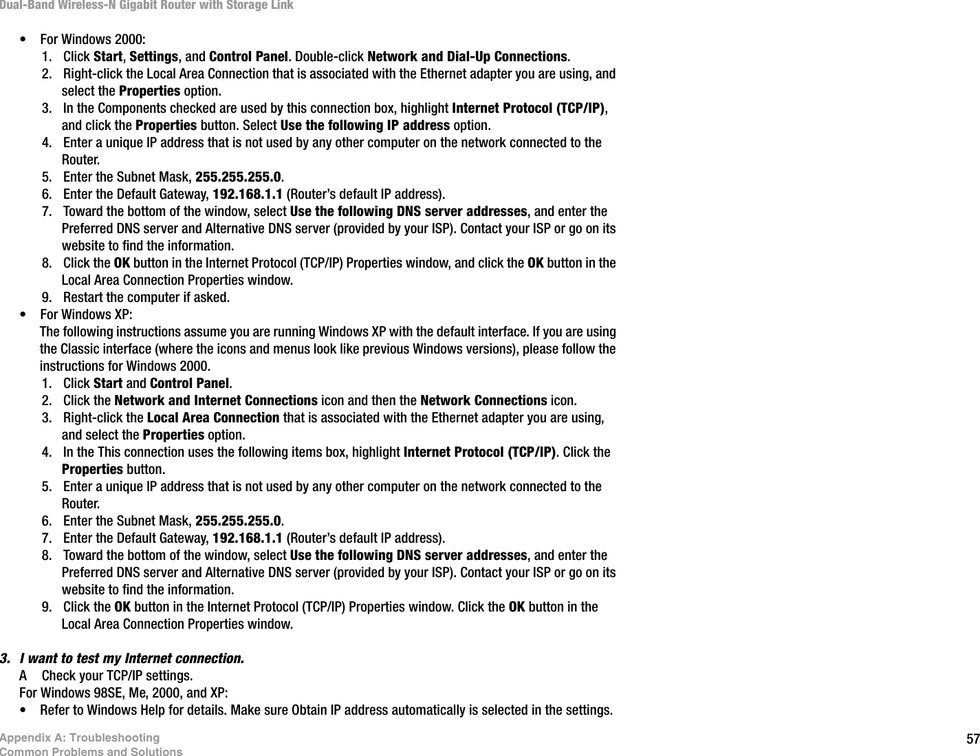 57Appendix A: TroubleshootingCommon Problems and SolutionsDual-Band Wireless-N Gigabit Router with Storage Link• For Windows 2000:1. Click Start, Settings, and Control Panel. Double-click Network and Dial-Up Connections.2. Right-click the Local Area Connection that is associated with the Ethernet adapter you are using, and select the Properties option.3. In the Components checked are used by this connection box, highlight Internet Protocol (TCP/IP), and click the Properties button. Select Use the following IP address option.4. Enter a unique IP address that is not used by any other computer on the network connected to the Router. 5. Enter the Subnet Mask, 255.255.255.0.6. Enter the Default Gateway, 192.168.1.1 (Router’s default IP address).7. Toward the bottom of the window, select Use the following DNS server addresses, and enter the Preferred DNS server and Alternative DNS server (provided by your ISP). Contact your ISP or go on its website to find the information.8. Click the OK button in the Internet Protocol (TCP/IP) Properties window, and click the OK button in the Local Area Connection Properties window.9. Restart the computer if asked.• For Windows XP:The following instructions assume you are running Windows XP with the default interface. If you are using the Classic interface (where the icons and menus look like previous Windows versions), please follow the instructions for Windows 2000.1. Click Start and Control Panel. 2. Click the Network and Internet Connections icon and then the Network Connections icon.3. Right-click the Local Area Connection that is associated with the Ethernet adapter you are using, and select the Properties option.4. In the This connection uses the following items box, highlight Internet Protocol (TCP/IP). Click the Properties button.5. Enter a unique IP address that is not used by any other computer on the network connected to the Router. 6. Enter the Subnet Mask, 255.255.255.0.7. Enter the Default Gateway, 192.168.1.1 (Router’s default IP address).8. Toward the bottom of the window, select Use the following DNS server addresses, and enter the Preferred DNS server and Alternative DNS server (provided by your ISP). Contact your ISP or go on its website to find the information.9. Click the OK button in the Internet Protocol (TCP/IP) Properties window. Click the OK button in the Local Area Connection Properties window.3. I want to test my Internet connection.A Check your TCP/IP settings. For Windows 98SE, Me, 2000, and XP:• Refer to Windows Help for details. Make sure Obtain IP address automatically is selected in the settings.