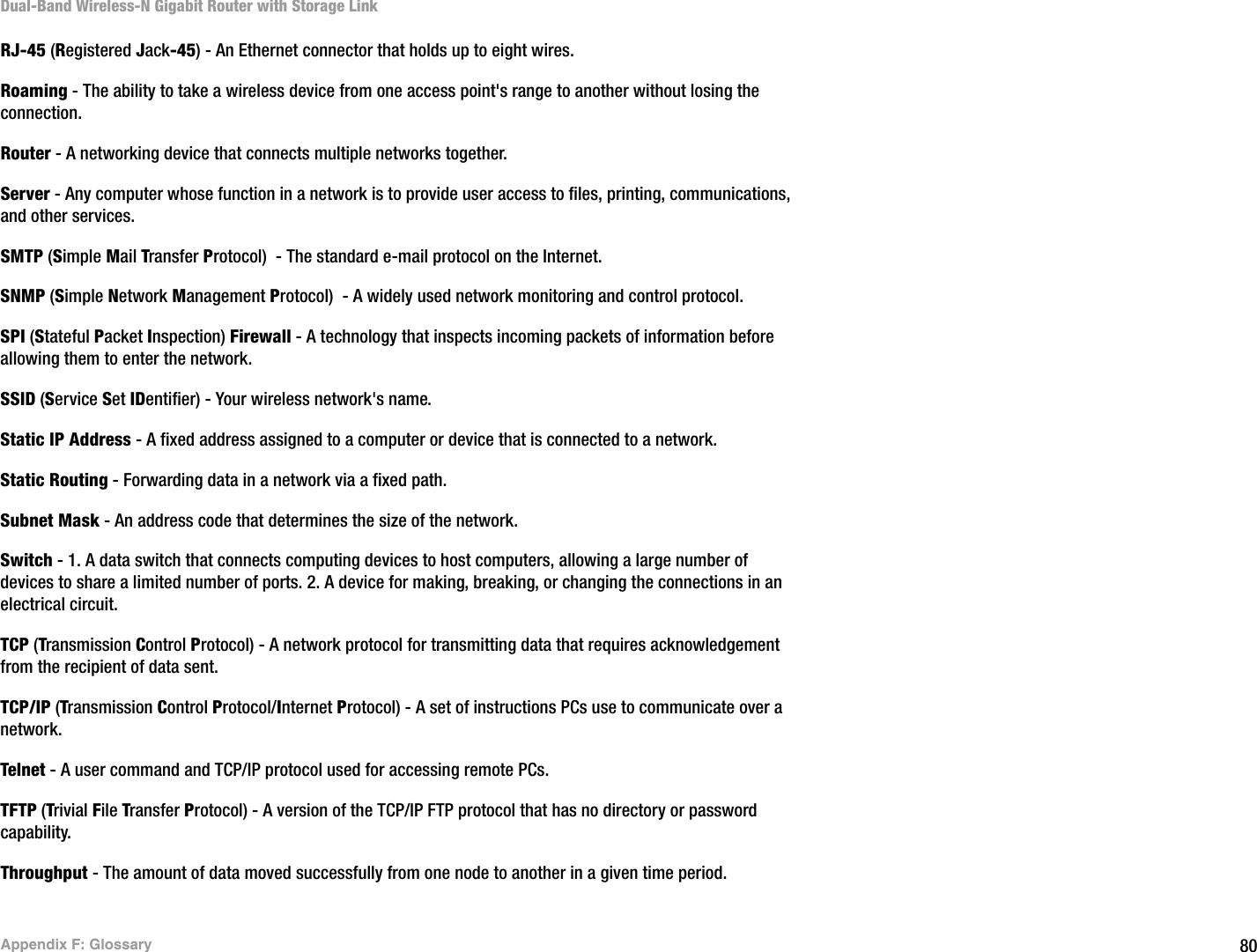 80Appendix F: GlossaryDual-Band Wireless-N Gigabit Router with Storage LinkRJ-45 (Registered Jack-45) - An Ethernet connector that holds up to eight wires.Roaming - The ability to take a wireless device from one access point&apos;s range to another without losing the connection.Router - A networking device that connects multiple networks together.Server - Any computer whose function in a network is to provide user access to files, printing, communications, and other services. SMTP (Simple Mail Transfer Protocol)  - The standard e-mail protocol on the Internet.SNMP (Simple Network Management Protocol)  - A widely used network monitoring and control protocol.SPI (Stateful Packet Inspection) Firewall - A technology that inspects incoming packets of information before allowing them to enter the network.SSID (Service Set IDentifier) - Your wireless network&apos;s name.Static IP Address - A fixed address assigned to a computer or device that is connected to a network.Static Routing - Forwarding data in a network via a fixed path.Subnet Mask - An address code that determines the size of the network.Switch - 1. A data switch that connects computing devices to host computers, allowing a large number of devices to share a limited number of ports. 2. A device for making, breaking, or changing the connections in an electrical circuit.  TCP (Transmission Control Protocol) - A network protocol for transmitting data that requires acknowledgement from the recipient of data sent.TCP/IP (Transmission Control Protocol/Internet Protocol) - A set of instructions PCs use to communicate over a network.Telnet - A user command and TCP/IP protocol used for accessing remote PCs.TFTP (Trivial File Transfer Protocol) - A version of the TCP/IP FTP protocol that has no directory or password capability.Throughput - The amount of data moved successfully from one node to another in a given time period.