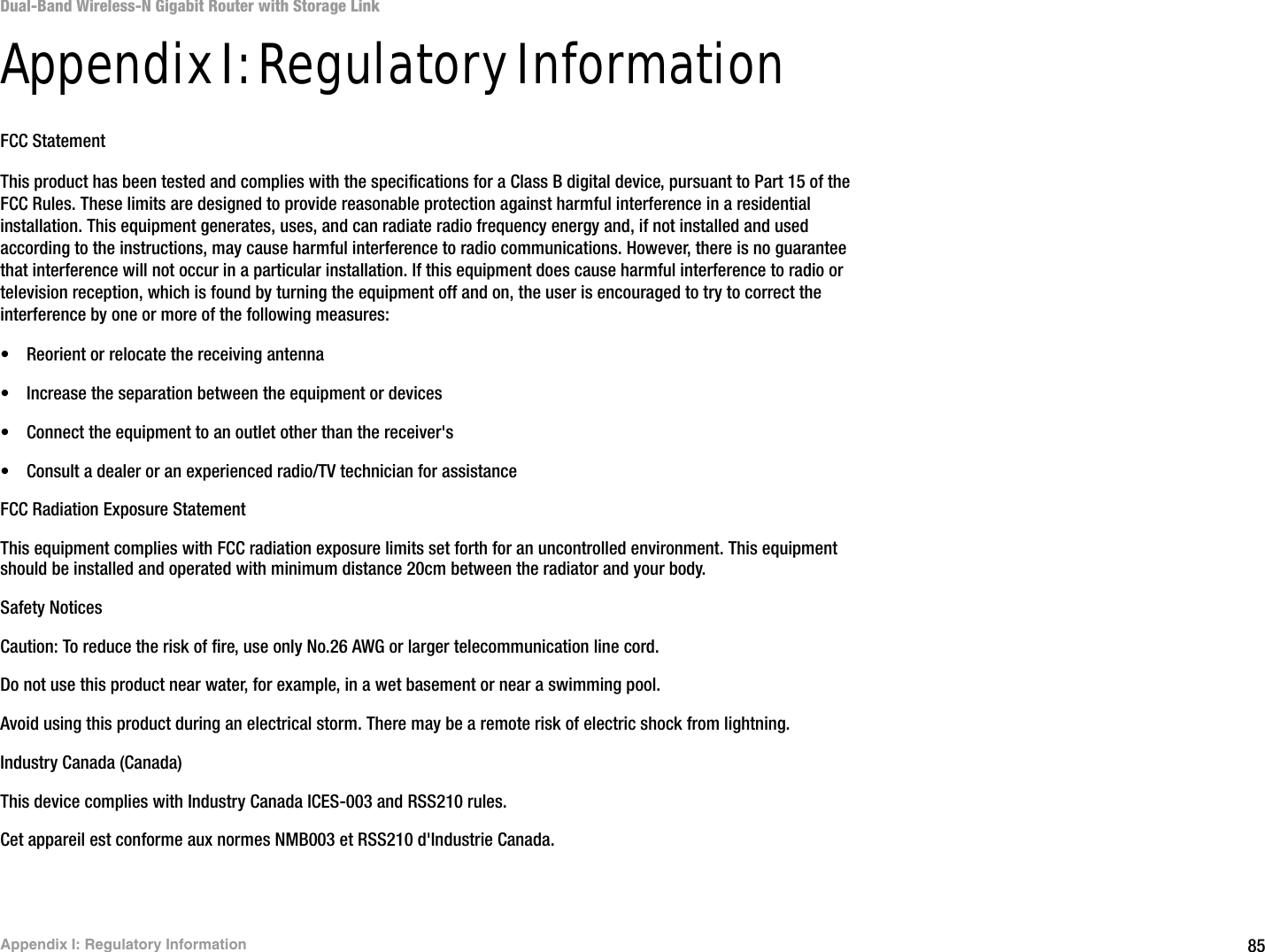 85Appendix I: Regulatory InformationDual-Band Wireless-N Gigabit Router with Storage LinkAppendix I: Regulatory InformationFCC StatementThis product has been tested and complies with the specifications for a Class B digital device, pursuant to Part 15 of the FCC Rules. These limits are designed to provide reasonable protection against harmful interference in a residential installation. This equipment generates, uses, and can radiate radio frequency energy and, if not installed and used according to the instructions, may cause harmful interference to radio communications. However, there is no guarantee that interference will not occur in a particular installation. If this equipment does cause harmful interference to radio or television reception, which is found by turning the equipment off and on, the user is encouraged to try to correct the interference by one or more of the following measures:• Reorient or relocate the receiving antenna• Increase the separation between the equipment or devices• Connect the equipment to an outlet other than the receiver&apos;s• Consult a dealer or an experienced radio/TV technician for assistanceFCC Radiation Exposure StatementThis equipment complies with FCC radiation exposure limits set forth for an uncontrolled environment. This equipment should be installed and operated with minimum distance 20cm between the radiator and your body.Safety NoticesCaution: To reduce the risk of fire, use only No.26 AWG or larger telecommunication line cord.Do not use this product near water, for example, in a wet basement or near a swimming pool.Avoid using this product during an electrical storm. There may be a remote risk of electric shock from lightning.Industry Canada (Canada)This device complies with Industry Canada ICES-003 and RSS210 rules.Cet appareil est conforme aux normes NMB003 et RSS210 d&apos;Industrie Canada.