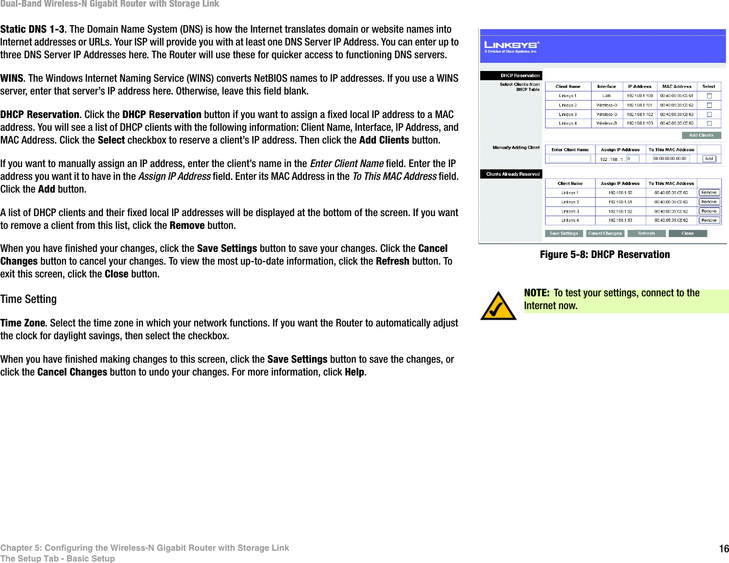16Chapter 5: Configuring the Wireless-N Gigabit Router with Storage LinkThe Setup Tab - Basic SetupDual-Band Wireless-N Gigabit Router with Storage LinkStatic DNS 1-3. The Domain Name System (DNS) is how the Internet translates domain or website names into Internet addresses or URLs. Your ISP will provide you with at least one DNS Server IP Address. You can enter up to three DNS Server IP Addresses here. The Router will use these for quicker access to functioning DNS servers.WINS. The Windows Internet Naming Service (WINS) converts NetBIOS names to IP addresses. If you use a WINS server, enter that server’s IP address here. Otherwise, leave this field blank.DHCP Reservation. Click the DHCP Reservation button if you want to assign a fixed local IP address to a MAC address. You will see a list of DHCP clients with the following information: Client Name, Interface, IP Address, and MAC Address. Click the Select checkbox to reserve a client’s IP address. Then click the Add Clients button.If you want to manually assign an IP address, enter the client’s name in the Enter Client Name field. Enter the IP address you want it to have in the Assign IP Address field. Enter its MAC Address in the To This MAC Address field. Click the Add button.A list of DHCP clients and their fixed local IP addresses will be displayed at the bottom of the screen. If you want to remove a client from this list, click the Remove button.When you have finished your changes, click the Save Settings button to save your changes. Click the Cancel Changes button to cancel your changes. To view the most up-to-date information, click the Refresh button. To exit this screen, click the Close button.Time SettingTime Zone. Select the time zone in which your network functions. If you want the Router to automatically adjust the clock for daylight savings, then select the checkbox.When you have finished making changes to this screen, click the Save Settings button to save the changes, or click the Cancel Changes button to undo your changes. For more information, click Help.NOTE: To test your settings, connect to the Internet now.Figure 5-8: DHCP Reservation
