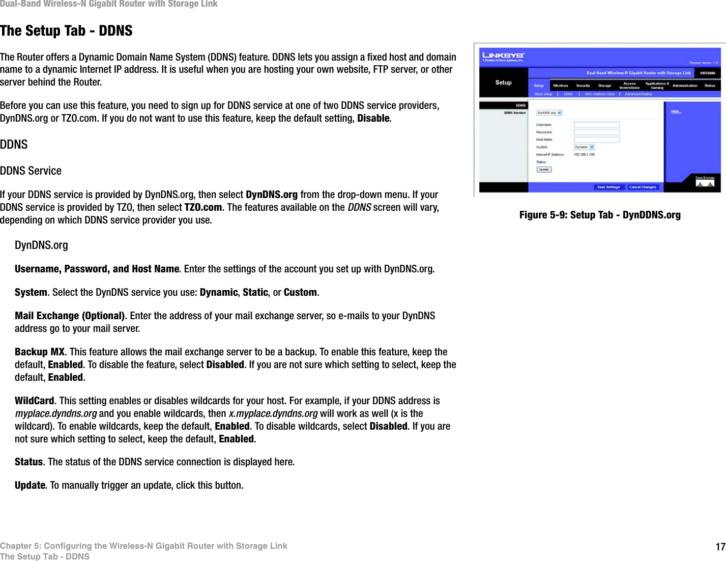 17Chapter 5: Configuring the Wireless-N Gigabit Router with Storage LinkThe Setup Tab - DDNSDual-Band Wireless-N Gigabit Router with Storage LinkThe Setup Tab - DDNSThe Router offers a Dynamic Domain Name System (DDNS) feature. DDNS lets you assign a fixed host and domain name to a dynamic Internet IP address. It is useful when you are hosting your own website, FTP server, or other server behind the Router.Before you can use this feature, you need to sign up for DDNS service at one of two DDNS service providers, DynDNS.org or TZO.com. If you do not want to use this feature, keep the default setting, Disable.DDNSDDNS ServiceIf your DDNS service is provided by DynDNS.org, then select DynDNS.org from the drop-down menu. If your DDNS service is provided by TZO, then select TZO.com. The features available on the DDNS screen will vary, depending on which DDNS service provider you use.DynDNS.orgUsername, Password, and Host Name. Enter the settings of the account you set up with DynDNS.org.System. Select the DynDNS service you use: Dynamic, Static, or Custom.Mail Exchange (Optional). Enter the address of your mail exchange server, so e-mails to your DynDNS address go to your mail server.Backup MX. This feature allows the mail exchange server to be a backup. To enable this feature, keep the default, Enabled. To disable the feature, select Disabled. If you are not sure which setting to select, keep the default, Enabled.WildCard. This setting enables or disables wildcards for your host. For example, if your DDNS address is myplace.dyndns.org and you enable wildcards, then x.myplace.dyndns.org will work as well (x is the wildcard). To enable wildcards, keep the default, Enabled. To disable wildcards, select Disabled. If you are not sure which setting to select, keep the default, Enabled.Status. The status of the DDNS service connection is displayed here.Update. To manually trigger an update, click this button.Figure 5-9: Setup Tab - DynDDNS.org