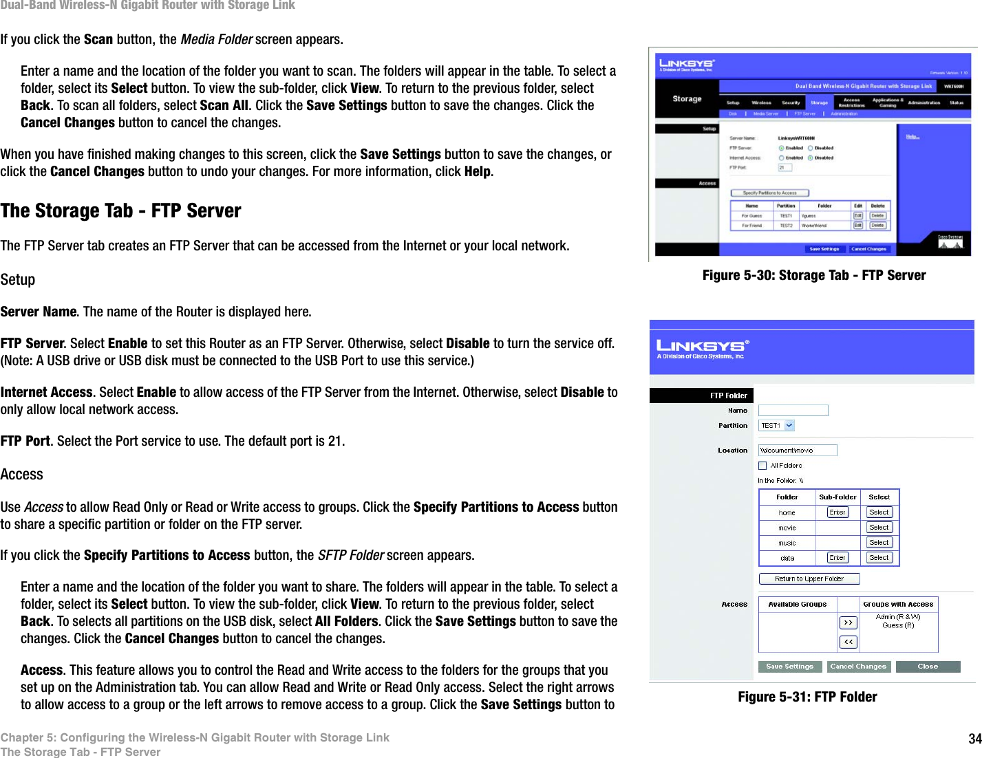 34Chapter 5: Configuring the Wireless-N Gigabit Router with Storage LinkThe Storage Tab - FTP ServerDual-Band Wireless-N Gigabit Router with Storage LinkIf you click the Scan button, the Media Folder screen appears. Enter a name and the location of the folder you want to scan. The folders will appear in the table. To select a folder, select its Select button. To view the sub-folder, click View. To return to the previous folder, select Back. To scan all folders, select Scan All. Click the Save Settings button to save the changes. Click the Cancel Changes button to cancel the changes. When you have finished making changes to this screen, click the Save Settings button to save the changes, or click the Cancel Changes button to undo your changes. For more information, click Help. The Storage Tab - FTP ServerThe FTP Server tab creates an FTP Server that can be accessed from the Internet or your local network.SetupServer Name. The name of the Router is displayed here.FTP Server. Select Enable to set this Router as an FTP Server. Otherwise, select Disable to turn the service off. (Note: A USB drive or USB disk must be connected to the USB Port to use this service.)Internet Access. Select Enable to allow access of the FTP Server from the Internet. Otherwise, select Disable to only allow local network access.FTP Port. Select the Port service to use. The default port is 21. AccessUse Access to allow Read Only or Read or Write access to groups. Click the Specify Partitions to Access button to share a specific partition or folder on the FTP server.If you click the Specify Partitions to Access button, the SFTP Folder screen appears. Enter a name and the location of the folder you want to share. The folders will appear in the table. To select a folder, select its Select button. To view the sub-folder, click View. To return to the previous folder, select Back. To selects all partitions on the USB disk, select All Folders. Click the Save Settings button to save the changes. Click the Cancel Changes button to cancel the changes. Access. This feature allows you to control the Read and Write access to the folders for the groups that you set up on the Administration tab. You can allow Read and Write or Read Only access. Select the right arrows to allow access to a group or the left arrows to remove access to a group. Click the Save Settings button to Figure 5-30: Storage Tab - FTP ServerFigure 5-31: FTP Folder