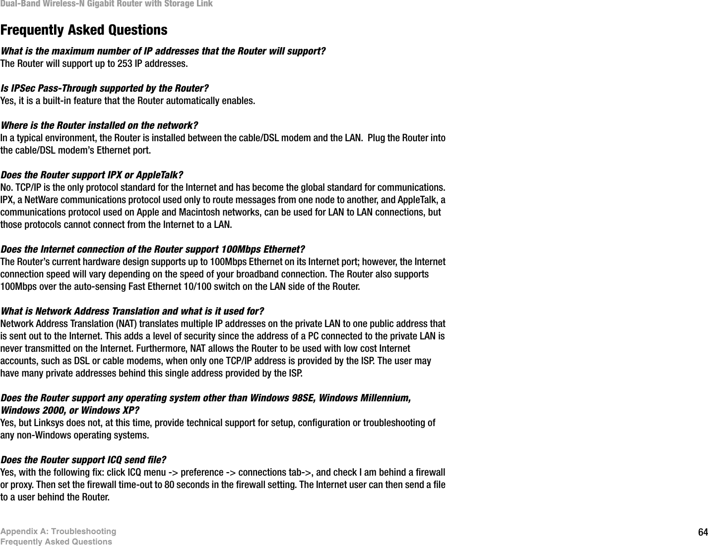 64Appendix A: TroubleshootingFrequently Asked QuestionsDual-Band Wireless-N Gigabit Router with Storage LinkFrequently Asked QuestionsWhat is the maximum number of IP addresses that the Router will support? The Router will support up to 253 IP addresses.Is IPSec Pass-Through supported by the Router? Yes, it is a built-in feature that the Router automatically enables.Where is the Router installed on the network? In a typical environment, the Router is installed between the cable/DSL modem and the LAN.  Plug the Router into the cable/DSL modem’s Ethernet port.Does the Router support IPX or AppleTalk? No. TCP/IP is the only protocol standard for the Internet and has become the global standard for communications. IPX, a NetWare communications protocol used only to route messages from one node to another, and AppleTalk, a communications protocol used on Apple and Macintosh networks, can be used for LAN to LAN connections, but those protocols cannot connect from the Internet to a LAN.Does the Internet connection of the Router support 100Mbps Ethernet? The Router’s current hardware design supports up to 100Mbps Ethernet on its Internet port; however, the Internet connection speed will vary depending on the speed of your broadband connection. The Router also supports 100Mbps over the auto-sensing Fast Ethernet 10/100 switch on the LAN side of the Router. What is Network Address Translation and what is it used for? Network Address Translation (NAT) translates multiple IP addresses on the private LAN to one public address that is sent out to the Internet. This adds a level of security since the address of a PC connected to the private LAN is never transmitted on the Internet. Furthermore, NAT allows the Router to be used with low cost Internet accounts, such as DSL or cable modems, when only one TCP/IP address is provided by the ISP. The user may have many private addresses behind this single address provided by the ISP.Does the Router support any operating system other than Windows 98SE, Windows Millennium, Windows 2000, or Windows XP? Yes, but Linksys does not, at this time, provide technical support for setup, configuration or troubleshooting of any non-Windows operating systems.Does the Router support ICQ send file?  Yes, with the following fix: click ICQ menu -&gt; preference -&gt; connections tab-&gt;, and check I am behind a firewall or proxy. Then set the firewall time-out to 80 seconds in the firewall setting. The Internet user can then send a file to a user behind the Router.