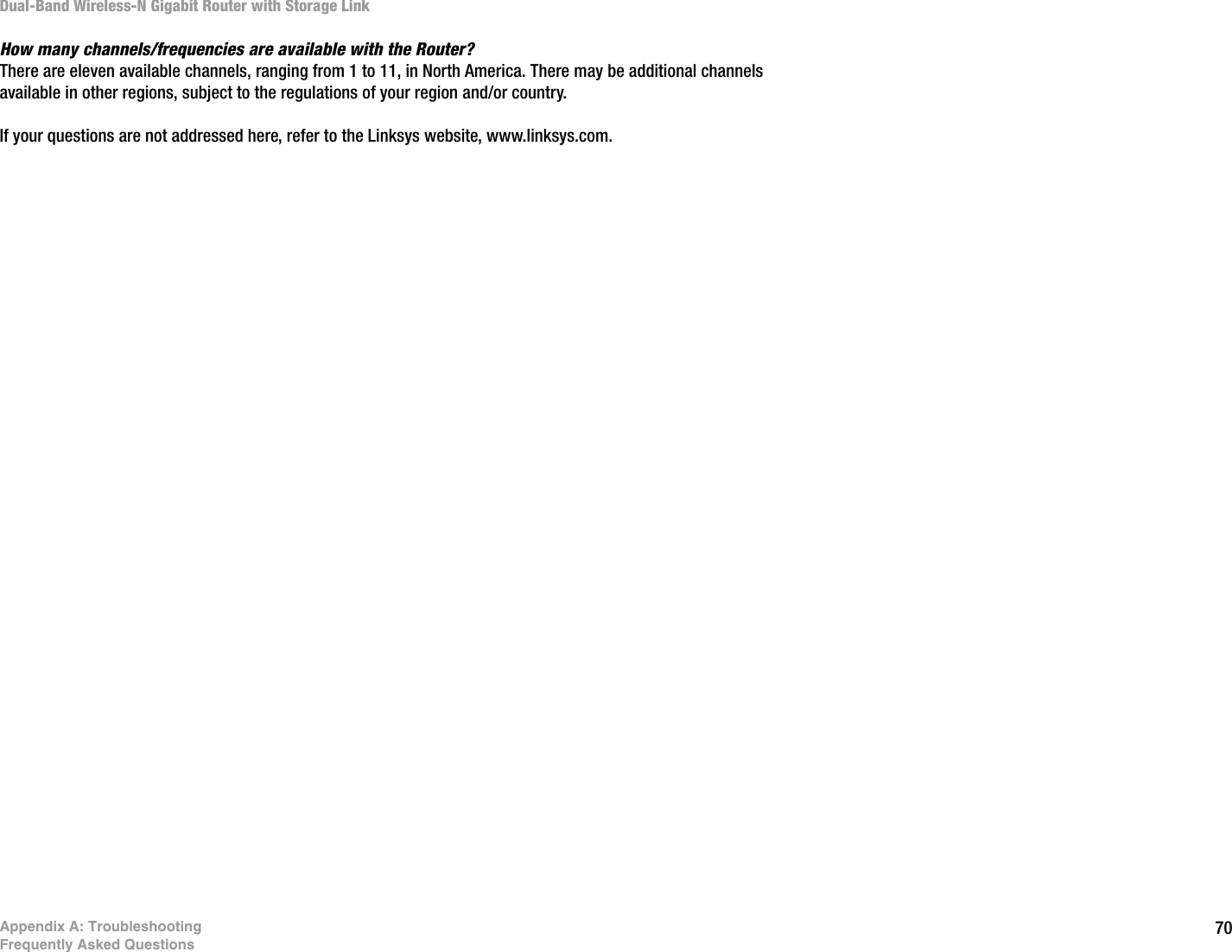 70Appendix A: TroubleshootingFrequently Asked QuestionsDual-Band Wireless-N Gigabit Router with Storage LinkHow many channels/frequencies are available with the Router?There are eleven available channels, ranging from 1 to 11, in North America. There may be additional channels available in other regions, subject to the regulations of your region and/or country.If your questions are not addressed here, refer to the Linksys website, www.linksys.com.