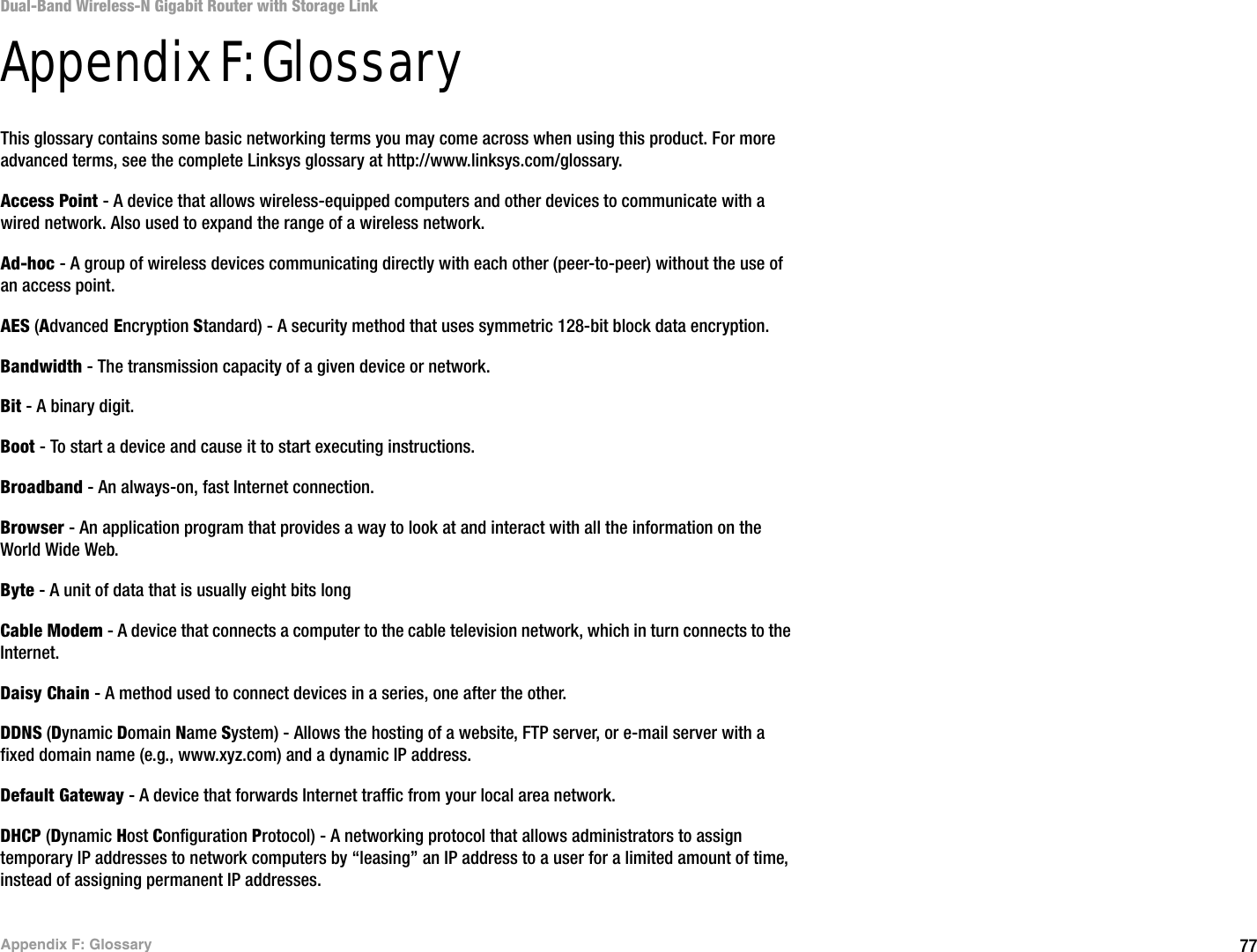 77Appendix F: GlossaryDual-Band Wireless-N Gigabit Router with Storage LinkAppendix F: GlossaryThis glossary contains some basic networking terms you may come across when using this product. For more advanced terms, see the complete Linksys glossary at http://www.linksys.com/glossary.Access Point - A device that allows wireless-equipped computers and other devices to communicate with a wired network. Also used to expand the range of a wireless network.Ad-hoc - A group of wireless devices communicating directly with each other (peer-to-peer) without the use of an access point.AES (Advanced Encryption Standard) - A security method that uses symmetric 128-bit block data encryption.Bandwidth - The transmission capacity of a given device or network.Bit - A binary digit.Boot - To start a device and cause it to start executing instructions.Broadband - An always-on, fast Internet connection.Browser - An application program that provides a way to look at and interact with all the information on the World Wide Web. Byte - A unit of data that is usually eight bits longCable Modem - A device that connects a computer to the cable television network, which in turn connects to the Internet.Daisy Chain - A method used to connect devices in a series, one after the other.DDNS (Dynamic Domain Name System) - Allows the hosting of a website, FTP server, or e-mail server with a fixed domain name (e.g., www.xyz.com) and a dynamic IP address.Default Gateway - A device that forwards Internet traffic from your local area network.DHCP (Dynamic Host Configuration Protocol) - A networking protocol that allows administrators to assign temporary IP addresses to network computers by “leasing” an IP address to a user for a limited amount of time, instead of assigning permanent IP addresses.