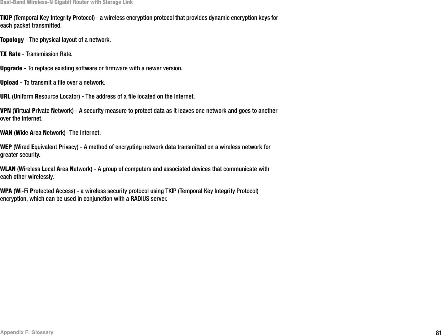 81Appendix F: GlossaryDual-Band Wireless-N Gigabit Router with Storage LinkTKIP (Temporal Key Integrity Protocol) - a wireless encryption protocol that provides dynamic encryption keys for each packet transmitted.Topology - The physical layout of a network.TX Rate - Transmission Rate.Upgrade - To replace existing software or firmware with a newer version. Upload - To transmit a file over a network.URL (Uniform Resource Locator) - The address of a file located on the Internet.  VPN (Virtual Private Network) - A security measure to protect data as it leaves one network and goes to another over the Internet.WAN (Wide Area Network)- The Internet.WEP (Wired Equivalent Privacy) - A method of encrypting network data transmitted on a wireless network for greater security.WLAN (Wireless Local Area Network) - A group of computers and associated devices that communicate with each other wirelessly.WPA (Wi-Fi Protected Access) - a wireless security protocol using TKIP (Temporal Key Integrity Protocol) encryption, which can be used in conjunction with a RADIUS server.