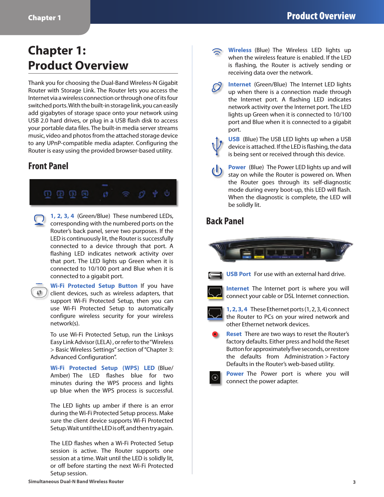 Chapter 1 Product Overview3Simultaneous Dual-N Band Wireless RouterChapter 1:  Product OverviewThank you for choosing the Dual-Band Wireless-N Gigabit Router with Storage Link. The Router lets you access the Internet via a wireless connection or through one of its four switched ports. With the built-in storage link, you can easily add gigabytes of storage space onto your network using USB 2.0 hard drives, or plug in a USB flash disk to access your portable data files. The built-in media server streams music, video and photos from the attached storage device to any UPnP-compatible media adapter. Configuring the Router is easy using the provided browser-based utility.Front Panel1, 2, 3, 4  (Green/Blue)  These numbered LEDs, corresponding with the numbered ports on the Router’s back panel, serve two purposes. If the LED is continuously lit, the Router is successfully connected  to  a  device  through  that  port.  A flashing  LED  indicates  network  activity  over that  port. The  LED  lights up  Green  when  it is connected to 10/100 port and Blue when it is connected to a gigabit port. Wi-Fi  Protected  Setup  Button  If  you  have client  devices,  such  as  wireless  adapters,  that support  Wi-Fi  Protected  Setup,  then  you  can use  Wi-Fi  Protected  Setup  to  automatically configure  wireless  security  for  your  wireless network(s).To  use  Wi-Fi  Protected  Setup,  run  the  Linksys Easy Link Advisor (LELA) , or refer to the “Wireless &gt; Basic Wireless Settings” section of “Chapter 3: Advanced Configuration”.Wi-Fi  Protected  Setup  (WPS)  LED  (Blue/Amber)  The  LED  flashes  blue  for  two minutes  during  the  WPS  process  and  lights up  blue  when  the  WPS  process  is  successful.    The  LED  lights  up  amber  if  there  is  an  error during the Wi-Fi Protected Setup process. Make sure the client device supports Wi-Fi Protected Setup. Wait until the LED is off, and then try again.   The LED flashes when a Wi-Fi Protected Setup session  is  active.  The  Router  supports  one session at a time. Wait until the LED is solidly lit, or off before starting the  next Wi-Fi Protected Setup session.Wireless  (Blue)  The  Wireless  LED  lights  up when the wireless feature is enabled. If the LED is  flashing,  the  Router  is  actively  sending  or receiving data over the network.Internet  (Green/Blue)  The Internet LED lights up when there is a connection made through the  Internet  port.  A  flashing  LED  indicates network activity over the Internet port. The LED lights up Green when it is connected to 10/100 port and Blue when it is connected to a gigabit port. USB  (Blue) The USB LED lights up when a USB device is attached. If the LED is flashing, the data is being sent or received through this device.Power  (Blue)  The Power LED lights up and will stay on while the Router is powered on. When the  Router  goes  through  its  self-diagnostic mode during every boot-up, this LED will flash. When the diagnostic is complete, the LED will be solidly lit.Back PanelUSB Port  For use with an external hard drive.Internet  The  Internet  port  is  where  you  will connect your cable or DSL Internet connection. 1, 2, 3, 4  These Ethernet ports (1, 2, 3, 4) connect the Router to PCs on your wired network and other Ethernet network devices. Reset  There are two ways to reset the Router’s factory defaults. Either press and hold the Reset Button for approximately five seconds, or restore the  defaults  from  Administration &gt; Factory Defaults in the Router’s web-based utility. Power  The  Power  port  is  where  you  will  connect the power adapter.