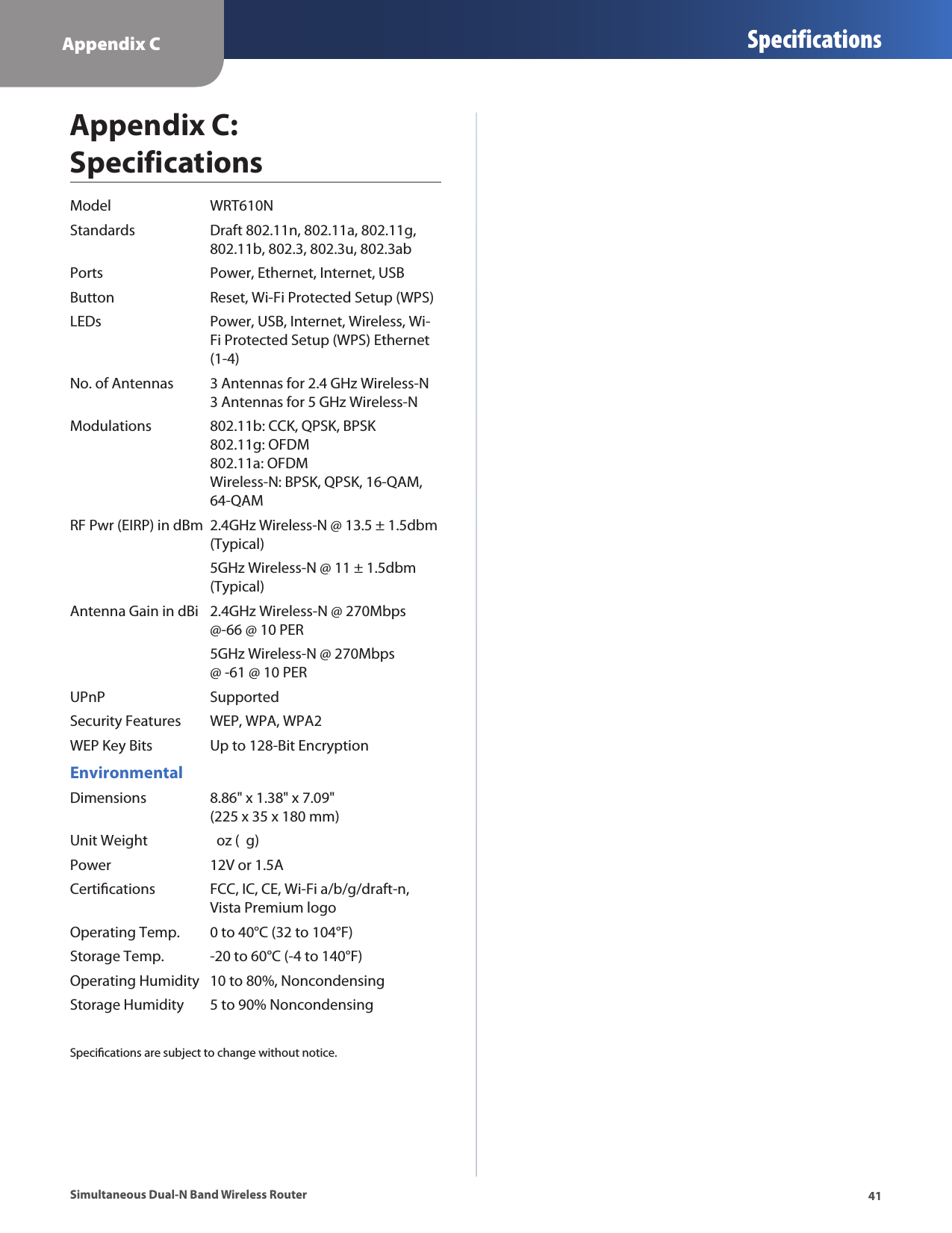 Appendix C Specifications41Simultaneous Dual-N Band Wireless RouterAppendix C:  SpecificationsModel  WRT610NStandards  Draft 802.11n, 802.11a, 802.11g,   802.11b, 802.3, 802.3u, 802.3abPorts  Power, Ethernet, Internet, USBButton  Reset, Wi-Fi Protected Setup (WPS)LEDs  Power, USB, Internet, Wireless, Wi-   Fi Protected Setup (WPS) Ethernet    (1-4)No. of Antennas  3 Antennas for 2.4 GHz Wireless-N   3 Antennas for 5 GHz Wireless-NModulations  802.11b: CCK, QPSK, BPSK    802.11g: OFDM   802.11a: OFDM   Wireless-N: BPSK, QPSK, 16-QAM,   64-QAMRF Pwr (EIRP) in dBm  2.4GHz Wireless-N @ 13.5 ± 1.5dbm    (Typical)  5GHz Wireless-N @ 11 ± 1.5dbm    (Typical) Antenna Gain in dBi  2.4GHz Wireless-N @ 270Mbps    @-66 @ 10 PER  5GHz Wireless-N @ 270Mbps      @ -61 @ 10 PERUPnP   SupportedSecurity Features  WEP, WPA, WPA2WEP Key Bits  Up to 128-Bit EncryptionEnvironmentalDimensions  8.86&quot; x 1.38&quot; x 7.09&quot;   (225 x 35 x 180 mm)Unit Weight    oz (  g)Power  12V or 1.5ACertications  FCC, IC, CE, Wi-Fi a/b/g/draft-n,    Vista Premium logoOperating Temp.  0 to 40°C (32 to 104°F)Storage Temp.  -20 to 60°C (-4 to 140°F)Operating Humidity  10 to 80%, NoncondensingStorage Humidity  5 to 90% NoncondensingSpecications are subject to change without notice.