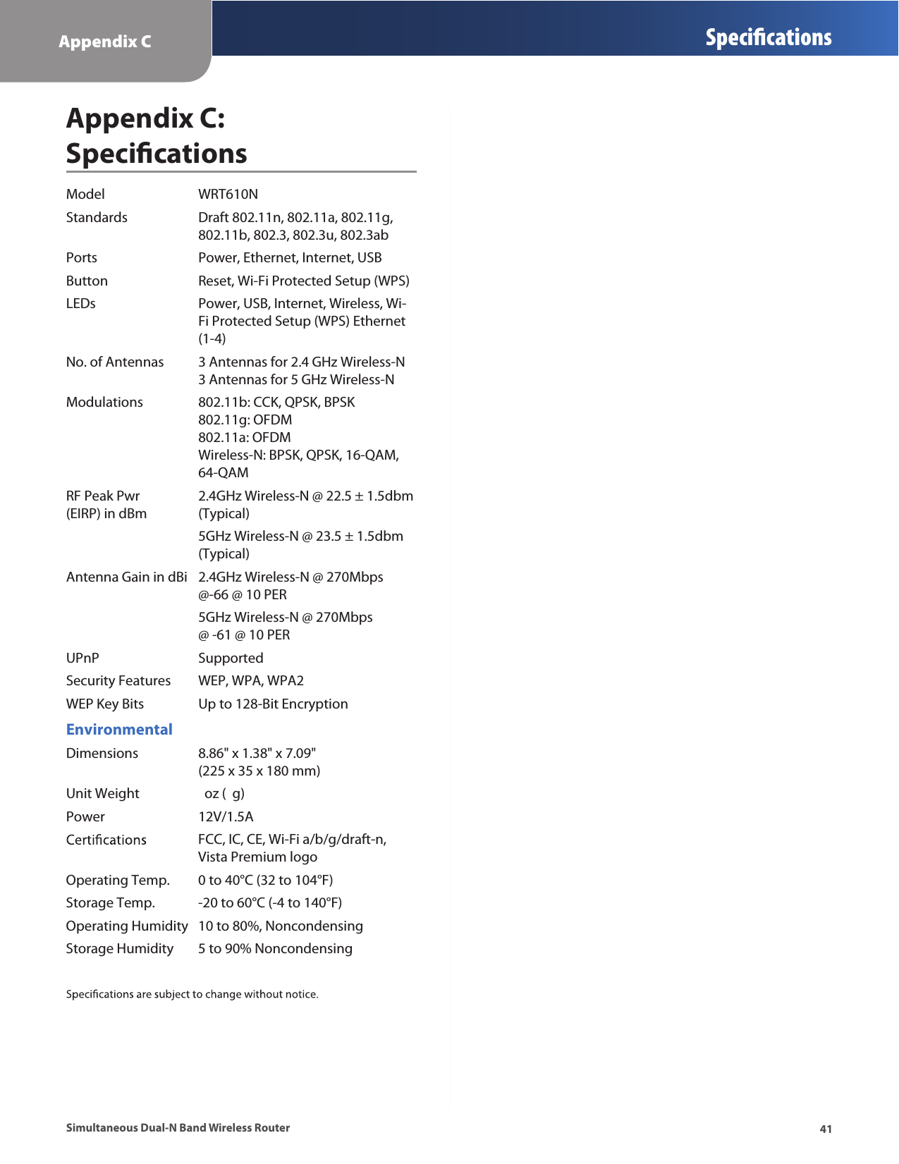 Appendix C Specications41Simultaneous Dual-N Band Wireless RouterAppendix C:  SpecicationsModel  WRT610NStandards  Draft 802.11n, 802.11a, 802.11g,   802.11b, 802.3, 802.3u, 802.3abPorts  Power, Ethernet, Internet, USBButton  Reset, Wi-Fi Protected Setup (WPS)LEDs  Power, USB, Internet, Wireless, Wi-   Fi Protected Setup (WPS) Ethernet    (1-4)No. of Antennas  3 Antennas for 2.4 GHz Wireless-N   3 Antennas for 5 GHz Wireless-NModulations  802.11b: CCK, QPSK, BPSK    802.11g: OFDM   802.11a: OFDM   Wireless-N: BPSK, QPSK, 16-QAM,   64-QAMRF Peak Pwr    2.4GHz Wireless-N @ 22.5 ± 1.5dbm  (EIRP) in dBm  (Typical)  5GHz Wireless-N @ 23.5 ± 1.5dbm    (Typical) Antenna Gain in dBi  2.4GHz Wireless-N @ 270Mbps    @-66 @ 10 PER  5GHz Wireless-N @ 270Mbps      @ -61 @ 10 PERUPnP   SupportedSecurity Features  WEP, WPA, WPA2WEP Key Bits  Up to 128-Bit EncryptionEnvironmentalDimensions  8.86&quot; x 1.38&quot; x 7.09&quot;   (225 x 35 x 180 mm)Unit Weight    oz (  g)Power  12V/1.5A  FCC, IC, CE, Wi-Fi a/b/g/draft-n,    Vista Premium logoOperating Temp.  0 to 40°C (32 to 104°F)Storage Temp.  -20 to 60°C (-4 to 140°F)Operating Humidity  10 to 80%, NoncondensingStorage Humidity  5 to 90% Noncondensing