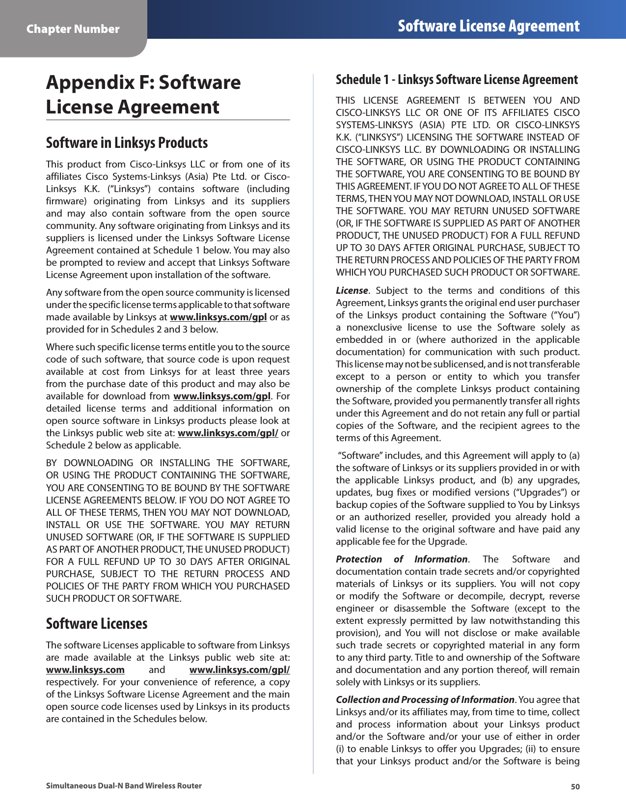 50Chapter Number Software License AgreementSimultaneous Dual-N Band Wireless RouterAppendix F: Software License AgreementSoftware in Linksys ProductsThis  product  from  Cisco-Linksys  LLC  or  from  one  of  its affiliates  Cisco  Systems-Linksys  (Asia)  Pte  Ltd.  or  Cisco-Linksys  K.K.  (“Linksys”)  contains  software  (including firmware)  originating  from  Linksys  and  its  suppliers and  may  also  contain  software  from  the  open  source community. Any software originating from Linksys and its suppliers is licensed under the Linksys Software License Agreement contained at Schedule 1 below. You may also be prompted to review and accept that Linksys Software License Agreement upon installation of the software. Any software from the open source community is licensed under the specific license terms applicable to that software made available by Linksys at www.linksys.com/gpl or as provided for in Schedules 2 and 3 below. Where such specific license terms entitle you to the source code of such software, that source code is upon request available  at  cost  from  Linksys  for  at  least  three  years from the purchase date of this product and may also be available for  download  from  www.linksys.com/gpl.  For detailed  license  terms  and  additional  information  on open source software in Linksys products please look at the Linksys public web site at: www.linksys.com/gpl/ or Schedule 2 below as applicable.BY  DOWNLOADING  OR  INSTALLING  THE  SOFTWARE, OR  USING  THE  PRODUCT  CONTAINING  THE  SOFTWARE, YOU ARE CONSENTING TO BE BOUND BY THE SOFTWARE LICENSE AGREEMENTS BELOW. IF YOU DO NOT AGREE TO ALL OF THESE TERMS, THEN YOU MAY NOT DOWNLOAD, INSTALL  OR  USE  THE  SOFTWARE.  YOU  MAY  RETURN UNUSED SOFTWARE (OR, IF THE SOFTWARE IS SUPPLIED AS PART OF ANOTHER PRODUCT, THE UNUSED PRODUCT) FOR  A  FULL  REFUND  UP  TO  30  DAYS  AFTER  ORIGINAL PURCHASE,  SUBJECT  TO  THE  RETURN  PROCESS  AND POLICIES OF THE PARTY FROM WHICH YOU PURCHASED SUCH PRODUCT OR SOFTWARE.Software LicensesThe software Licenses applicable to software from Linksys are  made  available  at  the  Linksys  public  web  site  at:  www.linksys.com  and  www.linksys.com/gpl/ respectively.  For  your  convenience  of  reference,  a  copy of the Linksys Software License Agreement and the main open source code licenses used by Linksys in its products are contained in the Schedules below.Schedule 1 - Linksys Software License AgreementTHIS  LICENSE  AGREEMENT  IS  BETWEEN  YOU  AND CISCO-LINKSYS  LLC  OR  ONE  OF  ITS  AFFILIATES  CISCO SYSTEMS-LINKSYS  (ASIA)  PTE  LTD.  OR  CISCO-LINKSYS K.K.  (“LINKSYS”) LICENSING THE  SOFTWARE  INSTEAD  OF CISCO-LINKSYS  LLC.  BY  DOWNLOADING  OR  INSTALLING THE  SOFTWARE,  OR  USING  THE  PRODUCT  CONTAINING THE SOFTWARE, YOU ARE CONSENTING TO BE BOUND BY THIS AGREEMENT. IF YOU DO NOT AGREE TO ALL OF THESE TERMS, THEN YOU MAY NOT DOWNLOAD, INSTALL OR USE THE  SOFTWARE. YOU  MAY  RETURN UNUSED  SOFTWARE (OR, IF THE SOFTWARE IS SUPPLIED AS PART OF ANOTHER PRODUCT, THE UNUSED PRODUCT) FOR A FULL REFUND UP TO 30 DAYS AFTER ORIGINAL PURCHASE, SUBJECT TO THE RETURN PROCESS AND POLICIES OF THE PARTY FROM WHICH YOU PURCHASED SUCH PRODUCT OR SOFTWARE.License.  Subject  to  the  terms  and  conditions  of  this Agreement, Linksys grants the original end user purchaser of  the  Linksys  product  containing  the  Software  (“You”) a  nonexclusive  license  to  use  the  Software  solely  as embedded  in  or  (where  authorized  in  the  applicable documentation)  for  communication  with  such  product. This license may not be sublicensed, and is not transferable except  to  a  person  or  entity  to  which  you  transfer ownership  of  the  complete  Linksys  product  containing the Software, provided you permanently transfer all rights under this Agreement and do not retain any full or partial copies  of  the  Software,  and  the  recipient  agrees  to  the terms of this Agreement.  “Software” includes, and this Agreement will apply to (a) the software of Linksys or its suppliers provided in or with the  applicable  Linksys  product,  and  (b)  any  upgrades, updates, bug  fixes or  modified  versions (“Upgrades”) or backup copies of the Software supplied to You by Linksys or  an  authorized  reseller,  provided  you  already  hold  a valid license to the original software and  have paid any applicable fee for the Upgrade. Protection  of  Information.  The  Software  and documentation contain trade secrets and/or copyrighted materials  of  Linksys  or  its  suppliers.  You  will  not  copy or  modify  the  Software  or  decompile,  decrypt,  reverse engineer  or  disassemble  the  Software  (except  to  the extent  expressly  permitted by  law  notwithstanding  this provision),  and  You  will  not  disclose  or  make  available such  trade  secrets  or  copyrighted  material  in  any  form to any third party. Title to and ownership of the Software and documentation and any portion thereof, will remain solely with Linksys or its suppliers.Collection and Processing of Information. You agree that Linksys and/or its affiliates may, from time to time, collect and  process  information  about  your  Linksys  product and/or  the  Software  and/or  your  use  of  either  in  order (i) to enable Linksys to offer you Upgrades; (ii) to ensure that  your  Linksys  product  and/or  the  Software  is  being 
