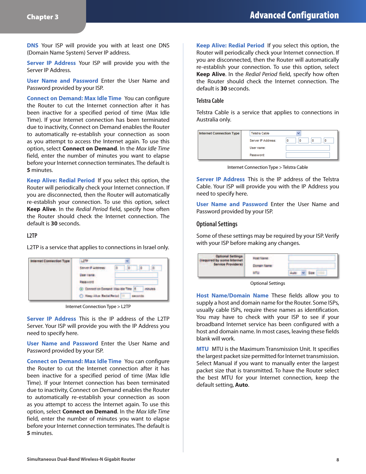 Chapter 3 Advanced Configuration8Simultaneous Dual-Band Wireless-N Gigabit RouterDNS  Your  ISP  will  provide  you  with  at  least  one  DNS (Domain Name System) Server IP address.Server  IP  Address  Your  ISP  will  provide  you  with  the Server IP Address.User  Name  and  Password  Enter  the  User  Name  and Password provided by your ISP.Connect on Demand: Max Idle Time  You can configure the  Router  to  cut  the  Internet  connection  after  it  has been  inactive  for  a  specified  period  of  time  (Max  Idle Time).  If  your  Internet  connection  has  been  terminated due to inactivity, Connect on Demand enables the Router to  automatically  re-establish  your  connection  as  soon as you attempt to  access  the  Internet again. To use this option, select Connect on Demand. In the Max Idle Time field,  enter  the  number  of  minutes  you  want  to  elapse before your Internet connection terminates. The default is 5 minutes.Keep Alive: Redial Period  If you select this option, the Router will periodically check your Internet connection. If you are disconnected, then the Router will automatically re-establish  your  connection.  To  use  this  option,  select Keep Alive. In the  Redial  Period field, specify how  often the  Router  should  check  the  Internet  connection.  The default is 30 seconds.L2TPL2TP is a service that applies to connections in Israel only.Internet Connection Type &gt; L2TPServer  IP  Address  This  is  the  IP  address  of  the  L2TP Server. Your ISP will provide you with the IP Address you need to specify here.User  Name  and  Password  Enter  the  User  Name  and Password provided by your ISP.Connect on Demand: Max Idle Time  You can configure the  Router  to  cut  the  Internet  connection  after  it  has been  inactive  for  a  specified  period  of  time  (Max  Idle Time).  If  your  Internet  connection  has  been  terminated due to inactivity, Connect on Demand enables the Router to  automatically  re-establish  your  connection  as  soon as you attempt to  access  the  Internet again. To use this option, select Connect on Demand. In the Max Idle Time field,  enter  the  number  of  minutes  you  want  to  elapse before your Internet connection terminates. The default is 5 minutes.Keep Alive: Redial Period  If you select this option, the Router will periodically check your Internet connection. If you are disconnected, then the Router will automatically re-establish  your  connection.  To  use  this  option,  select Keep Alive. In the  Redial  Period field, specify how  often the  Router  should  check  the  Internet  connection.  The default is 30 seconds.Telstra CableTelstra  Cable  is  a  service  that  applies  to  connections  in Australia only.Internet Connection Type &gt; Telstra CableServer  IP  Address  This  is  the  IP  address  of  the  Telstra Cable. Your ISP will provide you with the IP Address you need to specify here.User  Name  and  Password  Enter  the  User  Name  and Password provided by your ISP.Optional SettingsSome of these settings may be required by your ISP. Verify with your ISP before making any changes.Optional SettingsHost  Name/Domain  Name  These  fields  allow  you  to supply a host and domain name for the Router. Some ISPs, usually cable ISPs, require these names as identification. You  may  have  to  check  with  your  ISP  to  see  if  your broadband  Internet  service  has been  configured with  a host and domain name. In most cases, leaving these fields blank will work. MTU  MTU is the Maximum Transmission Unit. It specifies the largest packet size permitted for Internet transmission. Select Manual if you want to manually enter the largest packet size that is transmitted. To have the Router select the  best  MTU  for  your  Internet  connection,  keep  the default setting, Auto.