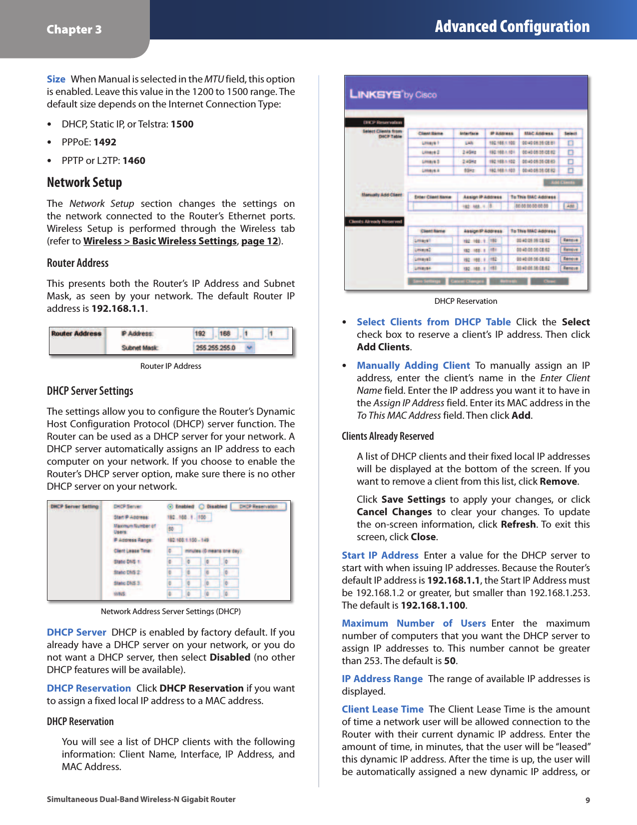 Chapter 3 Advanced Configuration9Simultaneous Dual-Band Wireless-N Gigabit RouterSize  When Manual is selected in the MTU field, this option is enabled. Leave this value in the 1200 to 1500 range. The default size depends on the Internet Connection Type: •DHCP, Static IP, or Telstra: 1500 •PPPoE: 1492 •PPTP or L2TP: 1460Network SetupThe  Network  Setup  section  changes  the  settings  on the  network  connected  to  the  Router’s  Ethernet  ports. Wireless  Setup  is  performed  through  the  Wireless  tab (refer to Wireless &gt; Basic Wireless Settings, page 12).Router AddressThis  presents  both  the  Router’s  IP  Address  and  Subnet Mask,  as  seen  by  your  network.  The  default  Router  IP address is 192.168.1.1.Router IP AddressDHCP Server SettingsThe settings allow you to configure the Router’s Dynamic Host Configuration Protocol (DHCP) server function. The Router can be used as a DHCP server for your network. A DHCP server automatically assigns an IP address to each computer on your network. If you choose to enable the Router’s DHCP server option, make sure there is no other DHCP server on your network. Network Address Server Settings (DHCP)DHCP Server  DHCP is enabled by factory default. If you already have a DHCP server on your network, or you do not want a DHCP server, then select Disabled (no other DHCP features will be available).DHCP Reservation  Click DHCP Reservation if you want to assign a fixed local IP address to a MAC address. DHCP ReservationYou will see a list of DHCP clients with the following information:  Client  Name,  Interface,  IP  Address,  and MAC Address. DHCP Reservation •Select  Clients  from  DHCP  Table  Click  the  Select check box  to  reserve a  client’s  IP address. Then  click Add Clients. •Manually  Adding  Client  To  manually  assign  an  IP address,  enter  the  client’s  name  in  the  Enter  Client Name field. Enter the IP address you want it to have in the Assign IP Address field. Enter its MAC address in the To This MAC Address field. Then click Add.Clients Already ReservedA list of DHCP clients and their fixed local IP addresses will be displayed at the bottom of the screen. If  you want to remove a client from this list, click Remove.Click  Save  Settings  to  apply  your  changes,  or  click Cancel  Changes  to  clear  your  changes.  To  update the on-screen information, click  Refresh. To exit  this screen, click Close.Start  IP  Address  Enter  a  value  for  the  DHCP  server  to start with when issuing IP addresses. Because the Router’s default IP address is 192.168.1.1, the Start IP Address must be 192.168.1.2 or greater, but smaller than 192.168.1.253. The default is 192.168.1.100.Maximum  Number  of  Users  Enter  the  maximum number of computers that you want the DHCP server to assign  IP  addresses  to.  This  number  cannot  be  greater than 253. The default is 50.IP Address Range  The range of available IP addresses is displayed.Client Lease Time  The Client Lease Time is the amount of time a network user will be allowed connection to the Router  with their  current  dynamic IP  address. Enter  the amount of time, in minutes, that the user will be “leased” this dynamic IP address. After the time is up, the user will be automatically assigned a new dynamic IP address, or 