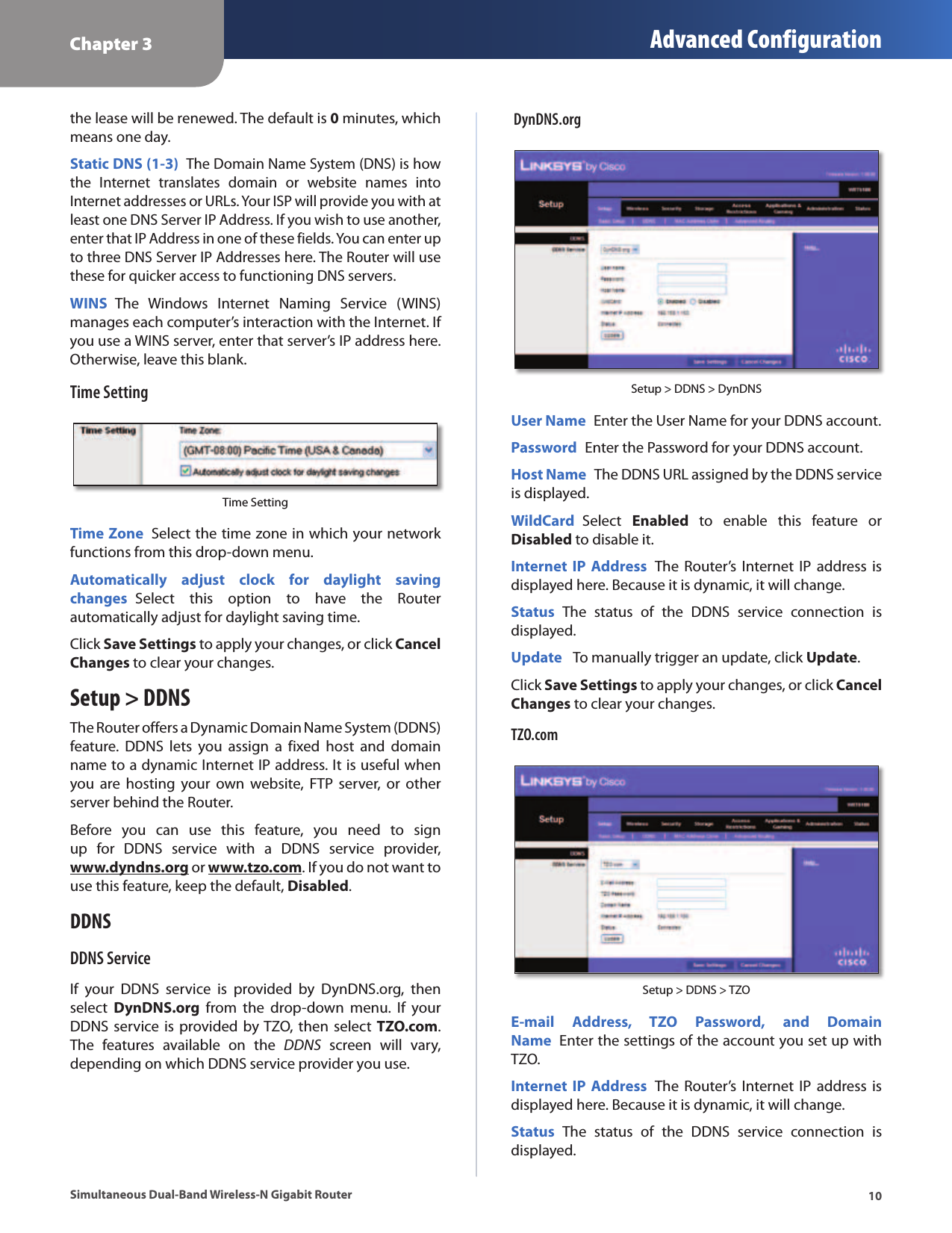Chapter 3 Advanced Configuration10Simultaneous Dual-Band Wireless-N Gigabit Routerthe lease will be renewed. The default is 0 minutes, which means one day.Static DNS (1-3) The Domain Name System (DNS) is how the  Internet  translates  domain  or  website  names  into Internet addresses or URLs. Your ISP will provide you with at least one DNS Server IP Address. If you wish to use another, enter that IP Address in one of these fields. You can enter up to three DNS Server IP Addresses here. The Router will use these for quicker access to functioning DNS servers.WINS  The  Windows  Internet  Naming  Service  (WINS) manages each computer’s interaction with the Internet. If you use a WINS server, enter that server’s IP address here. Otherwise, leave this blank.Time SettingTime SettingTime Zone  Select the time zone in which your network functions from this drop-down menu.Automatically  adjust  clock  for  daylight  saving changes  Select  this  option  to  have  the  Router automatically adjust for daylight saving time.Click Save Settings to apply your changes, or click Cancel Changes to clear your changes.Setup &gt; DDNSThe Router offers a Dynamic Domain Name System (DDNS) feature.  DDNS  lets  you  assign  a  fixed  host  and  domain name to a dynamic Internet IP address. It is useful when you  are  hosting  your  own website,  FTP  server,  or  other server behind the Router. Before  you  can  use  this  feature,  you  need  to  sign up  for  DDNS  service  with  a  DDNS  service  provider,  www.dyndns.org or www.tzo.com. If you do not want to use this feature, keep the default, Disabled.DDNSDDNS ServiceIf  your  DDNS  service  is  provided  by  DynDNS.org,  then select  DynDNS.org  from  the  drop-down  menu.  If  your DDNS service is  provided by TZO,  then  select TZO.com. The  features  available  on  the  DDNS  screen  will  vary, depending on which DDNS service provider you use.  DynDNS.orgSetup &gt; DDNS &gt; DynDNSUser Name  Enter the User Name for your DDNS account.Password  Enter the Password for your DDNS account.Host Name  The DDNS URL assigned by the DDNS service is displayed.WildCard  Select  Enabled  to  enable  this  feature  or Disabled to disable it.Internet IP  Address  The  Router’s  Internet  IP address is displayed here. Because it is dynamic, it will change.Status  The  status  of  the  DDNS  service  connection  is displayed.Update   To manually trigger an update, click Update.Click Save Settings to apply your changes, or click Cancel Changes to clear your changes.TZO.comSetup &gt; DDNS &gt; TZOE-mail  Address,  TZO  Password,  and  Domain Name  Enter the settings of the account you set up with TZO.Internet IP  Address  The  Router’s  Internet  IP address is displayed here. Because it is dynamic, it will change.Status  The  status  of  the  DDNS  service  connection  is displayed.