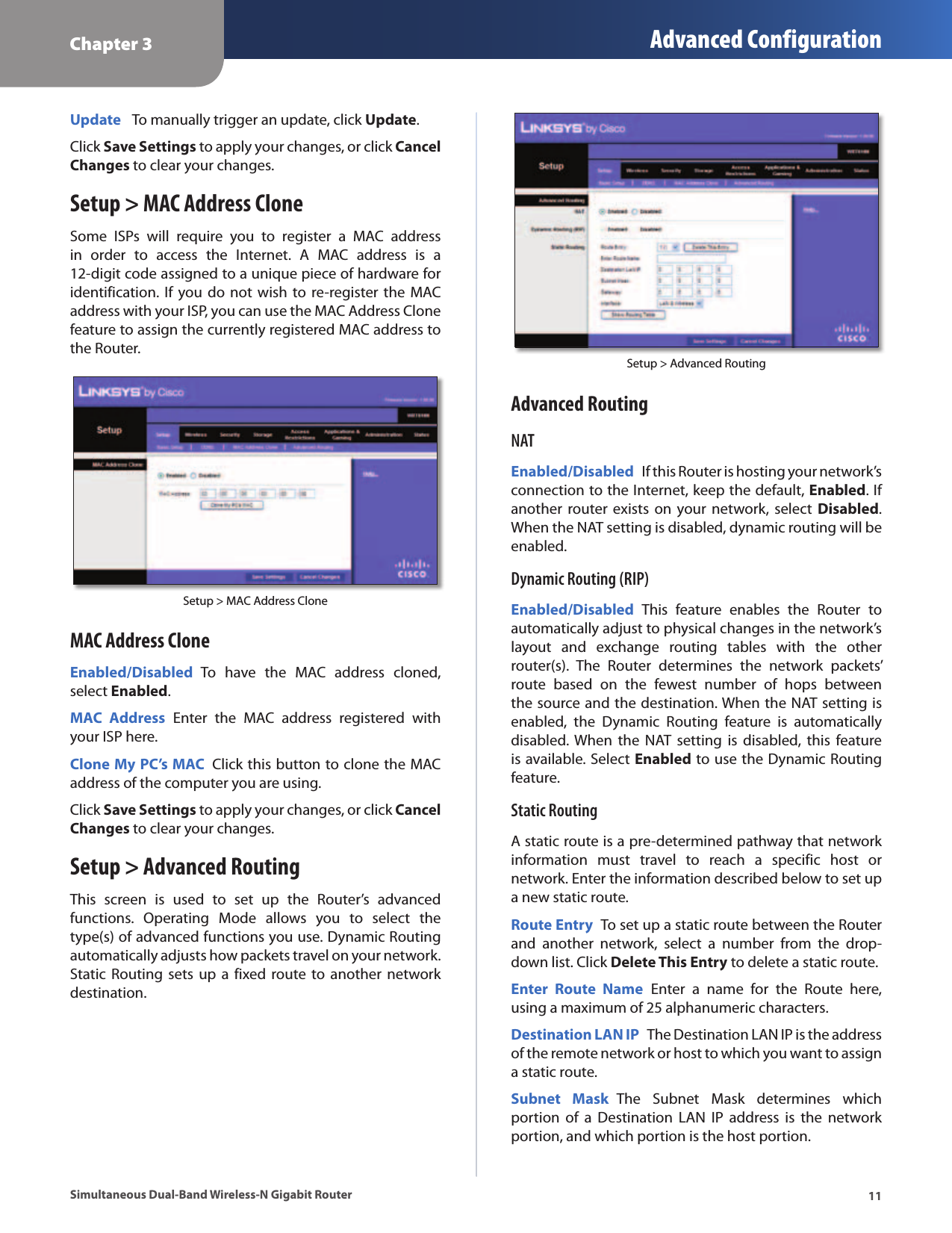 Chapter 3 Advanced Configuration11Simultaneous Dual-Band Wireless-N Gigabit RouterUpdate   To manually trigger an update, click Update.Click Save Settings to apply your changes, or click Cancel Changes to clear your changes.Setup &gt; MAC Address CloneSome  ISPs  will  require  you  to  register  a  MAC  address in  order  to  access  the  Internet.  A  MAC  address  is  a 12-digit code assigned to a unique piece of hardware for identification. If  you  do  not wish to re-register the MAC address with your ISP, you can use the MAC Address Clone feature to assign the currently registered MAC address to the Router.Setup &gt; MAC Address CloneMAC Address CloneEnabled/Disabled  To  have  the  MAC  address  cloned, select Enabled.MAC  Address  Enter  the  MAC  address  registered  with your ISP here.Clone My PC’s MAC  Click this button to clone the MAC address of the computer you are using.Click Save Settings to apply your changes, or click Cancel Changes to clear your changes.Setup &gt; Advanced RoutingThis  screen  is  used  to  set  up  the  Router’s  advanced functions.  Operating  Mode  allows  you  to  select  the type(s) of advanced functions you use. Dynamic Routing automatically adjusts how packets travel on your network. Static Routing  sets up a  fixed  route  to  another network destination.Setup &gt; Advanced RoutingAdvanced RoutingNATEnabled/Disabled  If this Router is hosting your network’s connection to the Internet, keep the default, Enabled. If another  router  exists on your  network, select  Disabled. When the NAT setting is disabled, dynamic routing will be enabled.Dynamic Routing (RIP)Enabled/Disabled  This  feature  enables  the  Router  to automatically adjust to physical changes in the network’s layout  and  exchange  routing  tables  with  the  other router(s).  The  Router  determines  the  network  packets’ route  based  on  the  fewest  number  of  hops  between the source and the destination. When the NAT setting is enabled,  the  Dynamic  Routing  feature  is  automatically disabled. When the  NAT  setting  is disabled,  this  feature is available. Select Enabled to use the Dynamic Routing feature.Static RoutingA static route is a pre-determined pathway that network information  must  travel  to  reach  a  specific  host  or network. Enter the information described below to set up a new static route.Route Entry  To set up a static route between the Router and  another  network,  select  a  number  from  the  drop-down list. Click Delete This Entry to delete a static route.Enter  Route  Name  Enter  a  name  for  the  Route  here, using a maximum of 25 alphanumeric characters.Destination LAN IP  The Destination LAN IP is the address of the remote network or host to which you want to assign a static route.Subnet  Mask  The  Subnet  Mask  determines  which portion  of  a  Destination  LAN  IP  address  is  the  network portion, and which portion is the host portion. 