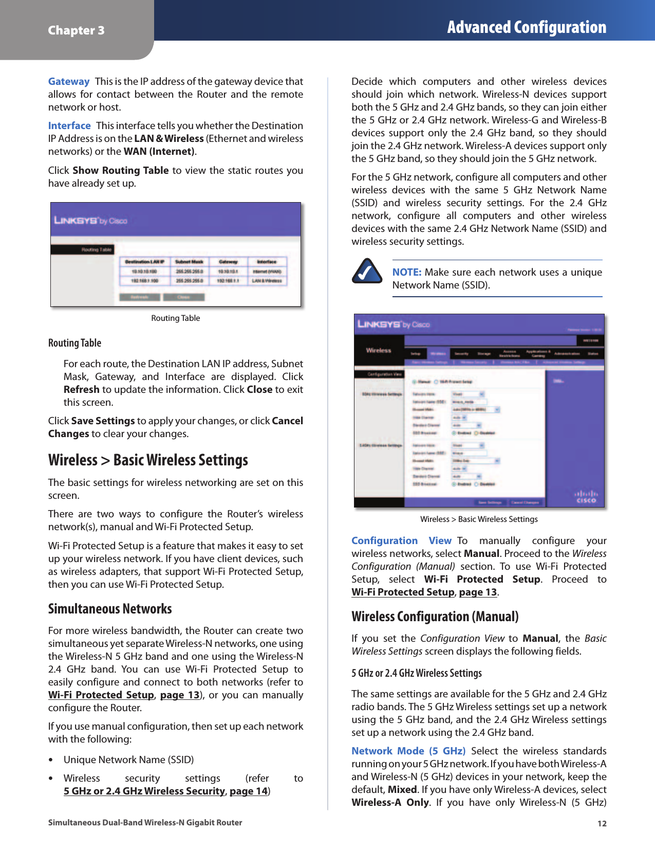 Chapter 3 Advanced Configuration12Simultaneous Dual-Band Wireless-N Gigabit RouterGateway  This is the IP address of the gateway device that allows  for  contact  between  the  Router  and  the  remote network or host.Interface  This interface tells you whether the Destination IP Address is on the LAN &amp; Wireless (Ethernet and wireless networks) or the WAN (Internet).Click Show Routing Table to view the static routes you have already set up.Routing TableRouting TableFor each route, the Destination LAN IP address, Subnet Mask,  Gateway,  and  Interface  are  displayed.  Click Refresh to update the information. Click Close to exit this screen.Click Save Settings to apply your changes, or click Cancel Changes to clear your changes.Wireless &gt; Basic Wireless SettingsThe basic settings for wireless networking are set on this screen.There  are  two  ways  to  configure  the  Router’s  wireless network(s), manual and Wi-Fi Protected Setup.Wi-Fi Protected Setup is a feature that makes it easy to set up your wireless network. If you have client devices, such as wireless adapters, that support Wi-Fi Protected Setup, then you can use Wi-Fi Protected Setup.Simultaneous NetworksFor more wireless bandwidth, the Router can create two simultaneous yet separate Wireless-N networks, one using the Wireless-N 5 GHz band and one using the Wireless-N 2.4  GHz  band.  You  can  use  Wi-Fi  Protected  Setup  to easily configure and  connect to  both  networks (refer to Wi-Fi Protected  Setup,  page 13),  or  you  can  manually configure the Router. If you use manual configuration, then set up each network with the following: •Unique Network Name (SSID) •Wireless  security  settings  (refer  to 5 GHz or 2.4 GHz Wireless Security, page 14)Decide  which  computers  and  other  wireless  devices should  join  which  network.  Wireless-N  devices  support both the 5 GHz and 2.4 GHz bands, so they can join either the 5 GHz or 2.4 GHz network. Wireless-G and Wireless-B devices  support  only  the 2.4  GHz  band, so  they  should join the 2.4 GHz network. Wireless-A devices support only the 5 GHz band, so they should join the 5 GHz network.For the 5 GHz network, configure all computers and other wireless  devices  with  the  same  5  GHz  Network  Name (SSID)  and  wireless  security  settings.  For  the  2.4  GHz network,  configure  all  computers  and  other  wireless devices with the same 2.4 GHz Network Name (SSID) and wireless security settings. NOTE: Make sure each network uses a unique Network Name (SSID).Wireless &gt; Basic Wireless SettingsConfiguration  View  To  manually  configure  your wireless networks, select Manual. Proceed to the Wireless Configuration  (Manual)  section.  To  use  Wi-Fi  Protected Setup,  select  Wi-Fi  Protected  Setup.  Proceed  to Wi-Fi Protected Setup, page 13.Wireless Configuration (Manual)If  you  set  the  Configuration  View  to  Manual,  the  Basic Wireless Settings screen displays the following fields.5 GHz or 2.4 GHz Wireless SettingsThe same settings are available for the 5 GHz and 2.4 GHz radio bands. The 5 GHz Wireless settings set up a network using the 5 GHz band, and the 2.4 GHz Wireless settings set up a network using the 2.4 GHz band.Network  Mode  (5  GHz)  Select  the  wireless  standards running on your 5 GHz network. If you have both Wireless-A and Wireless-N (5 GHz) devices in your network, keep the default, Mixed. If you have only Wireless-A devices, select Wireless-A  Only.  If  you  have  only  Wireless-N  (5  GHz) 