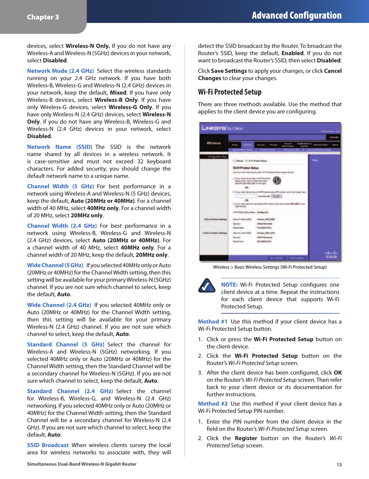 Chapter 3 Advanced Configuration13Simultaneous Dual-Band Wireless-N Gigabit Routerdevices, select Wireless-N Only. If  you do not  have any Wireless-A and Wireless-N (5GHz) devices in your network, select Disabled. Network Mode (2.4 GHz)  Select the wireless standards running  on  your  2.4  GHz  network.  If  you  have  both Wireless-B, Wireless-G and Wireless-N (2.4 GHz) devices in your network, keep the default, Mixed. If you have only Wireless-B  devices,  select  Wireless-B  Only.  If  you  have only  Wireless-G  devices,  select  Wireless-G  Only.  If  you have only Wireless-N (2.4 GHz) devices, select Wireless-N Only. If you do  not have any Wireless-B, Wireless-G  and Wireless-N  (2.4  GHz)  devices  in  your  network,  select Disabled.Network  Name  (SSID)  The  SSID  is  the  network name  shared  by  all  devices  in  a  wireless  network.  It is  case-sensitive  and  must  not  exceed  32  keyboard characters.  For  added  security,  you  should  change  the default network name to a unique name.Channel  Width  (5  GHz)  For  best  performance  in  a network using Wireless-A and Wireless-N (5 GHz) devices, keep the default, Auto (20MHz or 40MHz). For a channel width of 40 MHz, select 40MHz only. For a channel width of 20 MHz, select 20MHz only. Channel  Width  (2.4  GHz)  For  best  performance  in  a network  using  Wireless-B,  Wireless-G  and  Wireless-N (2.4  GHz)  devices,  select  Auto  (20MHz  or  40MHz).  For a  channel  width  of  40  MHz,  select  40MHz  only.  For  a channel width of 20 MHz, keep the default, 20MHz only. Wide Channel (5 GHz)  If you selected 40MHz only or Auto (20MHz or 40MHz) for the Channel Width setting, then this setting will be available for your primary Wireless-N (5GHz) channel. If you are not sure which channel to select, keep the default, Auto.Wide Channel (2.4 GHz)  If you selected 40MHz only or Auto  (20MHz  or  40MHz)  for  the  Channel  Width  setting, then  this  setting  will  be  available  for  your  primary Wireless-N  (2.4  GHz)  channel.  If  you are  not  sure  which channel to select, keep the default, Auto.Standard  Channel  (5  GHz)  Select  the  channel  for Wireless-A  and  Wireless-N  (5GHz)  networking.  If  you selected 40MHz only or Auto (20MHz or 40MHz) for the Channel Width setting, then the Standard Channel will be a secondary channel for Wireless-N (5GHz). If you are not sure which channel to select, keep the default, Auto.Standard  Channel  (2.4  GHz)  Select  the  channel for  Wireless-B,  Wireless-G,  and  Wireless-N  (2.4  GHz) networking. If you selected 40MHz only or Auto (20MHz or 40MHz) for the Channel Width setting, then the Standard Channel will  be a  secondary  channel for Wireless-N (2.4 GHz). If you are not sure which channel to select, keep the default, Auto.SSID  Broadcast  When  wireless  clients  survey  the  local area  for  wireless  networks  to  associate  with,  they  will detect the SSID broadcast by the Router. To broadcast the Router’s  SSID,  keep  the  default,  Enabled.  If  you  do  not want to broadcast the Router’s SSID, then select Disabled.Click Save Settings to apply your changes, or click Cancel Changes to clear your changes.Wi-Fi Protected SetupThere are three methods available. Use the method that applies to the client device you are configuring.Wireless &gt; Basic Wireless Settings (Wi-Fi Protected Setup)NOTE:  Wi-Fi  Protected  Setup  configures  one client device at a time. Repeat the instructions for  each  client  device  that  supports  Wi-Fi Protected Setup.Method #1  Use this  method if your client device  has  a Wi-Fi Protected Setup button.1.  Click  or  press  the Wi-Fi  Protected  Setup  button  on the client device.2.  Click  the  Wi-Fi  Protected  Setup  button  on  the Router’s Wi-Fi Protected Setup screen.3.  After the client device has been configured, click OK on the Router’s Wi-Fi Protected Setup screen. Then refer back  to  your  client  device  or  its  documentation  for further instructions.Method #2  Use this  method if your client device  has  a Wi-Fi Protected Setup PIN number.1.  Enter  the  PIN  number  from  the  client  device  in  the field on the Router’s Wi-Fi Protected Setup screen.2.  Click  the  Register  button  on  the  Router’s  Wi-Fi Protected Setup screen.