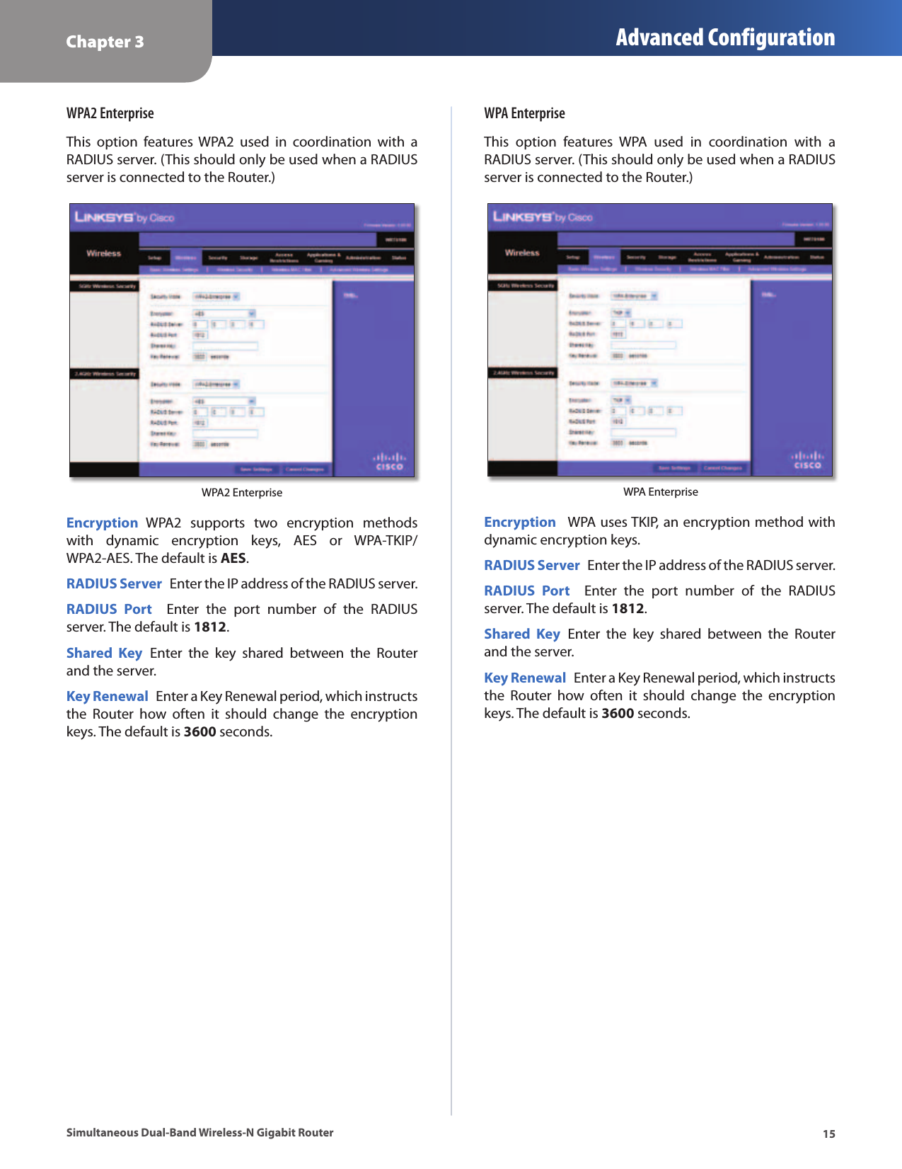 Chapter 3 Advanced Configuration15Simultaneous Dual-Band Wireless-N Gigabit RouterWPA2 EnterpriseThis  option  features  WPA2  used  in  coordination  with  a RADIUS server. (This should only be used when a RADIUS server is connected to the Router.)WPA2 EnterpriseEncryption  WPA2  supports  two  encryption  methods with  dynamic  encryption  keys,  AES  or  WPA-TKIP/WPA2-AES. The default is AES.RADIUS Server  Enter the IP address of the RADIUS server.RADIUS  Port    Enter  the  port  number  of  the  RADIUS server. The default is 1812.Shared  Key  Enter  the  key  shared  between  the  Router and the server.Key Renewal  Enter a Key Renewal period, which instructs the  Router  how  often  it  should  change  the  encryption keys. The default is 3600 seconds.WPA EnterpriseThis  option  features  WPA  used  in  coordination  with  a RADIUS server. (This should only be used when a RADIUS server is connected to the Router.)  WPA EnterpriseEncryption   WPA uses TKIP, an encryption method with dynamic encryption keys.RADIUS Server  Enter the IP address of the RADIUS server.RADIUS  Port    Enter  the  port  number  of  the  RADIUS server. The default is 1812.Shared  Key  Enter  the  key  shared  between  the  Router and the server.Key Renewal  Enter a Key Renewal period, which instructs the  Router  how  often  it  should  change  the  encryption keys. The default is 3600 seconds.