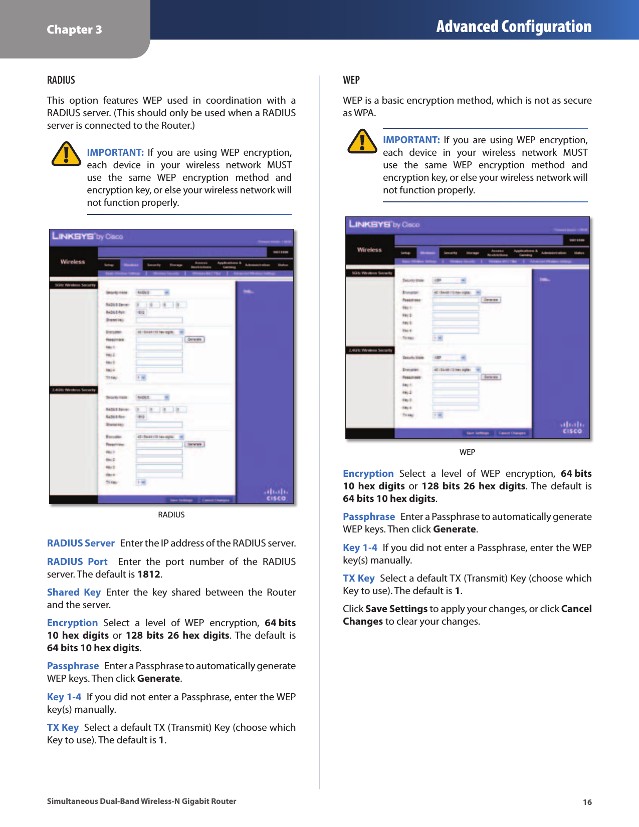Chapter 3 Advanced Configuration16Simultaneous Dual-Band Wireless-N Gigabit RouterRADIUSThis  option  features  WEP  used  in  coordination  with  a RADIUS server. (This should only be used when a RADIUS server is connected to the Router.) IMPORTANT:  If  you  are  using  WEP  encryption, each  device  in  your  wireless  network  MUST use  the  same  WEP  encryption  method  and encryption key, or else your wireless network will not function properly.RADIUSRADIUS Server  Enter the IP address of the RADIUS server.RADIUS  Port    Enter  the  port  number  of  the  RADIUS server. The default is 1812.Shared  Key  Enter  the  key  shared  between  the  Router and the server.Encryption  Select  a  level  of  WEP  encryption,  64 bits 10  hex  digits or  128  bits 26  hex  digits. The  default  is 64 bits 10 hex digits.Passphrase  Enter a Passphrase to automatically generate WEP keys. Then click Generate.Key 1-4  If you did not enter a Passphrase, enter the WEP key(s) manually.TX Key  Select a default TX (Transmit) Key (choose which Key to use). The default is 1.WEPWEP is a basic encryption method, which is not as secure as WPA. IMPORTANT:  If  you  are  using  WEP  encryption, each  device  in  your  wireless  network  MUST use  the  same  WEP  encryption  method  and encryption key, or else your wireless network will not function properly.WEPEncryption  Select  a  level  of  WEP  encryption,  64 bits 10  hex  digits or  128  bits 26  hex  digits. The  default  is 64 bits 10 hex digits.Passphrase  Enter a Passphrase to automatically generate WEP keys. Then click Generate.Key 1-4  If you did not enter a Passphrase, enter the WEP key(s) manually.TX Key  Select a default TX (Transmit) Key (choose which Key to use). The default is 1.Click Save Settings to apply your changes, or click Cancel Changes to clear your changes.