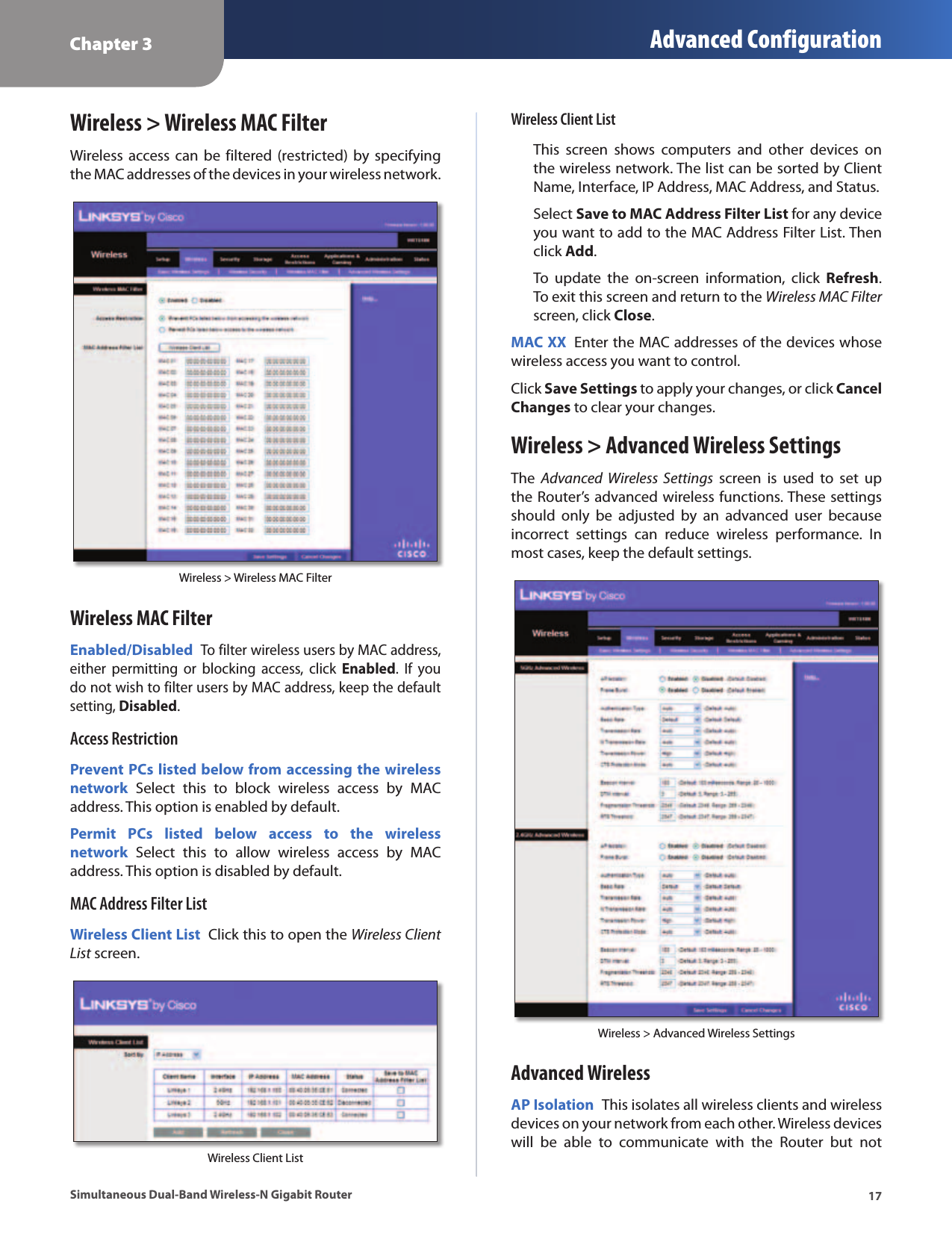 Chapter 3 Advanced Configuration17Simultaneous Dual-Band Wireless-N Gigabit RouterWireless &gt; Wireless MAC FilterWireless  access can  be filtered (restricted)  by specifying the MAC addresses of the devices in your wireless network.Wireless &gt; Wireless MAC FilterWireless MAC FilterEnabled/Disabled To filter wireless users by MAC address, either  permitting  or  blocking  access,  click  Enabled.  If  you do not wish to filter users by MAC address, keep the default setting, Disabled.Access RestrictionPrevent PCs listed below from accessing the wireless network  Select  this to  block  wireless  access  by  MAC address. This option is enabled by default.Permit  PCs  listed  below  access  to  the  wireless network  Select  this  to  allow  wireless  access  by  MAC address. This option is disabled by default. MAC Address Filter ListWireless Client List  Click this to open the Wireless Client List screen. Wireless Client ListWireless Client ListThis  screen  shows  computers  and  other  devices  on the wireless network. The list can be sorted by Client Name, Interface, IP Address, MAC Address, and Status. Select Save to MAC Address Filter List for any device you want to add to the MAC Address Filter List. Then click Add. To  update  the  on-screen  information,  click  Refresh. To exit this screen and return to the Wireless MAC Filter screen, click Close.MAC XX  Enter the MAC addresses of the devices whose wireless access you want to control.Click Save Settings to apply your changes, or click Cancel Changes to clear your changes.Wireless &gt; Advanced Wireless SettingsThe  Advanced  Wireless  Settings  screen  is  used  to  set  up the Router’s advanced wireless functions. These settings should  only  be  adjusted  by  an  advanced  user  because incorrect  settings  can  reduce  wireless  performance.  In most cases, keep the default settings.Wireless &gt; Advanced Wireless SettingsAdvanced WirelessAP Isolation  This isolates all wireless clients and wireless devices on your network from each other. Wireless devices will  be  able  to  communicate  with  the  Router  but  not 