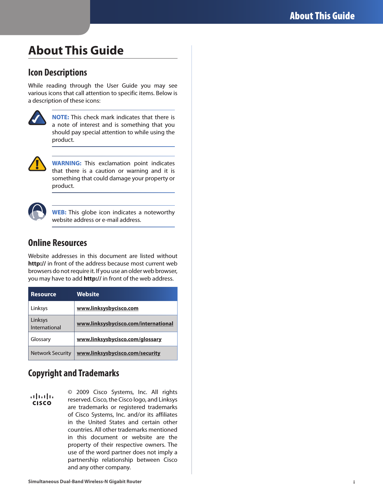  About This GuideiSimultaneous Dual-Band Wireless-N Gigabit RouterAbout This GuideIcon DescriptionsWhile  reading  through  the  User  Guide  you  may  see various icons that call attention to specific items. Below is a description of these icons:NOTE: This  check  mark  indicates  that there  is a  note  of  interest  and  is  something  that  you should pay special attention to while using the product. WARNING:  This  exclamation  point  indicates that  there  is  a  caution  or  warning  and  it  is something that could damage your property or product.WEB:  This  globe  icon  indicates  a  noteworthy website address or e-mail address.Online ResourcesWebsite  addresses  in  this  document  are  listed  without http:// in front of the address because most current web browsers do not require it. If you use an older web browser, you may have to add http:// in front of the web address.Resource WebsiteLinksys www.linksysbycisco.comLinksys International  www.linksysbycisco.com/internationalGlossary www.linksysbycisco.com/glossaryNetwork Security www.linksysbycisco.com/securityCopyright and Trademarks©  2009  Cisco  Systems,  Inc.  All  rights reserved. Cisco, the Cisco logo, and Linksys are  trademarks  or  registered  trademarks of  Cisco Systems,  Inc.  and/or  its  affiliates in  the  United  States  and  certain  other countries. All other trademarks mentioned in  this  document  or  website  are  the property  of  their  respective  owners.  The use of the word partner does not imply a partnership  relationship  between  Cisco and any other company.