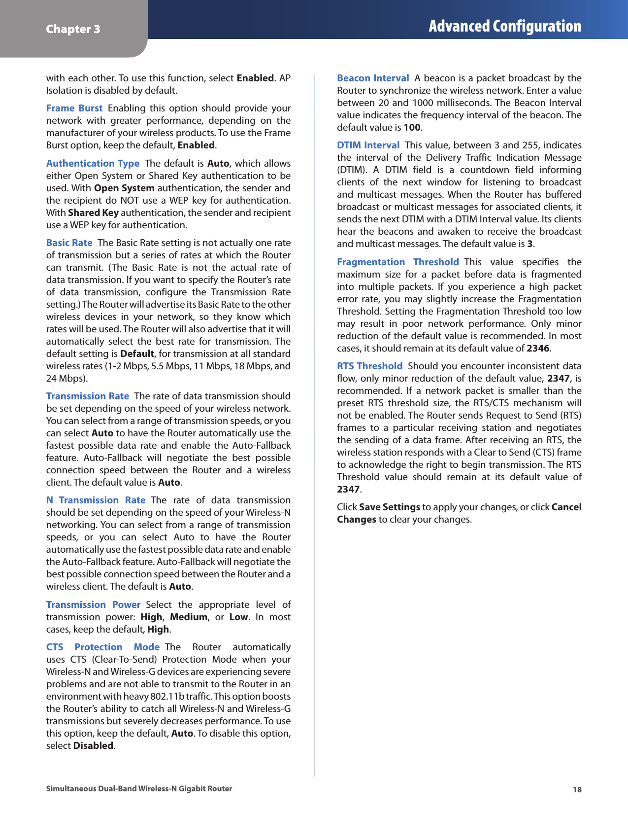 Chapter 3 Advanced Configuration18Simultaneous Dual-Band Wireless-N Gigabit Routerwith each other. To use this function, select Enabled. AP Isolation is disabled by default. Frame  Burst  Enabling  this  option  should  provide  your network  with  greater  performance,  depending  on  the manufacturer of your wireless products. To use the Frame Burst option, keep the default, Enabled.Authentication Type  The default is Auto, which allows either Open  System or  Shared  Key authentication to be used. With Open System authentication, the sender and the  recipient  do NOT use  a WEP key  for  authentication. With Shared Key authentication, the sender and recipient use a WEP key for authentication.Basic Rate  The Basic Rate setting is not actually one rate of transmission but a series of rates at which the Router can  transmit.  (The  Basic  Rate  is  not  the  actual  rate  of data transmission. If you want to specify the Router’s rate of  data  transmission,  configure  the  Transmission  Rate setting.) The Router will advertise its Basic Rate to the other wireless  devices  in  your  network,  so  they  know  which rates will be used. The Router will also advertise that it will automatically  select  the  best  rate  for  transmission.  The default setting is Default, for transmission at all standard wireless rates (1-2 Mbps, 5.5 Mbps, 11 Mbps, 18 Mbps, and 24 Mbps).Transmission Rate  The rate of data transmission should be set depending on the speed of your wireless network. You can select from a range of transmission speeds, or you can select Auto to have the Router automatically use the fastest  possible  data  rate  and  enable  the  Auto-Fallback feature.  Auto-Fallback  will  negotiate  the  best  possible connection  speed  between  the  Router  and  a  wireless client. The default value is Auto.N  Transmission  Rate  The  rate  of  data  transmission should be set depending on the speed of your Wireless-N networking. You can select from a range of transmission speeds,  or  you  can  select  Auto  to  have  the  Router automatically use the fastest possible data rate and enable the Auto-Fallback feature. Auto-Fallback will negotiate the best possible connection speed between the Router and a wireless client. The default is Auto.Transmission  Power  Select  the  appropriate  level  of transmission  power:  High,  Medium,  or  Low.  In  most cases, keep the default, High.CTS  Protection  Mode  The  Router  automatically uses  CTS  (Clear-To-Send)  Protection  Mode  when  your Wireless-N and Wireless-G devices are experiencing severe problems and are not able to transmit to the Router in an environment with heavy 802.11b traffic. This option boosts the Router’s ability to catch all Wireless-N and Wireless-G transmissions but severely decreases performance. To use this option, keep the default, Auto. To disable this option, select Disabled. Beacon Interval  A beacon is a packet broadcast by the Router to synchronize the wireless network. Enter a value between 20  and  1000 milliseconds. The Beacon Interval value indicates the frequency interval of the beacon. The default value is 100. DTIM Interval  This value, between 3 and 255, indicates the  interval  of  the  Delivery  Traffic  Indication  Message (DTIM).  A  DTIM  field  is  a  countdown  field  informing clients  of  the  next  window  for  listening  to  broadcast and  multicast  messages. When  the  Router  has  buffered broadcast or multicast messages for associated clients, it sends the next DTIM with a DTIM Interval value. Its clients hear  the  beacons  and  awaken  to  receive  the  broadcast and multicast messages. The default value is 3.Fragmentation  Threshold  This  value  specifies  the maximum  size  for  a  packet  before  data  is  fragmented into  multiple  packets.  If  you  experience  a  high  packet error  rate,  you  may  slightly  increase  the  Fragmentation Threshold. Setting the Fragmentation Threshold too low may  result  in  poor  network  performance.  Only  minor reduction of the default value is recommended. In most cases, it should remain at its default value of 2346.RTS Threshold  Should you encounter inconsistent data flow, only minor reduction of the default value, 2347, is recommended.  If  a  network  packet  is  smaller  than  the preset  RTS  threshold  size,  the  RTS/CTS  mechanism  will not be enabled. The Router sends Request to Send (RTS) frames  to  a  particular  receiving  station  and  negotiates the sending of a data frame. After receiving an RTS, the wireless station responds with a Clear to Send (CTS) frame to acknowledge the right to begin transmission. The RTS Threshold  value  should  remain  at  its  default  value  of 2347.Click Save Settings to apply your changes, or click Cancel Changes to clear your changes.