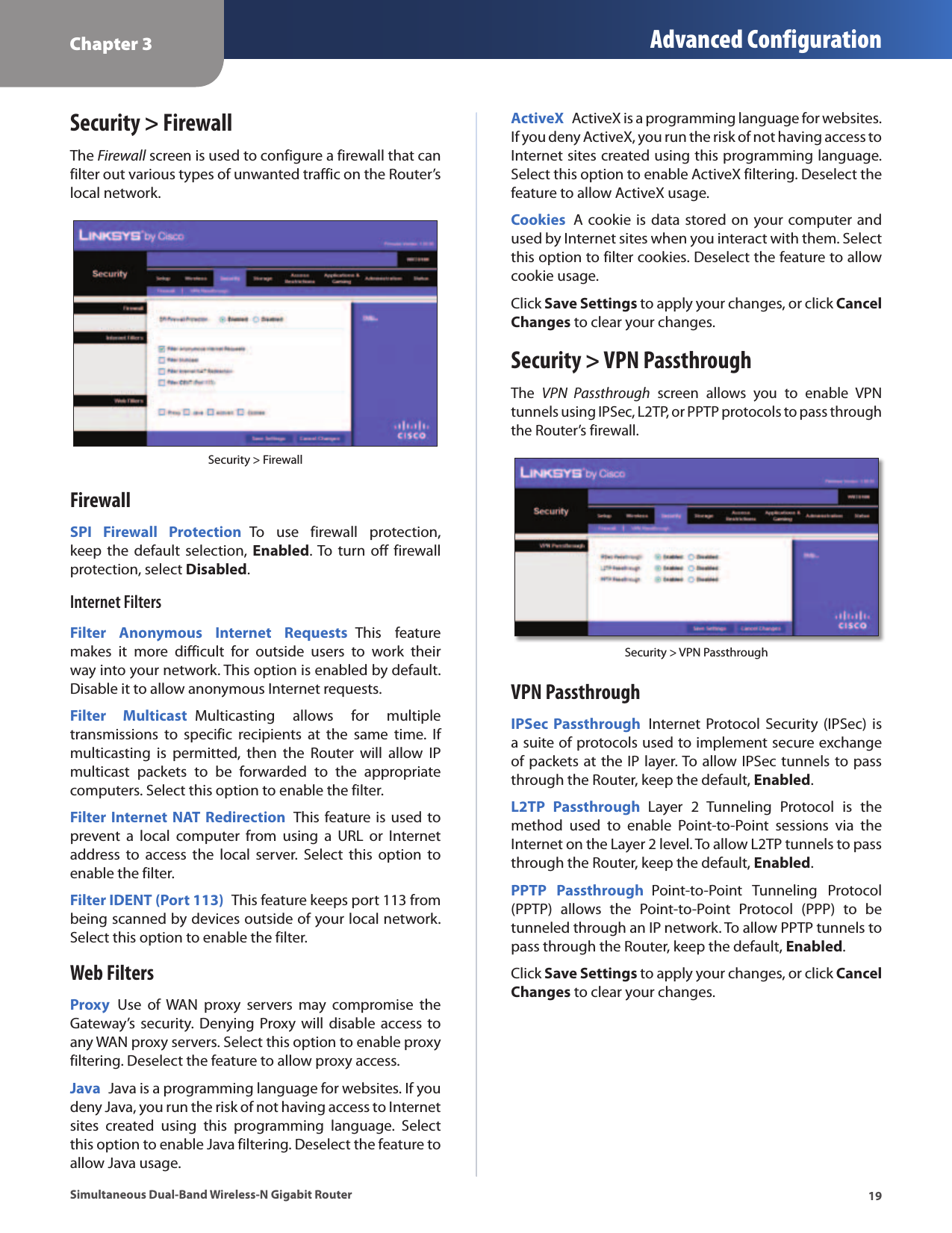 Chapter 3 Advanced Configuration19Simultaneous Dual-Band Wireless-N Gigabit RouterSecurity &gt; FirewallThe Firewall screen is used to configure a firewall that can filter out various types of unwanted traffic on the Router’s local network. Security &gt; FirewallFirewallSPI  Firewall  Protection  To  use  firewall  protection, keep  the  default  selection,  Enabled. To turn  off firewall protection, select Disabled.Internet FiltersFilter  Anonymous  Internet  Requests  This  feature makes  it  more  difficult  for  outside  users  to  work  their way into your network. This option is enabled by default. Disable it to allow anonymous Internet requests.Filter  Multicast  Multicasting  allows  for  multiple transmissions  to  specific  recipients  at  the  same  time.  If multicasting  is  permitted,  then  the  Router  will  allow  IP multicast  packets  to  be  forwarded  to  the  appropriate computers. Select this option to enable the filter. Filter Internet NAT  Redirection  This feature is used to prevent  a  local  computer  from  using  a  URL  or  Internet address  to  access  the  local  server.  Select  this  option  to enable the filter. Filter IDENT (Port 113)  This feature keeps port 113 from being scanned by devices outside of your local network. Select this option to enable the filter.Web FiltersProxy  Use  of WAN  proxy  servers  may  compromise  the Gateway’s security. Denying Proxy will  disable access  to any WAN proxy servers. Select this option to enable proxy filtering. Deselect the feature to allow proxy access. Java  Java is a programming language for websites. If you deny Java, you run the risk of not having access to Internet sites  created  using  this  programming  language.  Select this option to enable Java filtering. Deselect the feature to allow Java usage.ActiveX  ActiveX is a programming language for websites. If you deny ActiveX, you run the risk of not having access to Internet sites created using this programming language. Select this option to enable ActiveX filtering. Deselect the feature to allow ActiveX usage.Cookies  A  cookie is data stored on your computer and used by Internet sites when you interact with them. Select this option to filter cookies. Deselect the feature to allow cookie usage.Click Save Settings to apply your changes, or click Cancel Changes to clear your changes.Security &gt; VPN PassthroughThe  VPN  Passthrough  screen  allows  you  to  enable  VPN tunnels using IPSec, L2TP, or PPTP protocols to pass through the Router’s firewall.Security &gt; VPN PassthroughVPN PassthroughIPSec  Passthrough  Internet  Protocol Security  (IPSec)  is a suite of protocols used to implement secure exchange of packets at the IP layer. To allow IPSec tunnels to pass through the Router, keep the default, Enabled. L2TP  Passthrough  Layer  2  Tunneling  Protocol  is  the method  used  to  enable  Point-to-Point  sessions  via  the Internet on the Layer 2 level. To allow L2TP tunnels to pass through the Router, keep the default, Enabled.PPTP  Passthrough  Point-to-Point  Tunneling  Protocol (PPTP)  allows  the  Point-to-Point  Protocol  (PPP)  to  be tunneled through an IP network. To allow PPTP tunnels to pass through the Router, keep the default, Enabled. Click Save Settings to apply your changes, or click Cancel Changes to clear your changes.