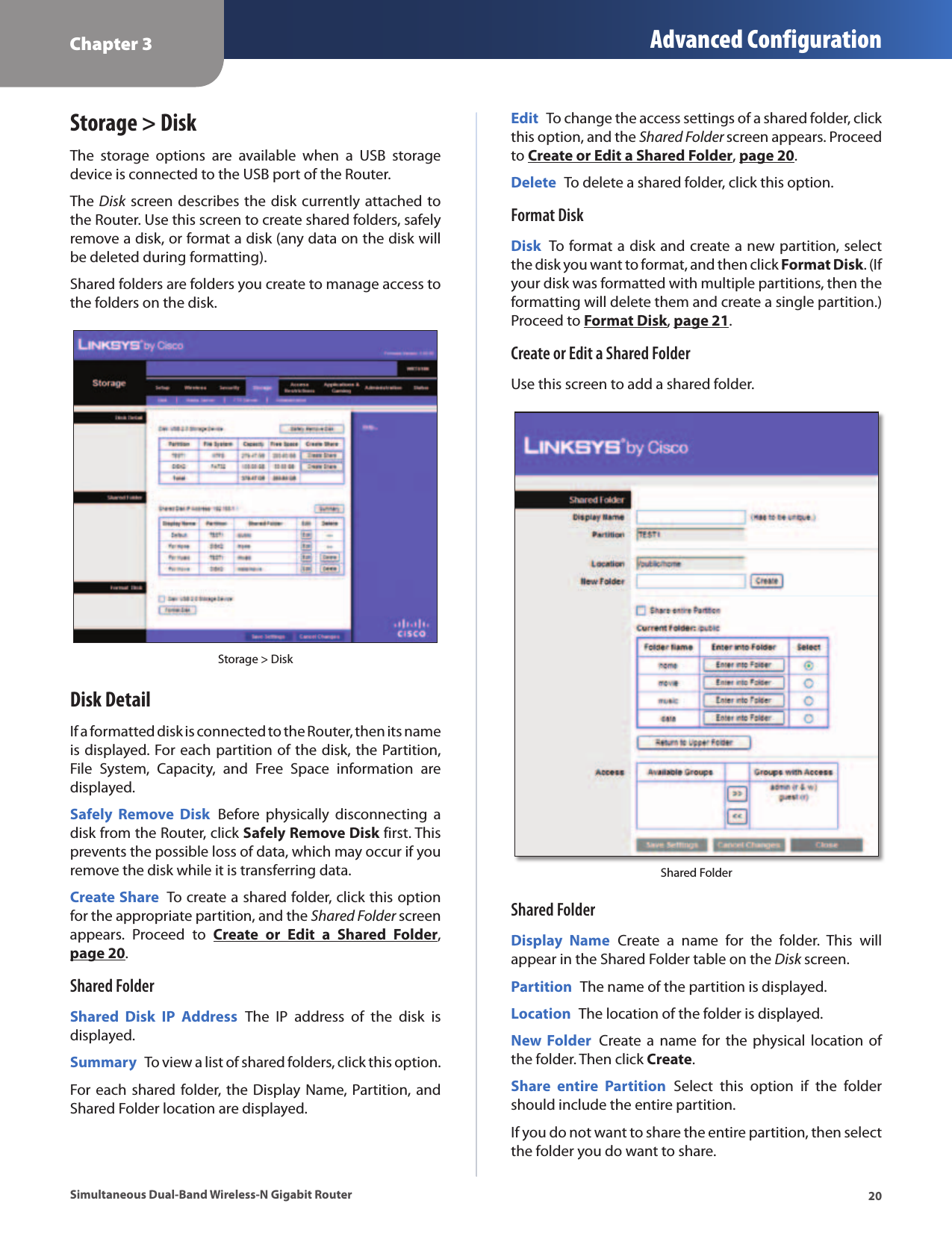 Chapter 3 Advanced Configuration20Simultaneous Dual-Band Wireless-N Gigabit RouterStorage &gt; DiskThe  storage  options  are  available  when  a  USB  storage device is connected to the USB port of the Router. The Disk screen describes the disk currently attached to the Router. Use this screen to create shared folders, safely remove a disk, or format a disk (any data on the disk will be deleted during formatting).Shared folders are folders you create to manage access to the folders on the disk.Storage &gt; DiskDisk DetailIf a formatted disk is connected to the Router, then its name is displayed. For each partition of the disk, the Partition, File  System,  Capacity,  and  Free  Space  information  are displayed.Safely  Remove  Disk  Before  physically  disconnecting  a disk from the Router, click Safely Remove Disk first. This prevents the possible loss of data, which may occur if you remove the disk while it is transferring data.Create Share  To create a shared folder, click this option for the appropriate partition, and the Shared Folder screen appears.  Proceed  to  Create  or  Edit  a  Shared  Folder, page 20.Shared FolderShared  Disk  IP  Address  The  IP  address  of  the  disk  is displayed.Summary  To view a list of shared folders, click this option. For each shared folder, the Display Name, Partition, and Shared Folder location are displayed.Edit  To change the access settings of a shared folder, click this option, and the Shared Folder screen appears. Proceed to Create or Edit a Shared Folder, page 20.Delete  To delete a shared folder, click this option.Format DiskDisk  To format a disk and create a new partition, select the disk you want to format, and then click Format Disk. (If your disk was formatted with multiple partitions, then the formatting will delete them and create a single partition.) Proceed to Format Disk, page 21.Create or Edit a Shared FolderUse this screen to add a shared folder.Shared FolderShared FolderDisplay  Name  Create  a  name  for  the  folder.  This  will appear in the Shared Folder table on the Disk screen.Partition  The name of the partition is displayed.Location  The location of the folder is displayed.New Folder  Create a  name  for  the  physical  location of the folder. Then click Create.Share  entire  Partition  Select  this  option  if  the  folder should include the entire partition.If you do not want to share the entire partition, then select the folder you do want to share. 