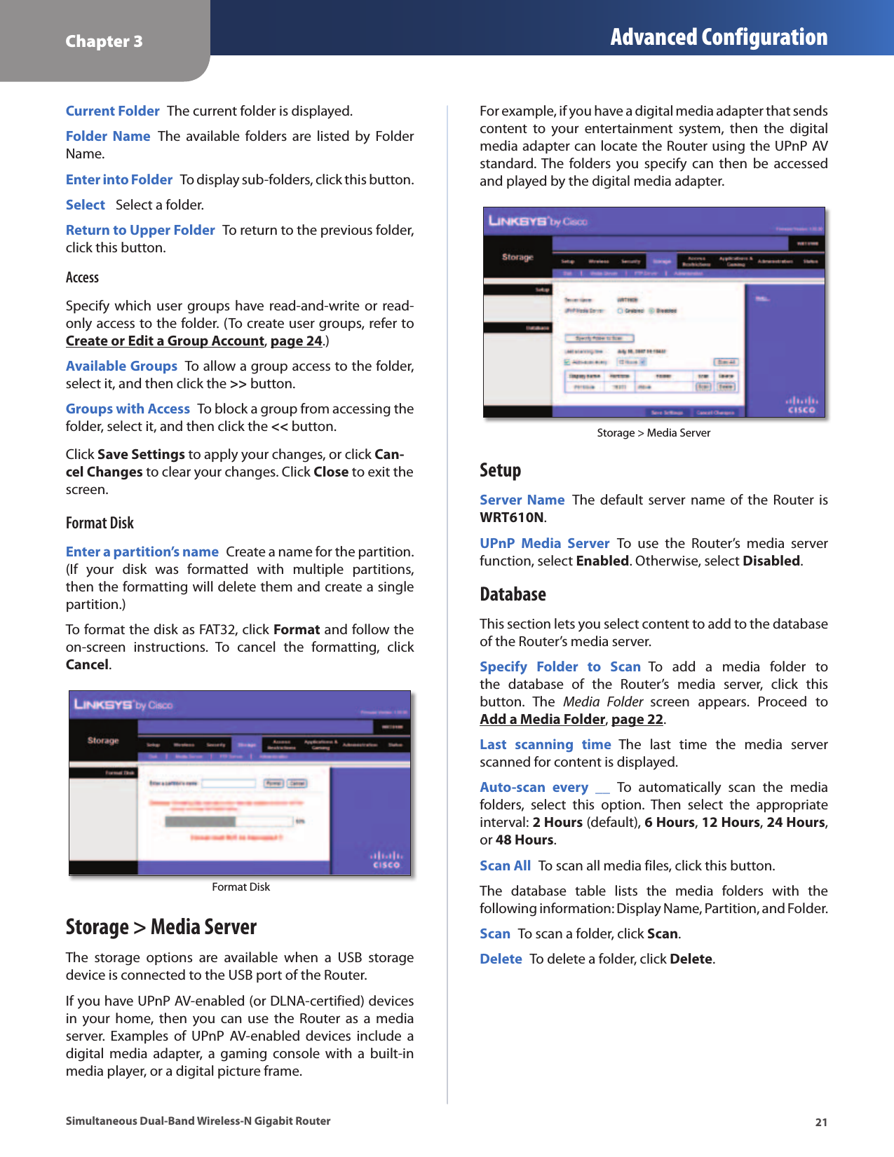 Chapter 3 Advanced Configuration21Simultaneous Dual-Band Wireless-N Gigabit RouterCurrent Folder  The current folder is displayed. Folder  Name  The  available  folders  are  listed  by  Folder Name.Enter into Folder  To display sub-folders, click this button.Select   Select a folder.Return to Upper Folder  To return to the previous folder, click this button.AccessSpecify which  user groups  have read-and-write or  read-only access to the folder. (To create user groups, refer to Create or Edit a Group Account, page 24.)Available Groups  To allow a group access to the folder, select it, and then click the &gt;&gt; button.Groups with Access  To block a group from accessing the folder, select it, and then click the &lt;&lt; button.Click Save Settings to apply your changes, or click Can-cel Changes to clear your changes. Click Close to exit the screen.Format DiskEnter a partition’s name  Create a name for the partition. (If  your  disk  was  formatted  with  multiple  partitions, then the formatting will delete them and create a single partition.)To format the disk as FAT32, click Format and follow the on-screen  instructions.  To  cancel  the  formatting,  click Cancel. Format DiskStorage &gt; Media ServerThe  storage  options  are  available  when  a  USB  storage device is connected to the USB port of the Router. If you have UPnP AV-enabled (or DLNA-certified) devices in  your home,  then  you  can  use  the  Router  as  a media server.  Examples  of  UPnP  AV-enabled  devices  include  a digital  media  adapter,  a  gaming  console  with  a  built-in media player, or a digital picture frame. For example, if you have a digital media adapter that sends content  to  your  entertainment  system,  then  the  digital media adapter can locate the Router using the UPnP AV standard. The  folders  you specify  can  then  be  accessed and played by the digital media adapter.Storage &gt; Media ServerSetupServer Name  The  default server name  of the  Router is WRT610N. UPnP  Media  Server  To  use  the  Router’s  media  server function, select Enabled. Otherwise, select Disabled.DatabaseThis section lets you select content to add to the database of the Router’s media server. Specify  Folder  to  Scan  To  add  a  media  folder  to the  database  of  the  Router’s  media  server,  click  this button.  The  Media  Folder  screen  appears.  Proceed  to Add a Media Folder, page 22.Last  scanning  time  The  last  time  the  media  server scanned for content is displayed.Auto-scan  every  __  To  automatically  scan  the  media folders,  select  this  option.  Then  select  the  appropriate interval: 2 Hours (default), 6 Hours, 12 Hours, 24 Hours, or 48 Hours.Scan All  To scan all media files, click this button.The  database  table  lists  the  media  folders  with  the following information: Display Name, Partition, and Folder.Scan  To scan a folder, click Scan.Delete  To delete a folder, click Delete.