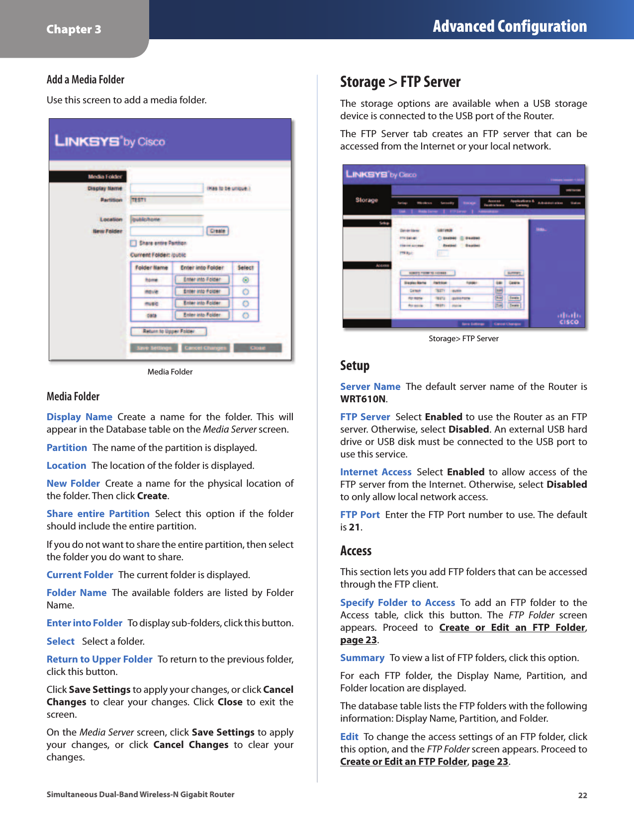 Chapter 3 Advanced Configuration22Simultaneous Dual-Band Wireless-N Gigabit RouterAdd a Media FolderUse this screen to add a media folder.Media Folder Media FolderDisplay  Name  Create  a  name  for  the  folder.  This  will appear in the Database table on the Media Server screen.Partition  The name of the partition is displayed.Location  The location of the folder is displayed.New Folder  Create a  name  for  the  physical  location of the folder. Then click Create.Share  entire  Partition  Select  this  option  if  the  folder should include the entire partition.If you do not want to share the entire partition, then select the folder you do want to share. Current Folder  The current folder is displayed. Folder  Name  The  available  folders  are  listed  by  Folder Name.Enter into Folder  To display sub-folders, click this button.Select   Select a folder.Return to Upper Folder  To return to the previous folder, click this button.Click Save Settings to apply your changes, or click Cancel Changes  to  clear  your  changes.  Click  Close  to  exit  the screen.On the Media Server screen, click Save Settings to apply your  changes,  or  click  Cancel  Changes  to  clear  your changes.Storage &gt; FTP ServerThe  storage  options  are  available  when  a  USB  storage device is connected to the USB port of the Router. The  FTP  Server  tab  creates  an  FTP  server  that  can  be accessed from the Internet or your local network.Storage&gt; FTP Server SetupServer Name  The  default server name  of the  Router is WRT610N. FTP Server  Select Enabled to use the Router as an FTP server. Otherwise, select Disabled. An external USB hard drive or USB disk must be connected to the USB port to use this service.Internet  Access  Select  Enabled  to  allow  access  of  the FTP server from the Internet. Otherwise, select Disabled to only allow local network access.FTP Port  Enter the FTP Port number to use. The default is 21. AccessThis section lets you add FTP folders that can be accessed through the FTP client.Specify  Folder  to  Access  To  add  an  FTP  folder  to  the Access  table,  click  this  button.  The  FTP  Folder  screen appears.  Proceed  to  Create  or  Edit  an  FTP  Folder, page 23.Summary  To view a list of FTP folders, click this option. For  each  FTP  folder,  the  Display  Name,  Partition,  and Folder location are displayed.The database table lists the FTP folders with the following information: Display Name, Partition, and Folder.Edit  To change the access settings of an FTP folder, click this option, and the FTP Folder screen appears. Proceed to Create or Edit an FTP Folder, page 23.