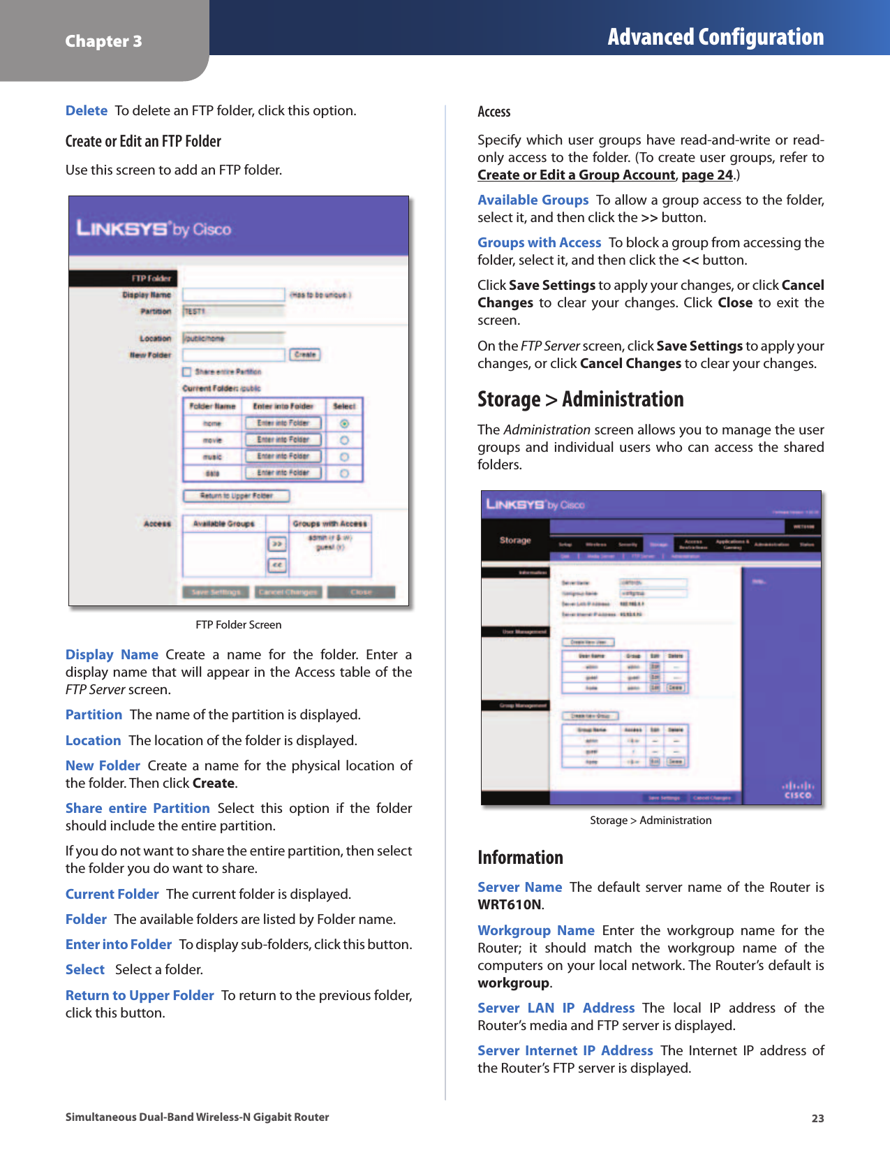 Chapter 3 Advanced Configuration23Simultaneous Dual-Band Wireless-N Gigabit RouterDelete  To delete an FTP folder, click this option.Create or Edit an FTP FolderUse this screen to add an FTP folder.FTP Folder ScreenDisplay  Name  Create  a  name  for  the  folder.  Enter  a display name that will appear in the Access table of the FTP Server screen. Partition  The name of the partition is displayed.Location  The location of the folder is displayed.New Folder  Create a  name  for  the  physical  location of the folder. Then click Create.Share  entire  Partition  Select  this  option  if  the  folder should include the entire partition.If you do not want to share the entire partition, then select the folder you do want to share. Current Folder  The current folder is displayed. Folder  The available folders are listed by Folder name.Enter into Folder  To display sub-folders, click this button.Select   Select a folder.Return to Upper Folder  To return to the previous folder, click this button.AccessSpecify which  user groups  have read-and-write or  read-only access to the folder. (To create user groups, refer to Create or Edit a Group Account, page 24.)Available Groups  To allow a group access to the folder, select it, and then click the &gt;&gt; button.Groups with Access  To block a group from accessing the folder, select it, and then click the &lt;&lt; button.Click Save Settings to apply your changes, or click Cancel Changes  to  clear  your  changes.  Click  Close  to  exit  the screen.On the FTP Server screen, click Save Settings to apply your changes, or click Cancel Changes to clear your changes.Storage &gt; AdministrationThe Administration screen allows you to manage the user groups and  individual  users  who  can access  the shared folders.Storage &gt; Administration InformationServer Name  The  default server name  of the  Router is WRT610N. Workgroup  Name  Enter  the  workgroup  name  for  the Router;  it  should  match  the  workgroup  name  of  the computers on your local network. The Router’s default is workgroup.Server  LAN  IP  Address  The  local  IP  address  of  the Router’s media and FTP server is displayed.Server  Internet  IP  Address  The  Internet  IP  address  of the Router’s FTP server is displayed.
