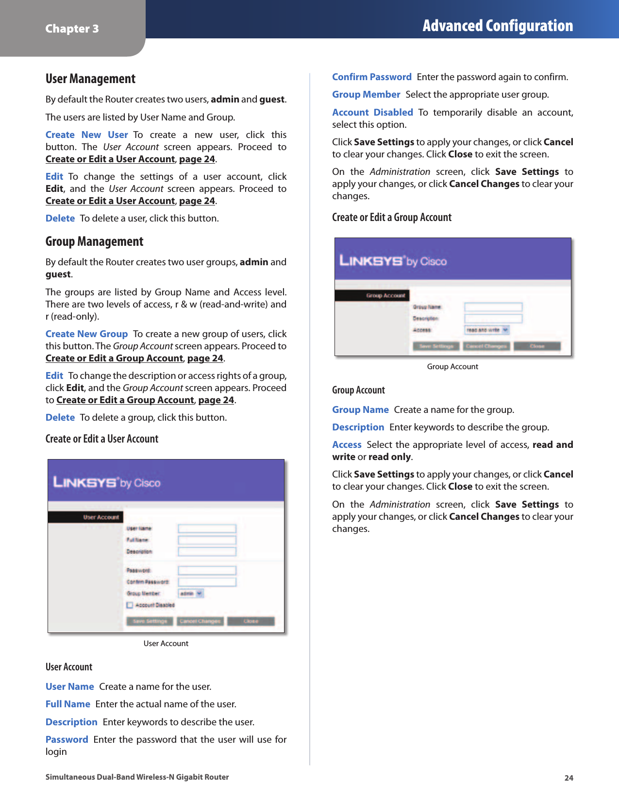 Chapter 3 Advanced Configuration24Simultaneous Dual-Band Wireless-N Gigabit RouterUser ManagementBy default the Router creates two users, admin and guest.The users are listed by User Name and Group.Create  New  User  To  create  a  new  user,  click  this button.  The  User  Account  screen  appears.  Proceed  to Create or Edit a User Account, page 24.Edit  To  change  the  settings  of  a  user  account,  click Edit,  and  the  User  Account  screen  appears.  Proceed  to Create or Edit a User Account, page 24.Delete  To delete a user, click this button.Group ManagementBy default the Router creates two user groups, admin and guest. The groups  are  listed by  Group  Name and  Access  level. There are two levels of access, r &amp; w (read-and-write) and r (read-only).Create New Group  To create a new group of users, click this button. The Group Account screen appears. Proceed to Create or Edit a Group Account, page 24.Edit  To change the description or access rights of a group, click Edit, and the Group Account screen appears. Proceed to Create or Edit a Group Account, page 24.Delete  To delete a group, click this button.Create or Edit a User AccountUser AccountUser AccountUser Name  Create a name for the user.Full Name  Enter the actual name of the user.Description  Enter keywords to describe the user.Password  Enter the password that the user will use for loginConfirm Password  Enter the password again to confirm.Group Member  Select the appropriate user group.Account  Disabled  To  temporarily  disable  an  account, select this option.Click Save Settings to apply your changes, or click Cancel to clear your changes. Click Close to exit the screen.On  the  Administration  screen,  click  Save  Settings  to apply your changes, or click Cancel Changes to clear your changes.Create or Edit a Group AccountGroup AccountGroup AccountGroup Name  Create a name for the group.Description  Enter keywords to describe the group.Access  Select the appropriate level of access, read and write or read only.Click Save Settings to apply your changes, or click Cancel to clear your changes. Click Close to exit the screen.On  the  Administration  screen,  click  Save  Settings  to apply your changes, or click Cancel Changes to clear your changes.