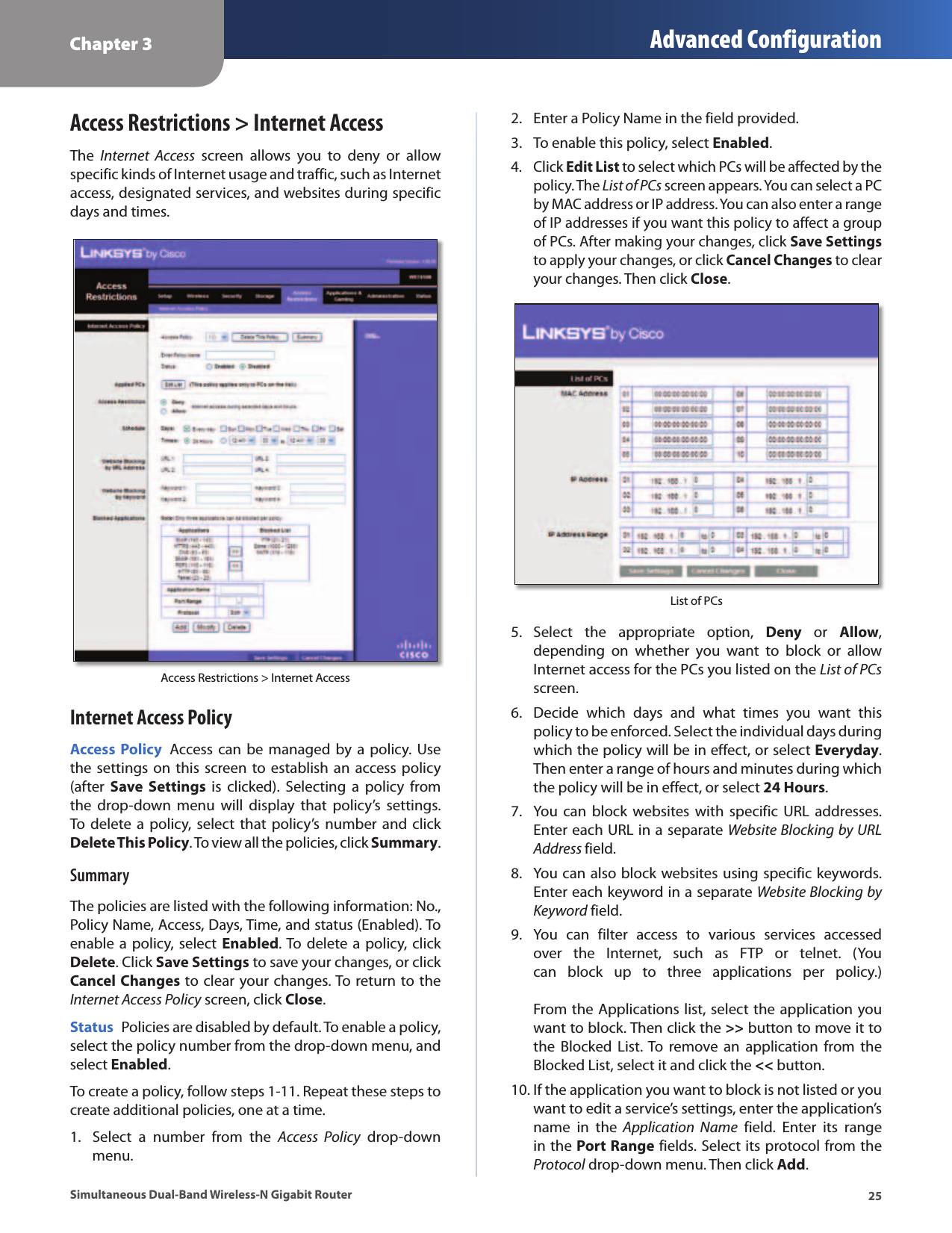 Chapter 3 Advanced Configuration25Simultaneous Dual-Band Wireless-N Gigabit RouterAccess Restrictions &gt; Internet AccessThe  Internet  Access  screen  allows  you  to  deny  or  allow specific kinds of Internet usage and traffic, such as Internet access, designated services, and websites during specific days and times.Access Restrictions &gt; Internet AccessInternet Access PolicyAccess Policy  Access can  be  managed by a  policy.  Use the settings  on this screen to establish  an  access policy (after  Save Settings  is  clicked).  Selecting  a  policy  from the  drop-down  menu  will  display  that  policy’s  settings. To  delete a  policy, select  that  policy’s number  and  click Delete This Policy. To view all the policies, click Summary. SummaryThe policies are listed with the following information: No., Policy Name, Access, Days, Time, and status (Enabled). To enable a policy, select Enabled. To delete a policy, click Delete. Click Save Settings to save your changes, or click Cancel Changes to clear your changes. To return to the Internet Access Policy screen, click Close. Status  Policies are disabled by default. To enable a policy, select the policy number from the drop-down menu, and select Enabled.To create a policy, follow steps 1-11. Repeat these steps to create additional policies, one at a time.1.  Select  a  number  from  the  Access  Policy  drop-down menu.2.  Enter a Policy Name in the field provided. 3.  To enable this policy, select Enabled.4.  Click Edit List to select which PCs will be affected by the policy. The List of PCs screen appears. You can select a PC by MAC address or IP address. You can also enter a range of IP addresses if you want this policy to affect a group of PCs. After making your changes, click Save Settings to apply your changes, or click Cancel Changes to clear your changes. Then click Close. List of PCs5.  Select  the  appropriate  option,  Deny  or  Allow, depending  on  whether  you  want  to  block  or  allow Internet access for the PCs you listed on the List of PCs screen.6.  Decide  which  days  and  what  times  you  want  this policy to be enforced. Select the individual days during which the policy will be in effect, or select Everyday. Then enter a range of hours and minutes during which the policy will be in effect, or select 24 Hours.7.  You can  block  websites  with  specific URL  addresses. Enter each URL in a separate Website Blocking by URL Address field.8.  You can also block websites using specific keywords. Enter each keyword in a separate Website Blocking by Keyword field. 9.  You  can  filter  access  to  various  services  accessed over  the  Internet,  such  as  FTP  or  telnet.  (You can  block  up  to  three  applications  per  policy.)  From the Applications list, select the application you want to block. Then click the &gt;&gt; button to move it to the  Blocked  List. To  remove  an application  from  the Blocked List, select it and click the &lt;&lt; button.10. If the application you want to block is not listed or you want to edit a service’s settings, enter the application’s name  in  the  Application  Name  field.  Enter  its  range in the Port Range fields. Select its protocol from the Protocol drop-down menu. Then click Add.