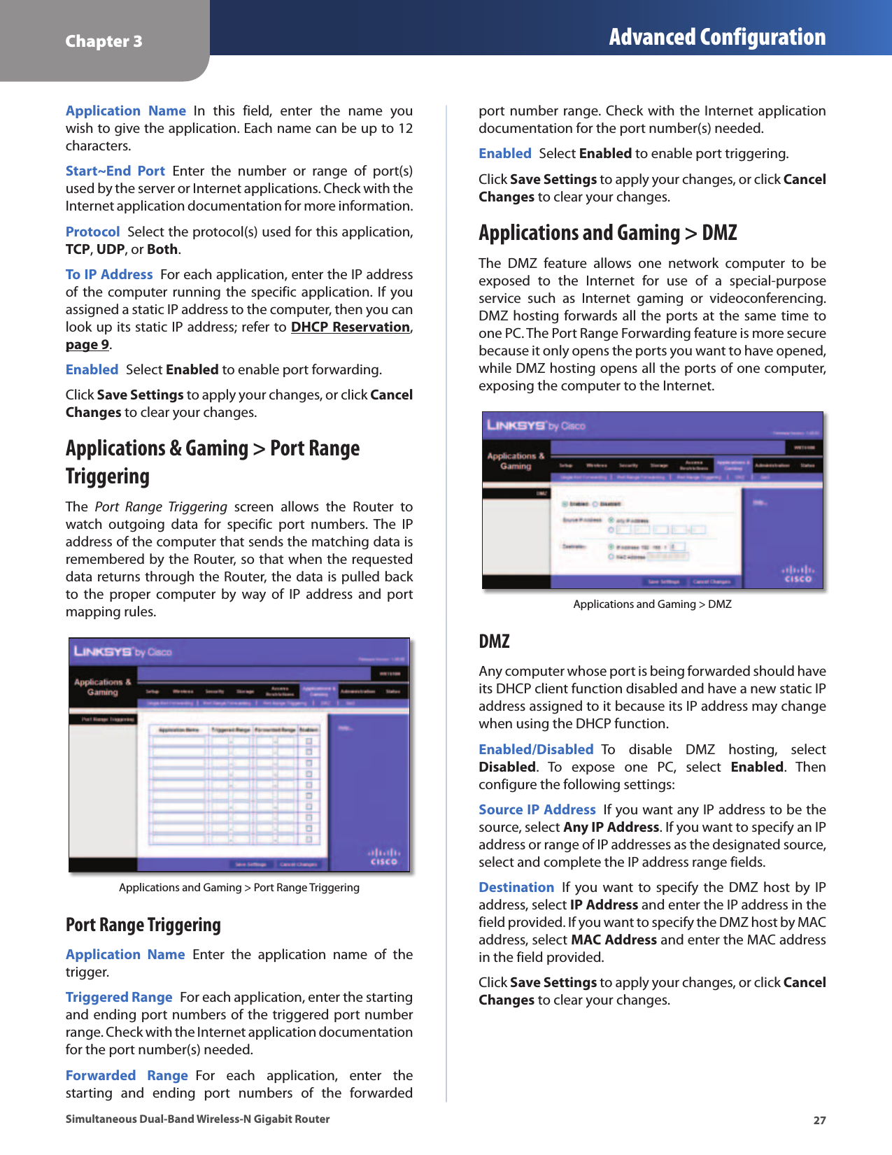 Chapter 3 Advanced Configuration27Simultaneous Dual-Band Wireless-N Gigabit RouterApplication  Name  In  this  field,  enter  the  name  you wish to give the application. Each name can be up to 12 characters.Start~End  Port  Enter  the  number  or  range  of  port(s) used by the server or Internet applications. Check with the Internet application documentation for more information.Protocol  Select the protocol(s) used for this application, TCP, UDP, or Both.To IP Address  For each application, enter the IP address of the  computer running  the specific application. If you assigned a static IP address to the computer, then you can look up its static IP address; refer to DHCP Reservation, page 9.Enabled  Select Enabled to enable port forwarding.Click Save Settings to apply your changes, or click Cancel Changes to clear your changes.Applications &amp; Gaming &gt; Port Range TriggeringThe  Port  Range  Triggering  screen  allows  the  Router  to watch  outgoing  data  for  specific  port  numbers.  The  IP address of the computer that sends the matching data is remembered by the Router, so that when the requested data returns through the Router, the data is pulled back to  the  proper  computer  by  way  of  IP  address  and  port mapping rules.Applications and Gaming &gt; Port Range TriggeringPort Range TriggeringApplication  Name  Enter  the  application  name  of  the trigger.Triggered Range  For each application, enter the starting and ending port numbers of the triggered port number range. Check with the Internet application documentation for the port number(s) needed.Forwarded  Range  For  each  application,  enter  the starting  and  ending  port  numbers  of  the  forwarded port  number range. Check with the Internet application documentation for the port number(s) needed.Enabled  Select Enabled to enable port triggering.Click Save Settings to apply your changes, or click Cancel Changes to clear your changes.Applications and Gaming &gt; DMZThe  DMZ  feature  allows  one  network  computer  to  be exposed  to  the  Internet  for  use  of  a  special-purpose service  such  as  Internet  gaming  or  videoconferencing. DMZ hosting forwards all the ports at the same time to one PC. The Port Range Forwarding feature is more secure because it only opens the ports you want to have opened, while DMZ hosting opens all the ports of one computer, exposing the computer to the Internet. Applications and Gaming &gt; DMZDMZAny computer whose port is being forwarded should have its DHCP client function disabled and have a new static IP address assigned to it because its IP address may change when using the DHCP function.Enabled/Disabled  To  disable  DMZ  hosting,  select Disabled.  To  expose  one  PC,  select  Enabled.  Then configure the following settings:Source IP Address  If you want any IP address to be the source, select Any IP Address. If you want to specify an IP address or range of IP addresses as the designated source, select and complete the IP address range fields.Destination  If  you  want to  specify  the DMZ  host by  IP address, select IP Address and enter the IP address in the field provided. If you want to specify the DMZ host by MAC address, select MAC Address and enter the MAC address in the field provided. Click Save Settings to apply your changes, or click Cancel Changes to clear your changes.