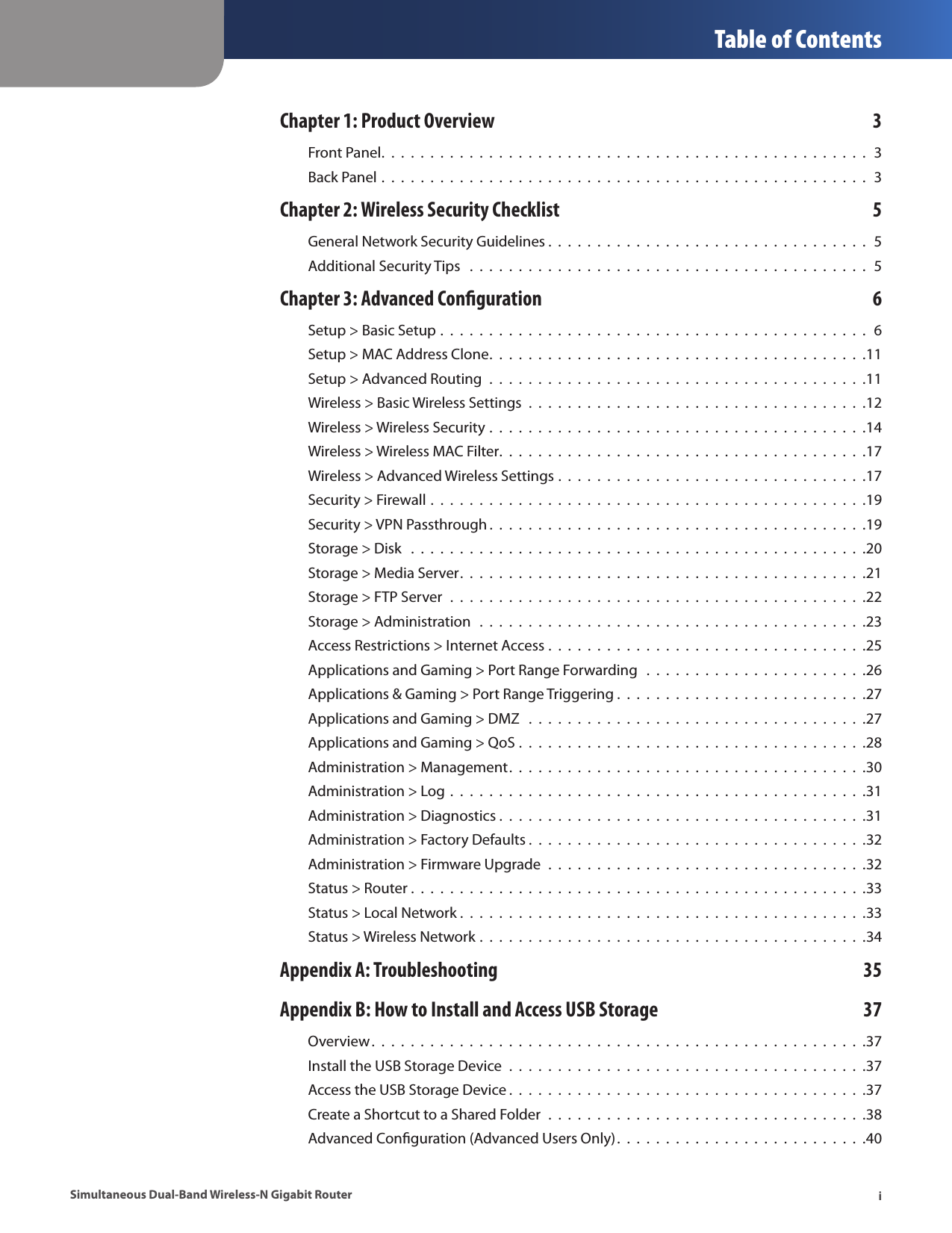  Table of ContentsiSimultaneous Dual-Band Wireless-N Gigabit RouterChapter 1: Product Overview  3Front Panel.  .  .  .  .  .  .  .  .  .  .  .  .  .  .  .  .  .  .  .  .  .  .  .  .  .  .  .  .  .  .  .  .  .  .  .  .  .  .  .  .  .  .  .  .  .  .  .  .  .  3Back Panel .  .  .  .  .  .  .  .  .  .  .  .  .  .  .  .  .  .  .  .  .  .  .  .  .  .  .  .  .  .  .  .  .  .  .  .  .  .  .  .  .  .  .  .  .  .  .  .  .  .  3Chapter 2: Wireless Security Checklist  5General Network Security Guidelines .  .  .  .  .  .  .  .  .  .  .  .  .  .  .  .  .  .  .  .  .  .  .  .  .  .  .  .  .  .  .  .  .  5Additional Security Tips   .  .  .  .  .  .  .  .  .  .  .  .  .  .  .  .  .  .  .  .  .  .  .  .  .  .  .  .  .  .  .  .  .  .  .  .  .  .  .  .  .  5Chapter 3: Advanced Conguration  6Setup &gt; Basic Setup .  .  .  .  .  .  .  .  .  .  .  .  .  .  .  .  .  .  .  .  .  .  .  .  .  .  .  .  .  .  .  .  .  .  .  .  .  .  .  .  .  .  .  .  6Setup &gt; MAC Address Clone.  .  .  .  .  .  .  .  .  .  .  .  .  .  .  .  .  .  .  .  .  .  .  .  .  .  .  .  .  .  .  .  .  .  .  .  .  .  .11Setup &gt; Advanced Routing  .  .  .  .  .  .  .  .  .  .  .  .  .  .  .  .  .  .  .  .  .  .  .  .  .  .  .  .  .  .  .  .  .  .  .  .  .  .  .11Wireless &gt; Basic Wireless Settings  .  .  .  .  .  .  .  .  .  .  .  .  .  .  .  .  .  .  .  .  .  .  .  .  .  .  .  .  .  .  .  .  .  .  .12Wireless &gt; Wireless Security .  .  .  .  .  .  .  .  .  .  .  .  .  .  .  .  .  .  .  .  .  .  .  .  .  .  .  .  .  .  .  .  .  .  .  .  .  .  .14Wireless &gt; Wireless MAC Filter.  .  .  .  .  .  .  .  .  .  .  .  .  .  .  .  .  .  .  .  .  .  .  .  .  .  .  .  .  .  .  .  .  .  .  .  .  .17Wireless &gt; Advanced Wireless Settings .  .  .  .  .  .  .  .  .  .  .  .  .  .  .  .  .  .  .  .  .  .  .  .  .  .  .  .  .  .  .  .17Security &gt; Firewall .  .  .  .  .  .  .  .  .  .  .  .  .  .  .  .  .  .  .  .  .  .  .  .  .  .  .  .  .  .  .  .  .  .  .  .  .  .  .  .  .  .  .  .  .19Security &gt; VPN Passthrough .  .  .  .  .  .  .  .  .  .  .  .  .  .  .  .  .  .  .  .  .  .  .  .  .  .  .  .  .  .  .  .  .  .  .  .  .  .  .19Storage &gt; Disk   .  .  .  .  .  .  .  .  .  .  .  .  .  .  .  .  .  .  .  .  .  .  .  .  .  .  .  .  .  .  .  .  .  .  .  .  .  .  .  .  .  .  .  .  .  .  .20Storage &gt; Media Server.  .  .  .  .  .  .  .  .  .  .  .  .  .  .  .  .  .  .  .  .  .  .  .  .  .  .  .  .  .  .  .  .  .  .  .  .  .  .  .  .  .21Storage &gt; FTP Server  .  .  .  .  .  .  .  .  .  .  .  .  .  .  .  .  .  .  .  .  .  .  .  .  .  .  .  .  .  .  .  .  .  .  .  .  .  .  .  .  .  .  .22Storage &gt; Administration   .  .  .  .  .  .  .  .  .  .  .  .  .  .  .  .  .  .  .  .  .  .  .  .  .  .  .  .  .  .  .  .  .  .  .  .  .  .  .  .23Access Restrictions &gt; Internet Access .  .  .  .  .  .  .  .  .  .  .  .  .  .  .  .  .  .  .  .  .  .  .  .  .  .  .  .  .  .  .  .  .25Applications and Gaming &gt; Port Range Forwarding   .  .  .  .  .  .  .  .  .  .  .  .  .  .  .  .  .  .  .  .  .  .  .26Applications &amp; Gaming &gt; Port Range Triggering .  .  .  .  .  .  .  .  .  .  .  .  .  .  .  .  .  .  .  .  .  .  .  .  .  .27Applications and Gaming &gt; DMZ   .  .  .  .  .  .  .  .  .  .  .  .  .  .  .  .  .  .  .  .  .  .  .  .  .  .  .  .  .  .  .  .  .  .  .27Applications and Gaming &gt; QoS .  .  .  .  .  .  .  .  .  .  .  .  .  .  .  .  .  .  .  .  .  .  .  .  .  .  .  .  .  .  .  .  .  .  .  .28Administration &gt; Management.  .  .  .  .  .  .  .  .  .  .  .  .  .  .  .  .  .  .  .  .  .  .  .  .  .  .  .  .  .  .  .  .  .  .  .  .30Administration &gt; Log .  .  .  .  .  .  .  .  .  .  .  .  .  .  .  .  .  .  .  .  .  .  .  .  .  .  .  .  .  .  .  .  .  .  .  .  .  .  .  .  .  .  .31Administration &gt; Diagnostics .  .  .  .  .  .  .  .  .  .  .  .  .  .  .  .  .  .  .  .  .  .  .  .  .  .  .  .  .  .  .  .  .  .  .  .  .  .31Administration &gt; Factory Defaults .  .  .  .  .  .  .  .  .  .  .  .  .  .  .  .  .  .  .  .  .  .  .  .  .  .  .  .  .  .  .  .  .  .  .32Administration &gt; Firmware Upgrade  .  .  .  .  .  .  .  .  .  .  .  .  .  .  .  .  .  .  .  .  .  .  .  .  .  .  .  .  .  .  .  .  .32Status &gt; Router .  .  .  .  .  .  .  .  .  .  .  .  .  .  .  .  .  .  .  .  .  .  .  .  .  .  .  .  .  .  .  .  .  .  .  .  .  .  .  .  .  .  .  .  .  .  .33Status &gt; Local Network .  .  .  .  .  .  .  .  .  .  .  .  .  .  .  .  .  .  .  .  .  .  .  .  .  .  .  .  .  .  .  .  .  .  .  .  .  .  .  .  .  .33Status &gt; Wireless Network .  .  .  .  .  .  .  .  .  .  .  .  .  .  .  .  .  .  .  .  .  .  .  .  .  .  .  .  .  .  .  .  .  .  .  .  .  .  .  .34Appendix A: Troubleshooting  35Appendix B: How to Install and Access USB Storage  37Overview.  .  .  .  .  .  .  .  .  .  .  .  .  .  .  .  .  .  .  .  .  .  .  .  .  .  .  .  .  .  .  .  .  .  .  .  .  .  .  .  .  .  .  .  .  .  .  .  .  .  .37Install the USB Storage Device  .  .  .  .  .  .  .  .  .  .  .  .  .  .  .  .  .  .  .  .  .  .  .  .  .  .  .  .  .  .  .  .  .  .  .  .  .37Access the USB Storage Device .  .  .  .  .  .  .  .  .  .  .  .  .  .  .  .  .  .  .  .  .  .  .  .  .  .  .  .  .  .  .  .  .  .  .  .  .37Create a Shortcut to a Shared Folder  .  .  .  .  .  .  .  .  .  .  .  .  .  .  .  .  .  .  .  .  .  .  .  .  .  .  .  .  .  .  .  .  .38Advanced Conﬁguration (Advanced Users Only).  .  .  .  .  .  .  .  .  .  .  .  .  .  .  .  .  .  .  .  .  .  .  .  .  .40