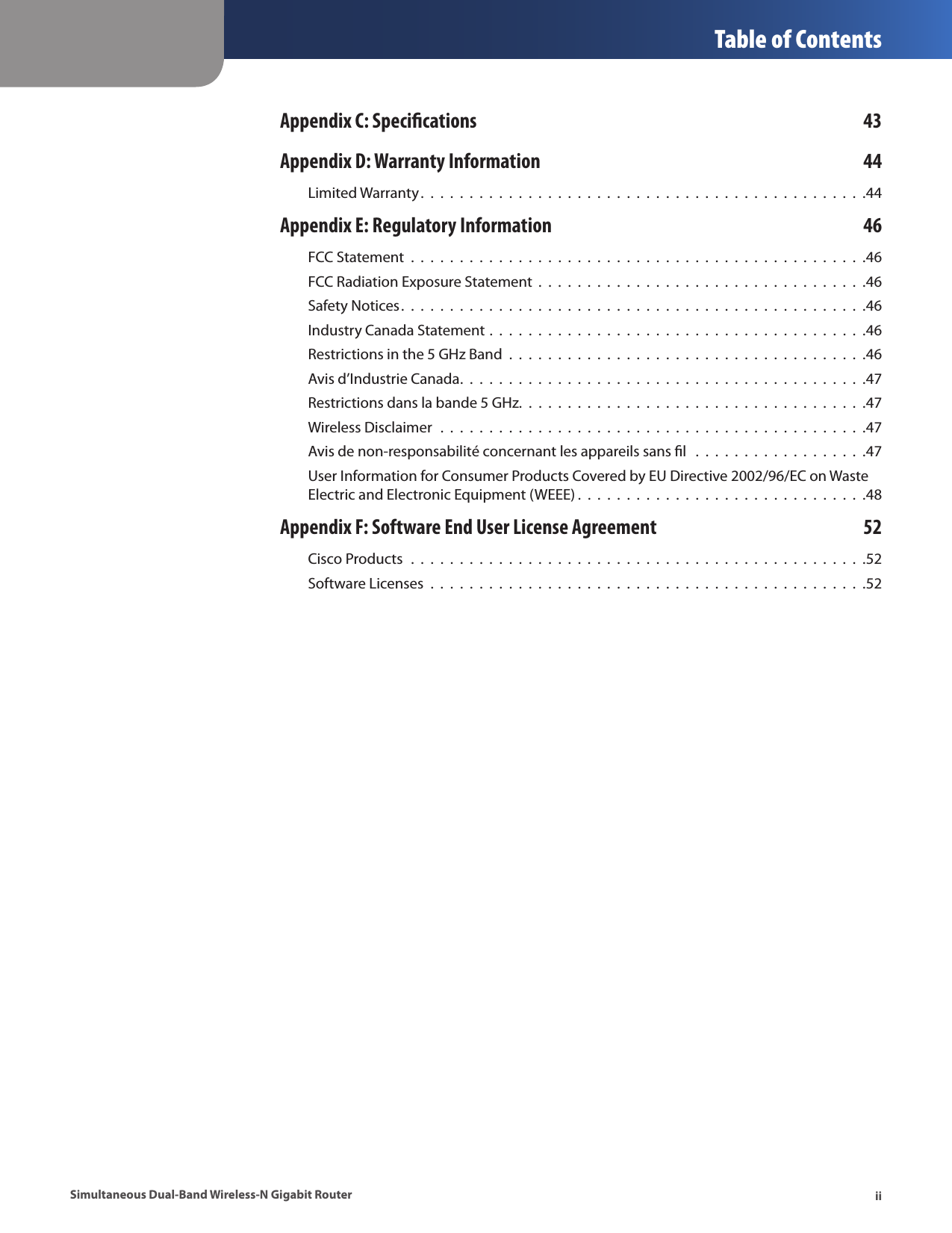  Table of ContentsiiSimultaneous Dual-Band Wireless-N Gigabit RouterAppendix C: Specications  43Appendix D: Warranty Information  44Limited Warranty.  .  .  .  .  .  .  .  .  .  .  .  .  .  .  .  .  .  .  .  .  .  .  .  .  .  .  .  .  .  .  .  .  .  .  .  .  .  .  .  .  .  .  .  .  .44Appendix E: Regulatory Information  46FCC Statement  .  .  .  .  .  .  .  .  .  .  .  .  .  .  .  .  .  .  .  .  .  .  .  .  .  .  .  .  .  .  .  .  .  .  .  .  .  .  .  .  .  .  .  .  .  .  .46FCC Radiation Exposure Statement  .  .  .  .  .  .  .  .  .  .  .  .  .  .  .  .  .  .  .  .  .  .  .  .  .  .  .  .  .  .  .  .  .  .46Safety Notices.  .  .  .  .  .  .  .  .  .  .  .  .  .  .  .  .  .  .  .  .  .  .  .  .  .  .  .  .  .  .  .  .  .  .  .  .  .  .  .  .  .  .  .  .  .  .  .46Industry Canada Statement .  .  .  .  .  .  .  .  .  .  .  .  .  .  .  .  .  .  .  .  .  .  .  .  .  .  .  .  .  .  .  .  .  .  .  .  .  .  .46Restrictions in the 5 GHz Band  .  .  .  .  .  .  .  .  .  .  .  .  .  .  .  .  .  .  .  .  .  .  .  .  .  .  .  .  .  .  .  .  .  .  .  .  .46Avis d’Industrie Canada.  .  .  .  .  .  .  .  .  .  .  .  .  .  .  .  .  .  .  .  .  .  .  .  .  .  .  .  .  .  .  .  .  .  .  .  .  .  .  .  .  .47Restrictions dans la bande 5 GHz.  .  .  .  .  .  .  .  .  .  .  .  .  .  .  .  .  .  .  .  .  .  .  .  .  .  .  .  .  .  .  .  .  .  .  .47Wireless Disclaimer  .  .  .  .  .  .  .  .  .  .  .  .  .  .  .  .  .  .  .  .  .  .  .  .  .  .  .  .  .  .  .  .  .  .  .  .  .  .  .  .  .  .  .  .47Avis de non-responsabilité concernant les appareils sans ﬁl   .  .  .  .  .  .  .  .  .  .  .  .  .  .  .  .  .  .47User Information for Consumer Products Covered by EU Directive 2002/96/EC on Waste Electric and Electronic Equipment (WEEE) .  .  .  .  .  .  .  .  .  .  .  .  .  .  .  .  .  .  .  .  .  .  .  .  .  .  .  .  .  .48Appendix F: Software End User License Agreement  52Cisco Products  .  .  .  .  .  .  .  .  .  .  .  .  .  .  .  .  .  .  .  .  .  .  .  .  .  .  .  .  .  .  .  .  .  .  .  .  .  .  .  .  .  .  .  .  .  .  .52Software Licenses  .  .  .  .  .  .  .  .  .  .  .  .  .  .  .  .  .  .  .  .  .  .  .  .  .  .  .  .  .  .  .  .  .  .  .  .  .  .  .  .  .  .  .  .  .52