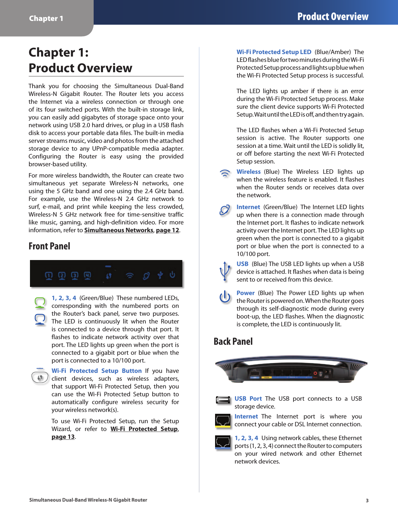 Chapter 1 Product Overview3Simultaneous Dual-Band Wireless-N Gigabit RouterChapter 1:  Product OverviewThank  you  for  choosing  the  Simultaneous  Dual-Band Wireless-N  Gigabit  Router.  The  Router  lets  you  access the  Internet  via  a  wireless  connection  or  through  one of its  four switched  ports. With the  built-in  storage  link, you can easily add gigabytes of storage space onto your network using USB 2.0 hard drives, or plug in a USB flash disk to access your portable data files. The built-in media server streams music, video and photos from the attached storage  device  to  any  UPnP-compatible  media  adapter. Configuring  the  Router  is  easy  using  the  provided browser-based utility.For more wireless bandwidth, the Router can create two simultaneous  yet  separate  Wireless-N  networks,  one using the 5 GHz band and one using the 2.4 GHz band. For  example,  use  the  Wireless-N  2.4  GHz  network  to surf,  e-mail,  and  print  while  keeping  the  less  crowded, Wireless-N  5  GHz  network  free  for  time-sensitive  traffic like  music,  gaming,  and high-definition  video.  For more information, refer to Simultaneous Networks, page 12.Front Panel1, 2, 3, 4  (Green/Blue)  These numbered LEDs, corresponding  with  the  numbered  ports  on the  Router’s  back  panel,  serve  two  purposes. The  LED  is  continuously  lit  when  the  Router is connected  to a device  through  that port.  It flashes  to  indicate  network  activity  over  that port. The LED lights up green when the port is connected to a gigabit port or blue when the port is connected to a 10/100 port. Wi-Fi  Protected  Setup  Button  If  you  have client  devices,  such  as  wireless  adapters, that  support  Wi-Fi  Protected  Setup,  then  you can  use  the  Wi-Fi  Protected  Setup  button  to automatically  configure  wireless  security  for your wireless network(s).To  use  Wi-Fi  Protected  Setup,  run  the  Setup Wizard,  or  refer  to  Wi-Fi  Protected  Setup, page 13.Wi-Fi Protected Setup LED  (Blue/Amber)  The LED flashes blue for two minutes during the Wi-Fi Protected Setup process and lights up blue when the Wi-Fi Protected Setup process is successful.    The  LED  lights  up  amber  if  there  is  an  error during the Wi-Fi Protected Setup process. Make sure the client device supports Wi-Fi Protected Setup. Wait until the LED is off, and then try again.   The LED flashes when a Wi-Fi Protected Setup session  is  active.  The  Router  supports  one session at a time. Wait until the LED is solidly lit, or off before starting the next Wi-Fi Protected Setup session.Wireless  (Blue)  The  Wireless  LED  lights  up when the wireless feature is enabled. It flashes when  the  Router  sends  or  receives  data  over the network.Internet  (Green/Blue)  The Internet LED lights up when there is a connection made through the Internet port. It flashes to indicate network activity over the Internet port. The LED lights up green when the port is connected to a gigabit port  or blue  when the  port  is  connected to  a 10/100 port. USB  (Blue) The USB LED lights up when a USB device is attached. It flashes when data is being sent to or received from this device.Power  (Blue)  The  Power  LED  lights  up  when the Router is powered on. When the Router goes through its self-diagnostic mode during every boot-up, the LED flashes. When the diagnostic is complete, the LED is continuously lit.Back PanelUSB  Port  The  USB  port  connects  to  a  USB storage device. Internet  The  Internet  port  is  where  you connect your cable or DSL Internet connection. 1, 2, 3, 4  Using network cables, these Ethernet ports (1, 2, 3, 4) connect the Router to computers on  your  wired  network  and  other  Ethernet network devices. 