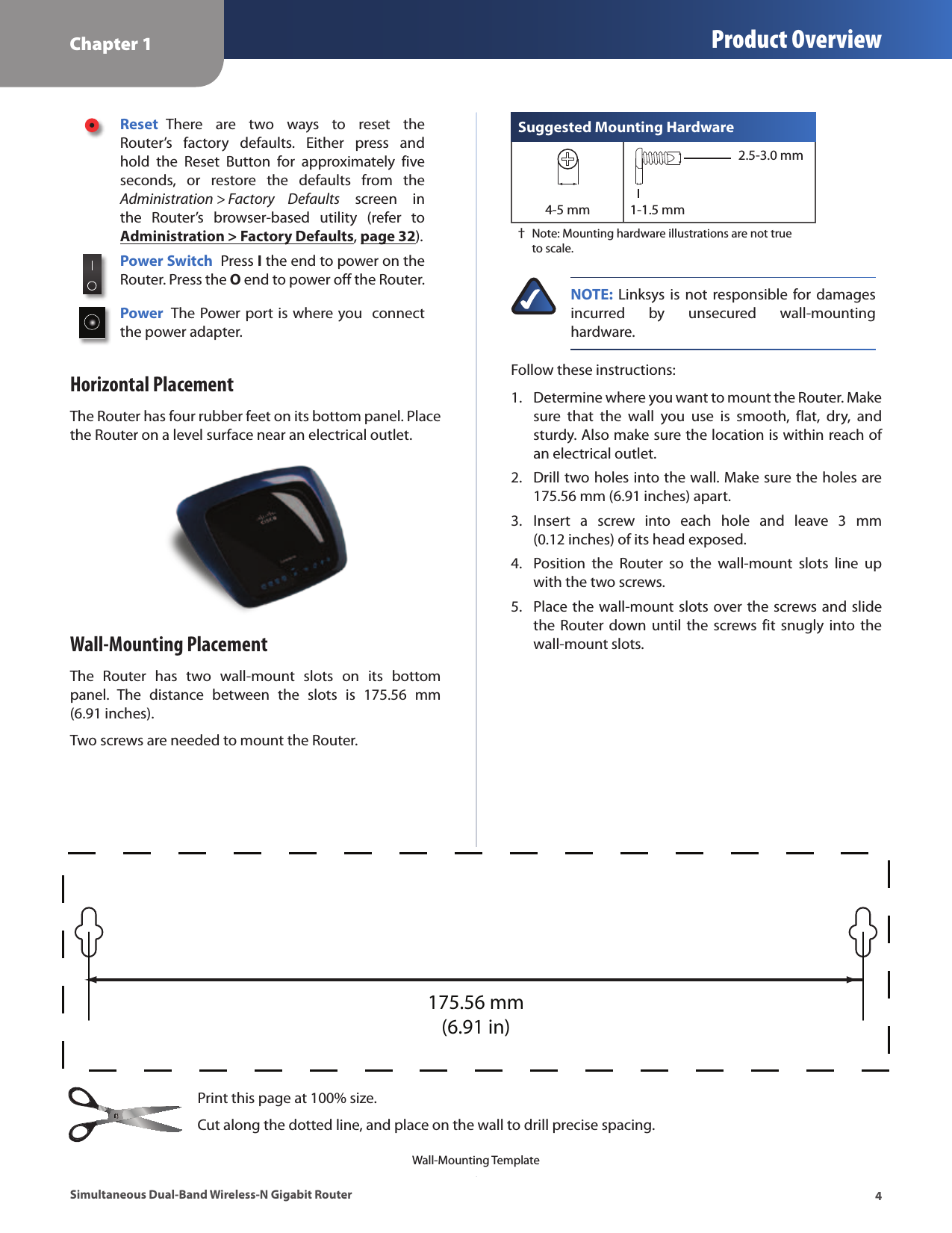 Chapter 1 Product Overview4Simultaneous Dual-Band Wireless-N Gigabit RouterReset  There  are  two  ways  to  reset  the Router’s  factory  defaults.  Either  press  and hold  the  Reset  Button  for  approximately  five seconds,  or  restore  the  defaults  from  the Administration &gt; Factory  Defaults  screen  in the  Router’s  browser-based  utility  (refer  to Administration &gt; Factory Defaults, page 32).Power Switch  Press I the end to power on the Router. Press the O end to power off the Router.Power  The Power port is where you  connect the power adapter.Horizontal PlacementThe Router has four rubber feet on its bottom panel. Place the Router on a level surface near an electrical outlet.Wall-Mounting PlacementThe  Router  has  two  wall-mount  slots  on  its  bottom panel.  The  distance  between  the  slots  is  175.56  mm  (6.91 inches). Two screws are needed to mount the Router.Suggested Mounting Hardware2.5-3.0 mm4-5 mm 1-1.5 mm † Note: Mounting hardware illustrations are not true to scale.NOTE:  Linksys is not  responsible  for  damages incurred  by  unsecured  wall-mounting hardware. Follow these instructions:1.  Determine where you want to mount the Router. Make sure  that  the  wall  you  use  is  smooth,  flat,  dry,  and sturdy. Also make sure the location is within reach of an electrical outlet.2.  Drill two holes into the wall. Make sure the holes are  175.56 mm (6.91 inches) apart.3.  Insert  a  screw  into  each  hole  and  leave  3  mm  (0.12 inches) of its head exposed.4.  Position  the  Router  so  the  wall-mount  slots  line  up with the two screws.5.  Place the wall-mount slots over the screws and slide the Router  down until the  screws  fit snugly into  the wall-mount slots.175.56 mm(6.91 in)Wall-Mounting TemplatePrint this page at 100% size. Cut along the dotted line, and place on the wall to drill precise spacing.