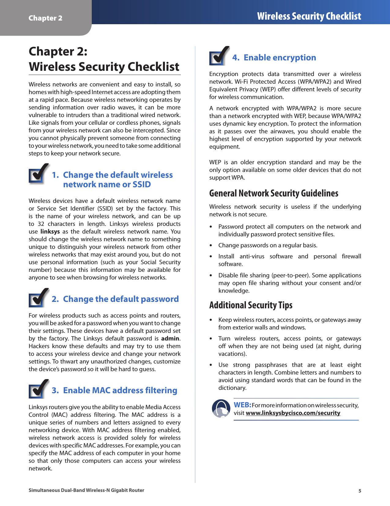 Chapter 2 Wireless Security Checklist5Simultaneous Dual-Band Wireless-N Gigabit RouterChapter 2:  Wireless Security ChecklistWireless  networks are convenient  and  easy to install, so homes with high-speed Internet access are adopting them at a rapid pace. Because wireless networking operates by sending  information  over  radio  waves,  it  can  be  more vulnerable to intruders than a traditional wired network. Like signals from your cellular or cordless phones, signals from your wireless network can also be intercepted. Since you cannot physically prevent someone from connecting to your wireless network, you need to take some additional steps to keep your network secure. 1.  Change the default wireless    network name or SSIDWireless  devices  have  a  default  wireless  network  name or  Service  Set  Identifier  (SSID)  set  by  the  factory.  This is  the  name  of  your  wireless  network,  and  can  be  up to  32  characters  in  length.  Linksys  wireless  products use  linksys  as  the  default  wireless  network  name.  You should change the wireless network name to something unique  to distinguish  your wireless  network from  other wireless networks that may exist around you, but do not use  personal  information  (such  as  your  Social  Security number)  because  this  information  may  be  available  for anyone to see when browsing for wireless networks. 2.  Change the default passwordFor wireless products such as access points and routers, you will be asked for a password when you want to change their settings. These devices have a default password set by  the  factory.  The  Linksys  default  password  is  admin. Hackers  know  these  defaults  and  may  try  to  use  them to access your wireless device and change your network settings. To thwart any unauthorized changes, customize the device’s password so it will be hard to guess.3.  Enable MAC address filteringLinksys routers give you the ability to enable Media Access Control  (MAC)  address  filtering.  The  MAC  address  is  a unique  series  of  numbers  and  letters  assigned  to  every networking  device. With  MAC  address filtering  enabled, wireless  network  access  is  provided  solely  for  wireless devices with specific MAC addresses. For example, you can specify the MAC address of each computer in your home so  that  only  those  computers  can  access  your  wireless network. 4.  Enable encryptionEncryption  protects  data  transmitted  over  a  wireless network. Wi-Fi Protected  Access (WPA/WPA2) and Wired Equivalent Privacy (WEP) offer different levels of security for wireless communication.A  network  encrypted  with  WPA/WPA2  is  more  secure than a network encrypted with WEP, because WPA/WPA2 uses dynamic key encryption. To protect the information as  it  passes  over  the  airwaves,  you  should  enable  the highest  level  of  encryption  supported  by  your  network equipment. WEP  is  an  older  encryption  standard  and  may  be  the only option available on some older devices that do not support WPA.General Network Security GuidelinesWireless  network  security  is  useless  if  the  underlying network is not secure.  •Password protect  all computers on  the network  and individually password protect sensitive files. •Change passwords on a regular basis. •Install  anti-virus  software  and  personal  firewall software. •Disable file sharing (peer-to-peer). Some applications may  open  file  sharing  without  your  consent  and/or knowledge.Additional Security Tips •Keep wireless routers, access points, or gateways away from exterior walls and windows. •Turn  wireless  routers,  access  points,  or  gateways off  when  they  are  not  being  used  (at  night,  during vacations). •Use  strong  passphrases  that  are  at  least  eight characters in length. Combine letters and numbers to avoid using standard words that can be found in the dictionary. WEB: For more information on wireless security, visit www.linksysbycisco.com/security