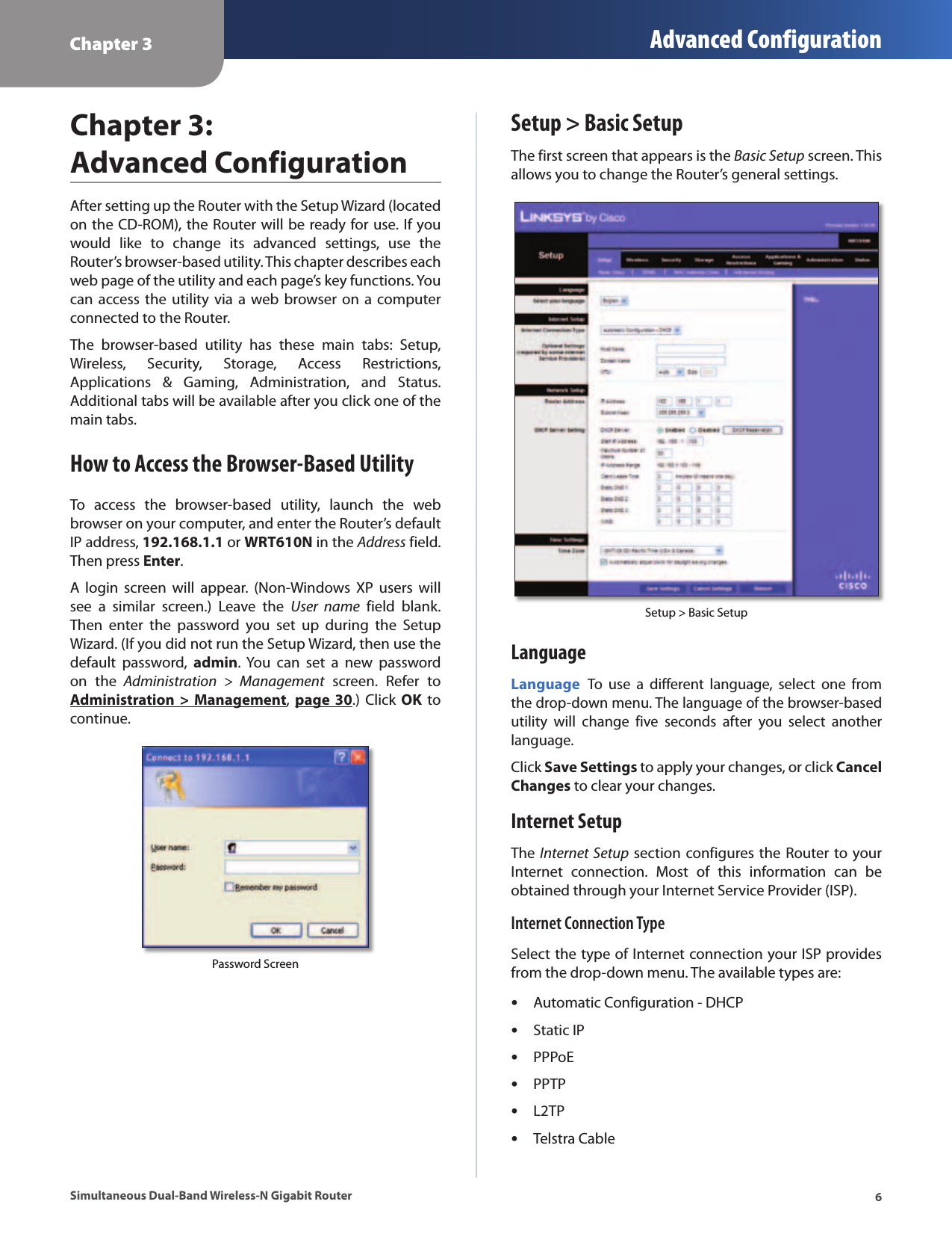 Chapter 3 Advanced Configuration6Simultaneous Dual-Band Wireless-N Gigabit RouterChapter 3:  Advanced ConfigurationAfter setting up the Router with the Setup Wizard (located on the CD-ROM), the Router will be ready for use. If you would  like  to  change  its  advanced  settings,  use  the Router’s browser-based utility. This chapter describes each web page of the utility and each page’s key functions. You can access the  utility via  a  web browser  on a computer connected to the Router.The  browser-based  utility  has  these  main  tabs:  Setup, Wireless,  Security,  Storage,  Access  Restrictions, Applications  &amp;  Gaming,  Administration,  and  Status. Additional tabs will be available after you click one of the main tabs.How to Access the Browser-Based UtilityTo  access  the  browser-based  utility,  launch  the  web browser on your computer, and enter the Router’s default IP address, 192.168.1.1 or WRT610N in the Address field. Then press Enter.A  login  screen  will  appear.  (Non-Windows  XP  users  will see  a  similar  screen.)  Leave  the  User  name  field  blank. Then  enter  the  password  you  set  up  during  the  Setup Wizard. (If you did not run the Setup Wizard, then use the default  password,  admin.  You  can  set  a  new  password on  the  Administration  &gt;  Management  screen.  Refer  to Administration  &gt;  Management, page  30.) Click  OK  to continue.Password ScreenSetup &gt; Basic SetupThe first screen that appears is the Basic Setup screen. This allows you to change the Router’s general settings. Setup &gt; Basic SetupLanguageLanguage To  use  a  different  language,  select  one  from the drop-down menu. The language of the browser-based utility  will  change  five  seconds  after  you  select  another language.Click Save Settings to apply your changes, or click Cancel Changes to clear your changes.Internet SetupThe Internet Setup section configures the Router to your Internet  connection.  Most  of  this  information  can  be obtained through your Internet Service Provider (ISP).Internet Connection TypeSelect the type of Internet connection your ISP provides from the drop-down menu. The available types are: •Automatic Configuration - DHCP •Static IP •PPPoE •PPTP •L2TP •Telstra Cable