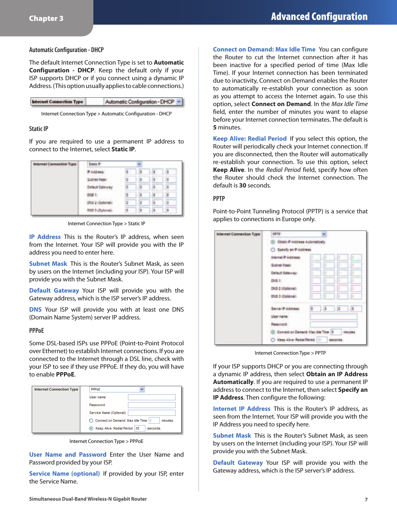 Chapter 3 Advanced Configuration7Simultaneous Dual-Band Wireless-N Gigabit RouterAutomatic Configuration - DHCPThe default Internet Connection Type is set to Automatic Configuration  -  DHCP.  Keep  the  default  only  if  your ISP supports DHCP or if you connect using a dynamic IP Address. (This option usually applies to cable connections.)Internet Connection Type &gt; Automatic Configuration - DHCPStatic IPIf  you  are  required  to  use  a  permanent  IP  address  to connect to the Internet, select Static IP.Internet Connection Type &gt; Static IPIP  Address  This  is  the  Router’s  IP  address,  when  seen from  the  Internet. Your  ISP  will  provide  you with  the  IP address you need to enter here.Subnet Mask  This is the Router’s Subnet Mask, as seen by users on the Internet (including your ISP). Your ISP will provide you with the Subnet Mask.Default  Gateway  Your  ISP  will  provide  you  with  the Gateway address, which is the ISP server’s IP address.DNS  Your  ISP  will  provide  you  with  at  least  one  DNS (Domain Name System) server IP address.PPPoESome DSL-based ISPs use PPPoE (Point-to-Point Protocol over Ethernet) to establish Internet connections. If you are connected to the Internet through a DSL line, check with your ISP to see if they use PPPoE. If they do, you will have to enable PPPoE.Internet Connection Type &gt; PPPoEUser  Name  and  Password  Enter  the  User  Name  and Password provided by your ISP.Service Name (optional)  If  provided by  your  ISP, enter the Service Name.Connect on Demand: Max Idle Time  You can configure the  Router  to  cut  the  Internet  connection  after  it  has been  inactive  for  a  specified  period  of  time  (Max  Idle Time).  If  your  Internet  connection  has  been  terminated due to inactivity, Connect on Demand enables the Router to  automatically  re-establish  your  connection  as  soon as you attempt to  access  the  Internet again. To use this option, select Connect on Demand. In the Max Idle Time field,  enter  the  number  of  minutes  you  want  to  elapse before your Internet connection terminates. The default is 5 minutes.Keep Alive: Redial Period  If you select this option, the Router will periodically check your Internet connection. If you are disconnected, then the Router will automatically re-establish  your  connection.  To  use  this  option,  select Keep Alive. In the  Redial  Period field, specify how  often the  Router  should  check  the  Internet  connection.  The default is 30 seconds.PPTPPoint-to-Point Tunneling Protocol (PPTP) is a service that applies to connections in Europe only.Internet Connection Type &gt; PPTPIf your ISP supports DHCP or you are connecting through a dynamic IP address, then select Obtain an IP Address Automatically. If you are required to use a permanent IP address to connect to the Internet, then select Specify an IP Address. Then configure the following:Internet  IP  Address  This  is  the  Router’s  IP  address,  as seen from the Internet. Your ISP will provide you with the IP Address you need to specify here.Subnet Mask  This is the Router’s Subnet Mask, as seen by users on the Internet (including your ISP). Your ISP will provide you with the Subnet Mask.Default  Gateway  Your  ISP  will  provide  you  with  the Gateway address, which is the ISP server’s IP address.