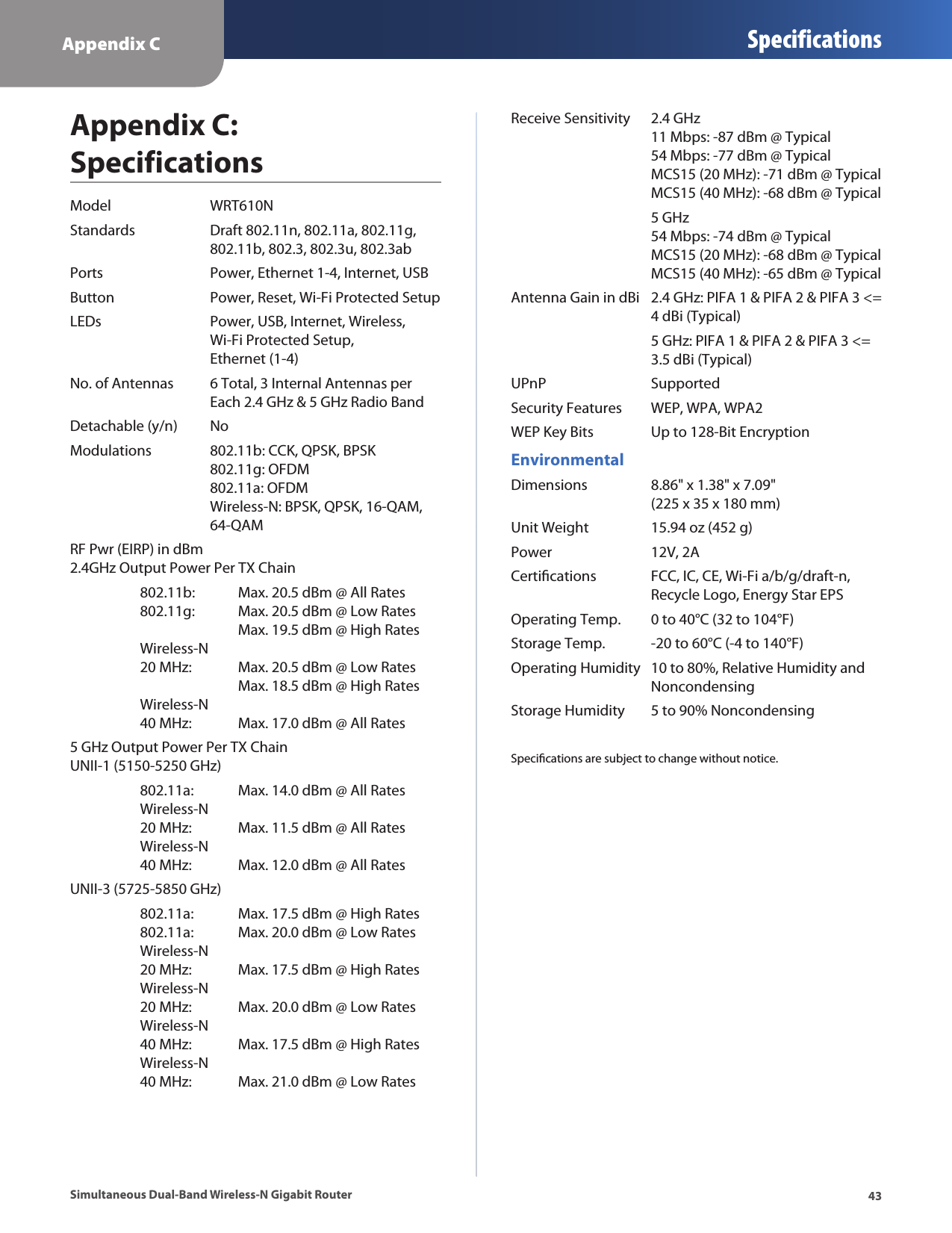 Appendix C Specifications43Simultaneous Dual-Band Wireless-N Gigabit RouterAppendix C:  SpecificationsModel  WRT610NStandards  Draft 802.11n, 802.11a, 802.11g,   802.11b, 802.3, 802.3u, 802.3abPorts  Power, Ethernet 1-4, Internet, USBButton  Power, Reset, Wi-Fi Protected SetupLEDs  Power, USB, Internet, Wireless,   Wi-Fi Protected Setup,   Ethernet (1-4)No. of Antennas  6 Total, 3 Internal Antennas per    Each 2.4 GHz &amp; 5 GHz Radio BandDetachable (y/n)  NoModulations  802.11b: CCK, QPSK, BPSK    802.11g: OFDM   802.11a: OFDM   Wireless-N: BPSK, QPSK, 16-QAM,   64-QAMRF Pwr (EIRP) in dBm 2.4GHz Output Power Per TX Chain  802.11b:  Max. 20.5 dBm @ All Rates   802.11g:   Max. 20.5 dBm @ Low Rates       Max. 19.5 dBm @ High Rates   Wireless-N    20 MHz:  Max. 20.5 dBm @ Low Rates       Max. 18.5 dBm @ High Rates   Wireless-N    40 MHz:  Max. 17.0 dBm @ All Rates5 GHz Output Power Per TX Chain UNII-1 (5150-5250 GHz)  802.11a:  Max. 14.0 dBm @ All Rates   Wireless-N    20 MHz:  Max. 11.5 dBm @ All Rates   Wireless-N    40 MHz:   Max. 12.0 dBm @ All RatesUNII-3 (5725-5850 GHz)  802.11a:  Max. 17.5 dBm @ High Rates   802.11a:   Max. 20.0 dBm @ Low Rates   Wireless-N    20 MHz:  Max. 17.5 dBm @ High Rates   Wireless-N    20 MHz:  Max. 20.0 dBm @ Low Rates   Wireless-N    40 MHz:  Max. 17.5 dBm @ High Rates   Wireless-N    40 MHz:  Max. 21.0 dBm @ Low RatesReceive Sensitivity  2.4 GHz   11 Mbps: -87 dBm @ Typical   54 Mbps: -77 dBm @ Typical   MCS15 (20 MHz): -71 dBm @ Typical   MCS15 (40 MHz): -68 dBm @ Typical  5 GHz   54 Mbps: -74 dBm @ Typical   MCS15 (20 MHz): -68 dBm @ Typical   MCS15 (40 MHz): -65 dBm @ TypicalAntenna Gain in dBi  2.4 GHz: PIFA 1 &amp; PIFA 2 &amp; PIFA 3 &lt;=   4 dBi (Typical)  5 GHz: PIFA 1 &amp; PIFA 2 &amp; PIFA 3 &lt;=   3.5 dBi (Typical)UPnP   SupportedSecurity Features  WEP, WPA, WPA2WEP Key Bits  Up to 128-Bit EncryptionEnvironmentalDimensions  8.86&quot; x 1.38&quot; x 7.09&quot;   (225 x 35 x 180 mm)Unit Weight  15.94 oz (452 g)Power  12V, 2ACertiﬁcations  FCC, IC, CE, Wi-Fi a/b/g/draft-n,    Recycle Logo, Energy Star EPSOperating Temp.  0 to 40°C (32 to 104°F)Storage Temp.  -20 to 60°C (-4 to 140°F)Operating Humidity  10 to 80%, Relative Humidity and    NoncondensingStorage Humidity  5 to 90% NoncondensingSpeciﬁcations are subject to change without notice.