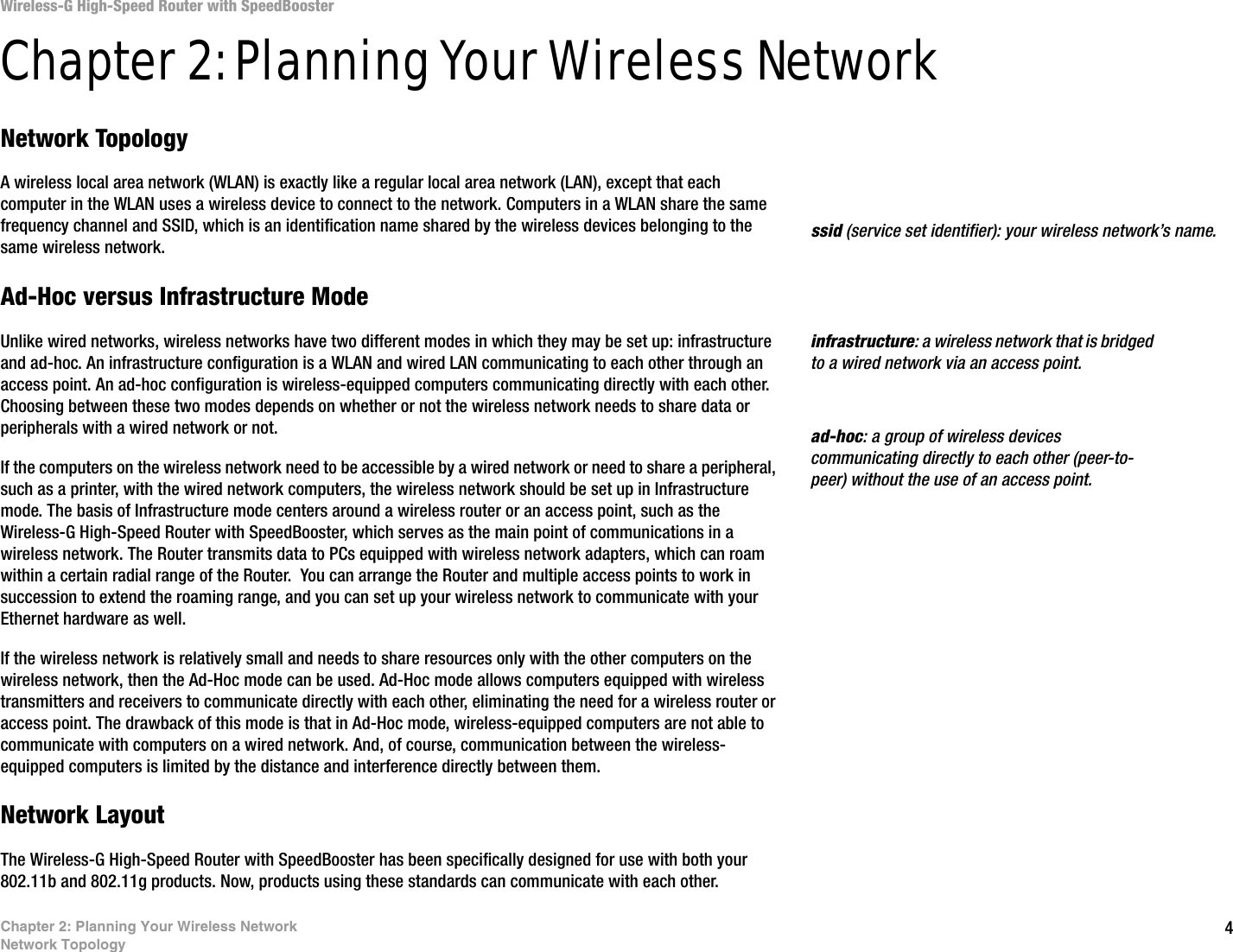 4Chapter 2: Planning Your Wireless NetworkNetwork TopologyWireless-G High-Speed Router with SpeedBoosterChapter 2: Planning Your Wireless NetworkNetwork TopologyA wireless local area network (WLAN) is exactly like a regular local area network (LAN), except that each computer in the WLAN uses a wireless device to connect to the network. Computers in a WLAN share the same frequency channel and SSID, which is an identification name shared by the wireless devices belonging to the same wireless network.Ad-Hoc versus Infrastructure ModeUnlike wired networks, wireless networks have two different modes in which they may be set up: infrastructure and ad-hoc. An infrastructure configuration is a WLAN and wired LAN communicating to each other through an access point. An ad-hoc configuration is wireless-equipped computers communicating directly with each other. Choosing between these two modes depends on whether or not the wireless network needs to share data or peripherals with a wired network or not. If the computers on the wireless network need to be accessible by a wired network or need to share a peripheral, such as a printer, with the wired network computers, the wireless network should be set up in Infrastructure mode. The basis of Infrastructure mode centers around a wireless router or an access point, such as the Wireless-G High-Speed Router with SpeedBooster, which serves as the main point of communications in a wireless network. The Router transmits data to PCs equipped with wireless network adapters, which can roam within a certain radial range of the Router.  You can arrange the Router and multiple access points to work in succession to extend the roaming range, and you can set up your wireless network to communicate with your Ethernet hardware as well. If the wireless network is relatively small and needs to share resources only with the other computers on the wireless network, then the Ad-Hoc mode can be used. Ad-Hoc mode allows computers equipped with wireless transmitters and receivers to communicate directly with each other, eliminating the need for a wireless router or access point. The drawback of this mode is that in Ad-Hoc mode, wireless-equipped computers are not able to communicate with computers on a wired network. And, of course, communication between the wireless-equipped computers is limited by the distance and interference directly between them. Network LayoutThe Wireless-G High-Speed Router with SpeedBooster has been specifically designed for use with both your 802.11b and 802.11g products. Now, products using these standards can communicate with each other.infrastructure: a wireless network that is bridged to a wired network via an access point.ssid (service set identifier): your wireless network’s name.ad-hoc: a group of wireless devices communicating directly to each other (peer-to-peer) without the use of an access point.