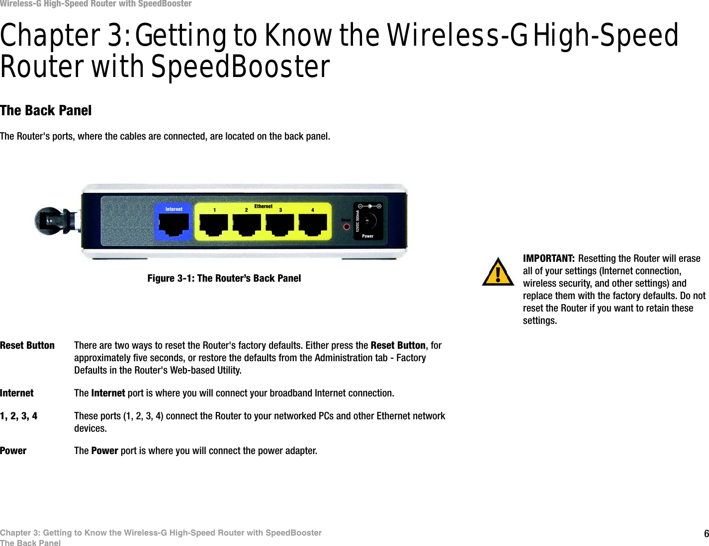 6Chapter 3: Getting to Know the Wireless-G High-Speed Router with SpeedBoosterThe Back PanelWireless-G High-Speed Router with SpeedBoosterChapter 3: Getting to Know the Wireless-G High-Speed Router with SpeedBoosterThe Back PanelThe Router&apos;s ports, where the cables are connected, are located on the back panel.Reset Button There are two ways to reset the Router&apos;s factory defaults. Either press the Reset Button, for approximately five seconds, or restore the defaults from the Administration tab - Factory Defaults in the Router&apos;s Web-based Utility.Internet The Internet port is where you will connect your broadband Internet connection.1, 2, 3, 4 These ports (1, 2, 3, 4) connect the Router to your networked PCs and other Ethernet network devices.Power The Power port is where you will connect the power adapter.IMPORTANT: Resetting the Router will erase all of your settings (Internet connection, wireless security, and other settings) and replace them with the factory defaults. Do not reset the Router if you want to retain these settings.Figure 3-1: The Router’s Back Panel