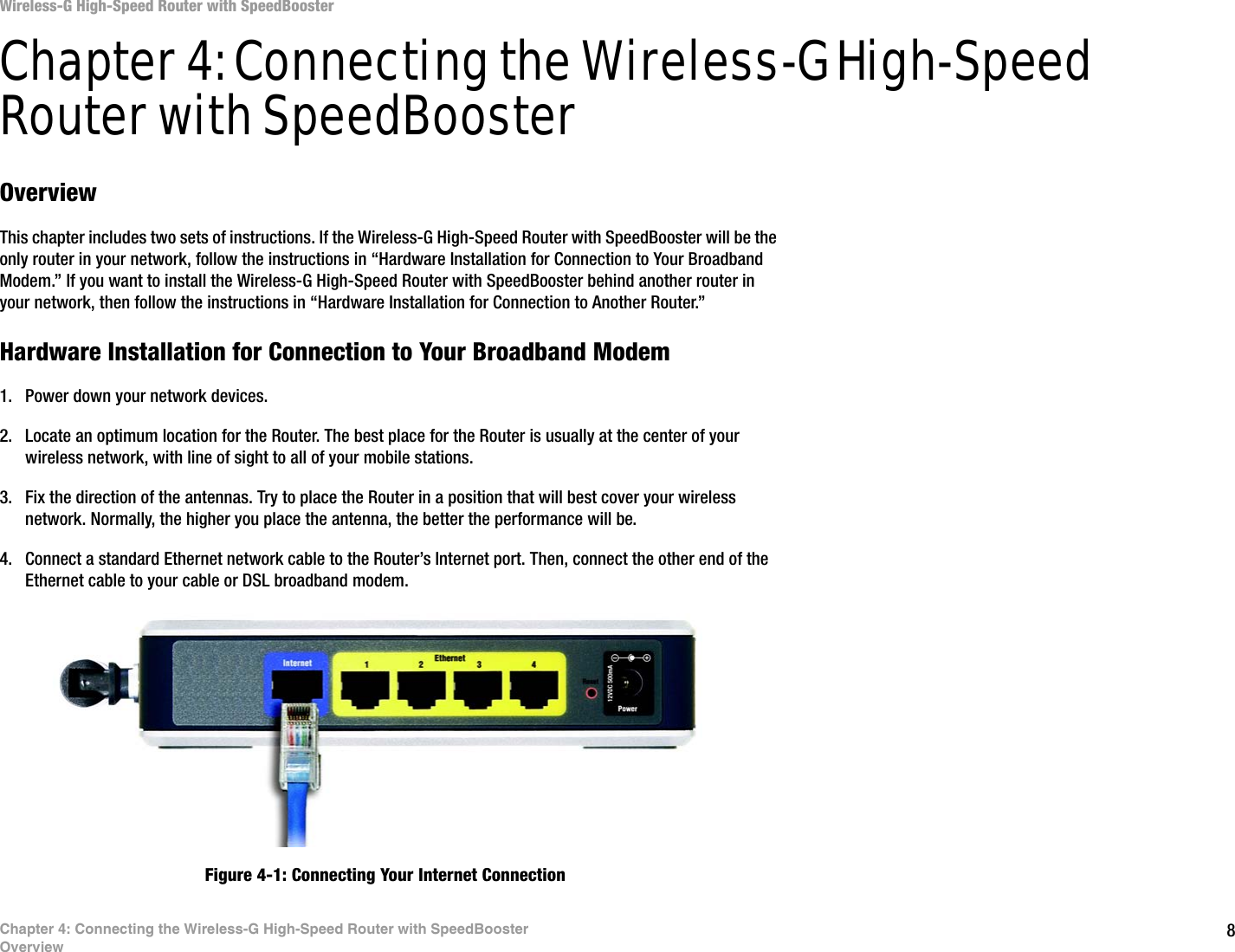 8Chapter 4: Connecting the Wireless-G High-Speed Router with SpeedBoosterOverviewWireless-G High-Speed Router with SpeedBoosterChapter 4: Connecting the Wireless-G High-Speed Router with SpeedBoosterOverviewThis chapter includes two sets of instructions. If the Wireless-G High-Speed Router with SpeedBooster will be the only router in your network, follow the instructions in “Hardware Installation for Connection to Your Broadband Modem.” If you want to install the Wireless-G High-Speed Router with SpeedBooster behind another router in your network, then follow the instructions in “Hardware Installation for Connection to Another Router.”Hardware Installation for Connection to Your Broadband Modem1. Power down your network devices.2. Locate an optimum location for the Router. The best place for the Router is usually at the center of your wireless network, with line of sight to all of your mobile stations.3. Fix the direction of the antennas. Try to place the Router in a position that will best cover your wireless network. Normally, the higher you place the antenna, the better the performance will be.4. Connect a standard Ethernet network cable to the Router’s Internet port. Then, connect the other end of the Ethernet cable to your cable or DSL broadband modem.Figure 4-1: Connecting Your Internet Connection