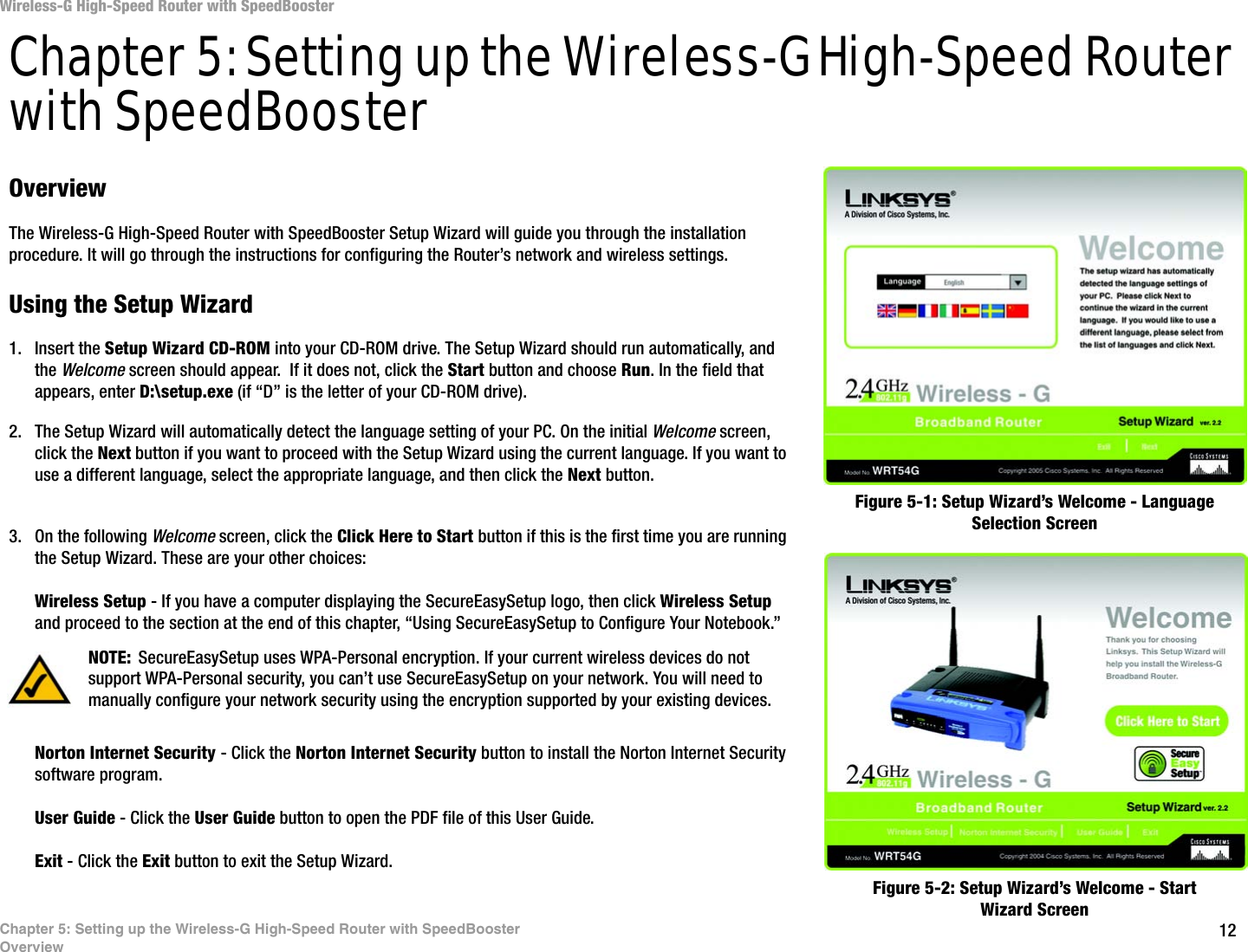 12Chapter 5: Setting up the Wireless-G High-Speed Router with SpeedBoosterOverviewWireless-G High-Speed Router with SpeedBoosterChapter 5: Setting up the Wireless-G High-Speed Router with SpeedBoosterOverviewThe Wireless-G High-Speed Router with SpeedBooster Setup Wizard will guide you through the installation procedure. It will go through the instructions for configuring the Router’s network and wireless settings.Using the Setup Wizard1. Insert the Setup Wizard CD-ROM into your CD-ROM drive. The Setup Wizard should run automatically, and the Welcome screen should appear.  If it does not, click the Start button and choose Run. In the field that appears, enter D:\setup.exe (if “D” is the letter of your CD-ROM drive).2. The Setup Wizard will automatically detect the language setting of your PC. On the initial Welcome screen, click the Next button if you want to proceed with the Setup Wizard using the current language. If you want to use a different language, select the appropriate language, and then click the Next button.3. On the following Welcome screen, click the Click Here to Start button if this is the first time you are running the Setup Wizard. These are your other choices:Wireless Setup - If you have a computer displaying the SecureEasySetup logo, then click Wireless Setup and proceed to the section at the end of this chapter, “Using SecureEasySetup to Configure Your Notebook.”Norton Internet Security - Click the Norton Internet Security button to install the Norton Internet Security software program. User Guide - Click the User Guide button to open the PDF file of this User Guide.Exit - Click the Exit button to exit the Setup Wizard.Figure 5-1: Setup Wizard’s Welcome - Language Selection ScreenFigure 5-2: Setup Wizard’s Welcome - Start Wizard ScreenNOTE: SecureEasySetup uses WPA-Personal encryption. If your current wireless devices do not support WPA-Personal security, you can’t use SecureEasySetup on your network. You will need to manually configure your network security using the encryption supported by your existing devices.