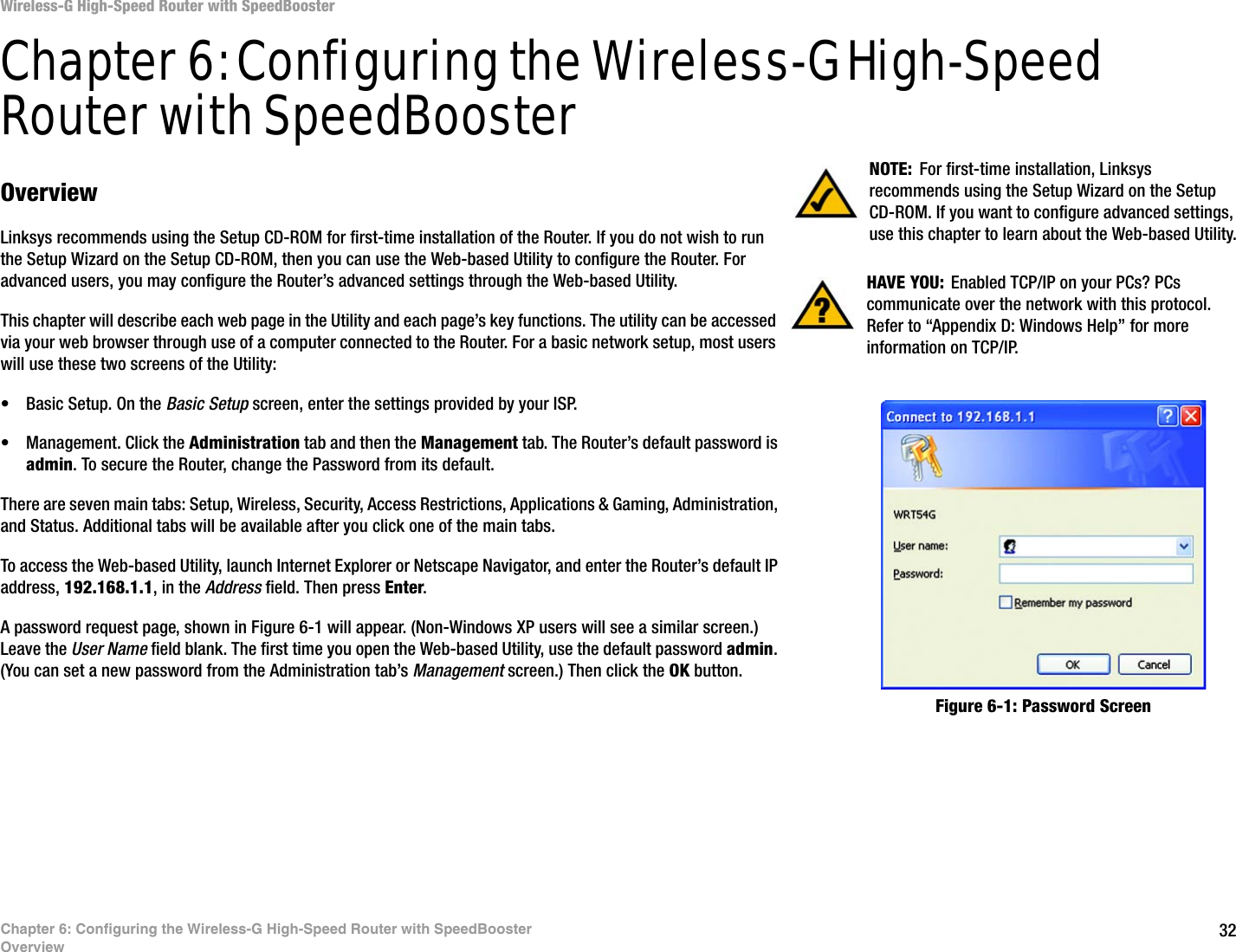 32Chapter 6: Configuring the Wireless-G High-Speed Router with SpeedBoosterOverviewWireless-G High-Speed Router with SpeedBoosterChapter 6: Configuring the Wireless-G High-Speed Router with SpeedBoosterOverviewLinksys recommends using the Setup CD-ROM for first-time installation of the Router. If you do not wish to run the Setup Wizard on the Setup CD-ROM, then you can use the Web-based Utility to configure the Router. For advanced users, you may configure the Router’s advanced settings through the Web-based Utility.This chapter will describe each web page in the Utility and each page’s key functions. The utility can be accessed via your web browser through use of a computer connected to the Router. For a basic network setup, most users will use these two screens of the Utility:• Basic Setup. On the Basic Setup screen, enter the settings provided by your ISP.• Management. Click the Administration tab and then the Management tab. The Router’s default password is admin. To secure the Router, change the Password from its default.There are seven main tabs: Setup, Wireless, Security, Access Restrictions, Applications &amp; Gaming, Administration, and Status. Additional tabs will be available after you click one of the main tabs.To access the Web-based Utility, launch Internet Explorer or Netscape Navigator, and enter the Router’s default IP address, 192.168.1.1, in the Address field. Then press Enter. A password request page, shown in Figure 6-1 will appear. (Non-Windows XP users will see a similar screen.) Leave the User Name field blank. The first time you open the Web-based Utility, use the default password admin. (You can set a new password from the Administration tab’s Management screen.) Then click the OK button. HAVE YOU: Enabled TCP/IP on your PCs? PCs communicate over the network with this protocol. Refer to “Appendix D: Windows Help” for more information on TCP/IP.NOTE: For first-time installation, Linksys recommends using the Setup Wizard on the Setup CD-ROM. If you want to configure advanced settings, use this chapter to learn about the Web-based Utility.Figure 6-1: Password Screen