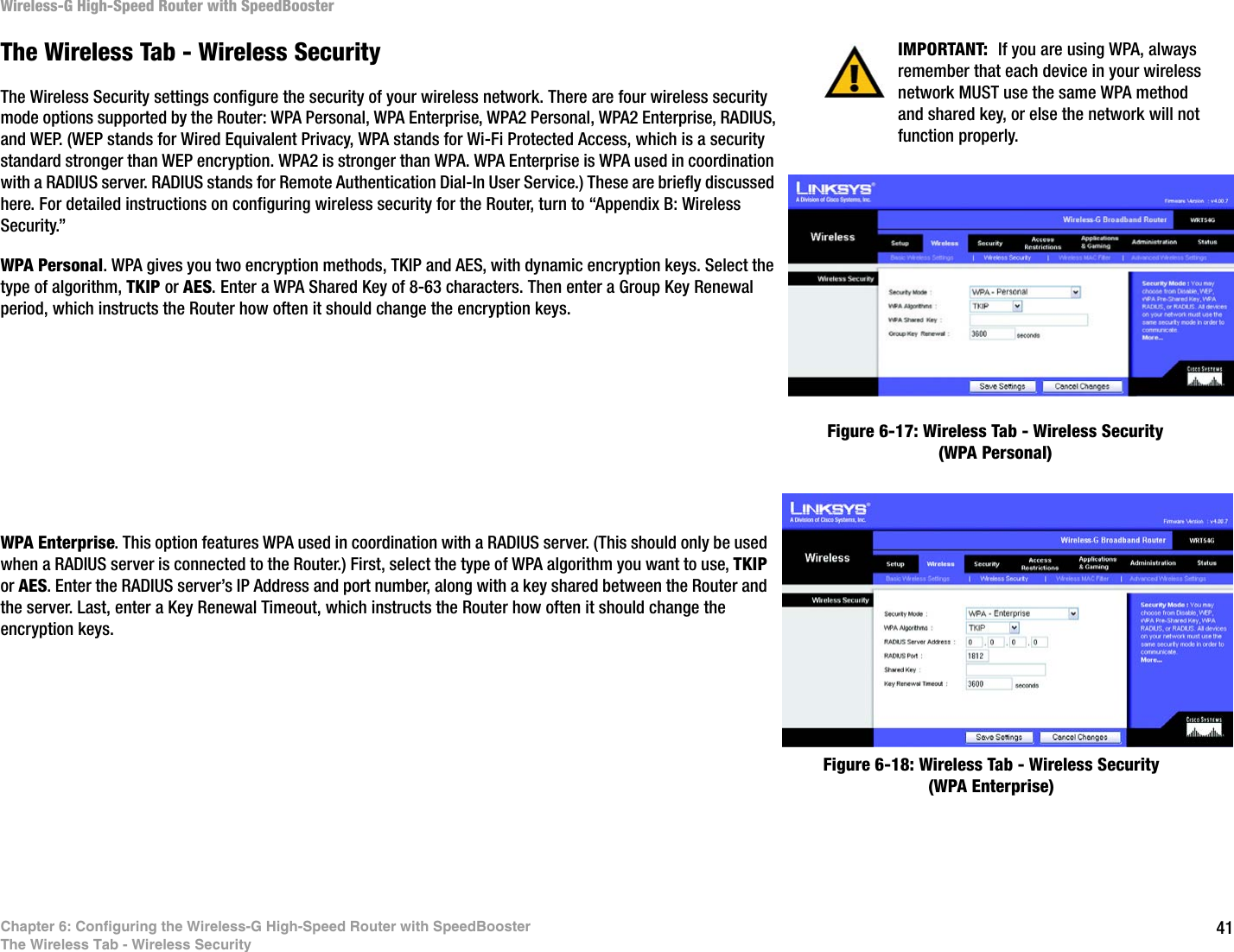 41Chapter 6: Configuring the Wireless-G High-Speed Router with SpeedBoosterThe Wireless Tab - Wireless SecurityWireless-G High-Speed Router with SpeedBoosterThe Wireless Tab - Wireless SecurityThe Wireless Security settings configure the security of your wireless network. There are four wireless security mode options supported by the Router: WPA Personal, WPA Enterprise, WPA2 Personal, WPA2 Enterprise, RADIUS, and WEP. (WEP stands for Wired Equivalent Privacy, WPA stands for Wi-Fi Protected Access, which is a security standard stronger than WEP encryption. WPA2 is stronger than WPA. WPA Enterprise is WPA used in coordination with a RADIUS server. RADIUS stands for Remote Authentication Dial-In User Service.) These are briefly discussed here. For detailed instructions on configuring wireless security for the Router, turn to “Appendix B: Wireless Security.”WPA Personal. WPA gives you two encryption methods, TKIP and AES, with dynamic encryption keys. Select the type of algorithm, TKIP or AES. Enter a WPA Shared Key of 8-63 characters. Then enter a Group Key Renewal period, which instructs the Router how often it should change the encryption keys.WPA Enterprise. This option features WPA used in coordination with a RADIUS server. (This should only be used when a RADIUS server is connected to the Router.) First, select the type of WPA algorithm you want to use, TKIP or AES. Enter the RADIUS server’s IP Address and port number, along with a key shared between the Router and the server. Last, enter a Key Renewal Timeout, which instructs the Router how often it should change the encryption keys.Figure 6-17: Wireless Tab - Wireless Security (WPA Personal)Figure 6-18: Wireless Tab - Wireless Security (WPA Enterprise)IMPORTANT:  If you are using WPA, always remember that each device in your wireless network MUST use the same WPA method and shared key, or else the network will not function properly.