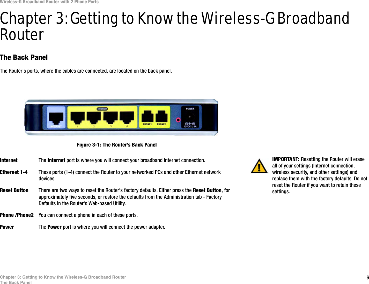 6Chapter 3: Getting to Know the Wireless-G Broadband RouterThe Back PanelWireless-G Broadband Router with 2 Phone PortsChapter 3: Getting to Know the Wireless-G Broadband RouterThe Back PanelThe Router&apos;s ports, where the cables are connected, are located on the back panel.Internet The Internet port is where you will connect your broadband Internet connection.Ethernet 1-4 These ports (1-4) connect the Router to your networked PCs and other Ethernet network devices.Reset Button There are two ways to reset the Router&apos;s factory defaults. Either press the Reset Button, for approximately five seconds, or restore the defaults from the Administration tab - Factory Defaults in the Router&apos;s Web-based Utility.Phone /Phone2 You can connect a phone in each of these ports.Power The Power port is where you will connect the power adapter.IMPORTANT: Resetting the Router will erase all of your settings (Internet connection, wireless security, and other settings) and replace them with the factory defaults. Do not reset the Router if you want to retain these settings.Figure 3-1: The Router’s Back Panel